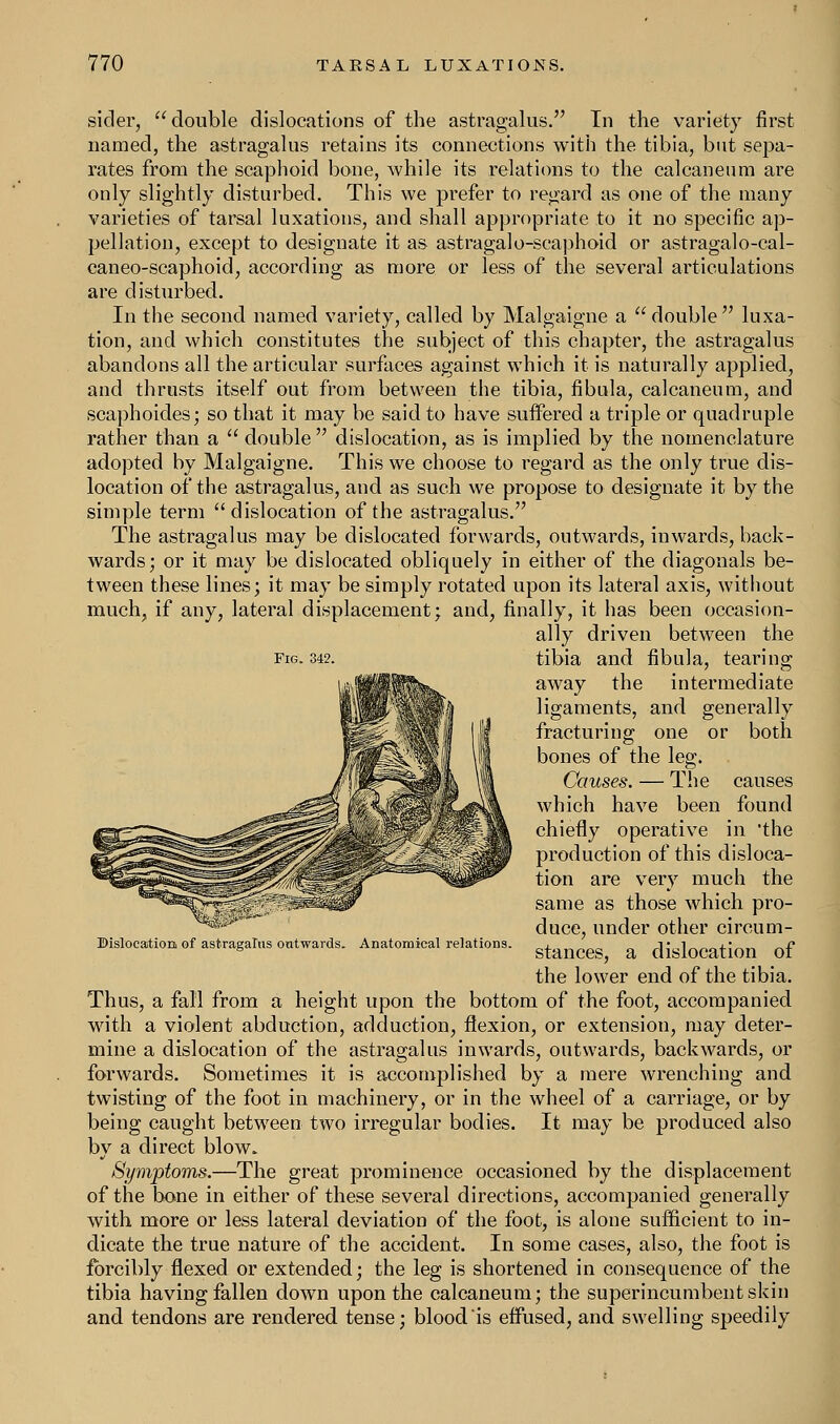 sider, double dislocations of the astragalus. In the variety first named, the astragalus retains its connections with the tibia, but sepa- rates from the scaphoid bone, while its relations to the calcaneum are only slightly disturbed. This we prefer to regard as one of the many varieties of tarsal luxations, and shall appropriate to it no specific ap- pellation, except to designate it as astragalo-scaphoid or astragalo-cal- caneo-scaphoid, according as more or less of the several articulations are disturbed. In the second named variety, called by Malgaigne a double luxa- tion, and which constitutes the subject of this chapter, the astragalus abandons all the articular surfaces against which it is naturally applied, and thrusts itself out from between the tibia, fibula, calcaneum, and scaphoides; so that it may be said to have suffered a triple or quadruple rather than a  double dislocation, as is implied by the nomenclature adopted by Malgaigne. This we choose to regard as the only true dis- location of the astragalus, and as such we propose to designate it by the simple term  dislocation of the astragalus. The astragalus may be dislocated forwards, outwards, inwards, back- wards; or it may be dislocated obliquely in either of the diagonals be- tween these lines; it may be simply rotated upon its lateral axis, without much, if any, lateral displacement; and, finally, it has been occasion- ally driven between the fig. 342. tibia and fibula, tearing away the intermediate ligaments, and generally fracturing one or both bones of the leg. Causes. — The causes which have been found chiefly operative in 'the production of this disloca- tion are very much the same as those which pro- duce, under other circum- Bislocation of astragalus outwards. Anatomical relations. stancegj ft dislocation Qf the lower end of the tibia. Thus, a fall from a height upon the bottom of the foot, accompanied with a violent abduction, adduction, flexion, or extension, may deter- mine a dislocation of the astragalus inwards, outwards, backwards, or forwards. Sometimes it is accomplished by a mere wrenching and twisting of the foot in machinery, or in the wheel of a carriage, or by being caught between two irregular bodies. It may be produced also by a direct blow. Symptoms.—The great prominence occasioned by the displacement of the bone in either of these several directions, accompanied generally with more or less lateral deviation of the foot, is alone sufficient to in- dicate the true nature of the accident. In some cases, also, the foot is forcibly flexed or extended; the leg is shortened in consequence of the tibia having fallen down upon the calcaneum; the superincumbent skin and tendons are rendered tense; blood is effused, and swelling speedily