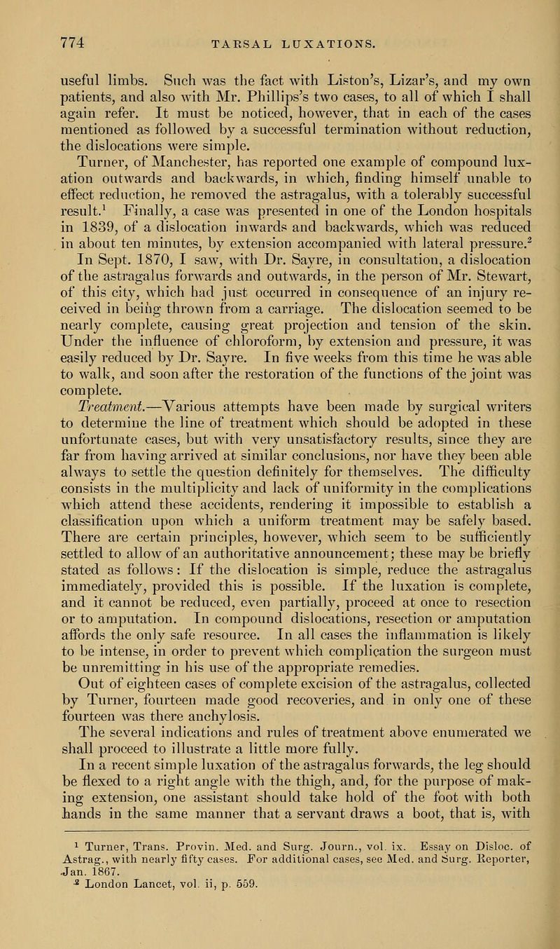 useful limbs. Such was the fact with Liston's, Lizar's, and my own patients, and also with Mr. Phillips's two cases, to all of which I shall again refer. It must be noticed, however, that in each of the cases mentioned as followed by a successful termination without reduction, the dislocations were simple. Turner, of Manchester, has reported one example of compound lux- ation outwards and backwards, in which, finding himself unable to effect reduction, he removed the astragalus, with a tolerably successful result.1 Finally, a case was presented in one of the London hospitals in 1839, of a dislocation inwards and backwards, which was reduced in about ten minutes, by extension accompanied with lateral pressure.2 In Sept. 1870, I saw, with Dr. Sayre, in consultation, a dislocation of the astragalus forwards and outwards, in the person of Mr. Stewart, of this city, which had just occurred in consequence of an injury re- ceived in being thrown from a carriage. The dislocation seemed to be nearly complete, causing great projection and tension of the skin. Under the influence of chloroform, by extension and pressure, it was easily reduced by Dr. Sayre. In five weeks from this time he was able to walk, and soon after the restoration of the functions of the joint was complete. Treatment.—Various attempts have been made by surgical writers to determine the line of treatment which should be adopted in these unfortunate cases, but with very unsatisfactory results, since they are far from having arrived at similar conclusions, nor have they been able always to settle the question definitely for themselves. The difficulty consists in the multiplicity and lack of uniformity in the complications which attend these accidents, rendering it impossible to establish a classification upon which a uniform treatment may be safely based. There are certain principles, however, which seem to be sufficiently settled to allow of an authoritative announcement; these may be briefly stated as follows: If the dislocation is simple, reduce the astragalus immediately, provided this is possible. If the luxation is complete, and it cannot be reduced, even partially, proceed at once to resection or to amputation. In compound dislocations, resection or amputation affords the only safe resource. In all cases the inflammation is likely to be intense, in order to prevent which complication the surgeon must be unremitting in his use of the appropriate remedies. Out of eighteen cases of complete excision of the astragalus, collected by Turner, fourteen made good recoveries, and in only one of these fourteen was there anchylosis. The several indications and rules of treatment above enumerated we shall proceed to illustrate a little more fully. In a recent simple luxation of the astragalus forwards, the leg should be flexed to a right angle with the thigh, and, for the purpose of mak- ing extension, one assistant should take hold of the foot with both hands in the same manner that a servant draws a boot, that is, with 1 Turner, Trans. Provin. Med. and Surg. Journ., vol. ix. Essay on Disloc. of Astrag., with nearly fifty cases. For additional cases, see Med. and Surg. Reporter, Jan. 1867. •2 London Lancet, vol. ii, p. 559.