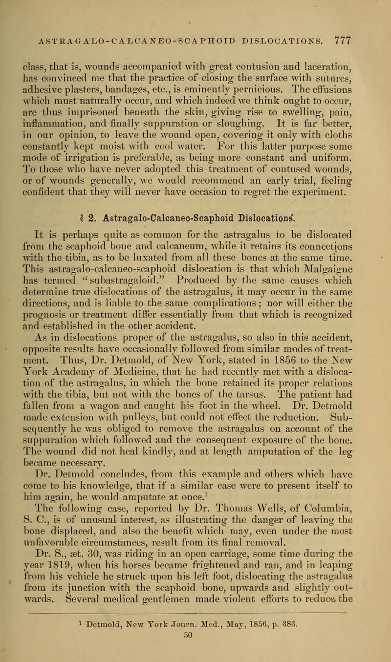class, that is, wounds accompanied with great contusion and laceration, has convinced me that the practice of closing the surface with sutures, adhesive plasters, bandages, etc., is eminently pernicious. The effusions which must naturally occur, and which indeed we think ought to occur, are thus imprisoned beneath the skin, giving rise to swelling, pain, inflammation, and finally suppuration or sloughing. It is far better, in our opinion, to leave the wound open, covering it only with cloths constantly kept moist with cool water. For this latter purpose some mode of irrigation is preferable, as being more constant and uniform. To those who have never adopted this treatment of contused wounds, or of wounds generally, we would recommend an early trial, feeling confident that they will never have occasion to regret the experiment. \ 2. Astragalo-Calcaneo-Scaphoid Dislocations. It is perhaps quite as common for the astragalus to be dislocated from the scaphoid bone and calcaneum, while it retains its connections with the tibia, as to be luxated from all these bones at the same time. This astragalo-calcaneo-scaphoid dislocation is that which Malgaigne has termed  subastragaloid. Produced by the same causes which determine true dislocations of the astragalus, it may occur in the same directions, and is liable to the same complications; nor will either the prognosis or treatment differ essentially from that which is recognized and established in the other accident. As in dislocations proper of the astragalus, so also in this accident, opposite results have occasionally followed from similar modes of treat- ment. Thus, Dr. Detmold, of New York, stated in 1856 to the New York Academy of Medicine, that he had recently met with a disloca- tion of the astragalus, in which the bone retained its proper relations with the tibia, but not with the bones of the tarsus. The patient had fallen from a wagon and caught his foot in the wheel. Dr. Detmold made extension with pulleys, but could not effect the reduction. Sub- sequently he was obliged to remove the astragalus on account of the suppuration which followed and the consequent exposure of the bone. The wound did not heal kindly, and at length amputation of the leg became necessary. Dr. Detmold concludes, from this example and others which have come to his knowledge, that if a similar case were to present itself to him again, he would amputate at once.1 The following case, reported by Dr. Thomas Wells, of Columbia, S. C, is of unusual interest, as illustrating the danger of leaving the bone displaced, and also the benefit which may, even under the most unfavorable circumstances, result from its final removal. Dr. S., aet. 30, was riding in an open carriage, some time during the year 1819, when his horses became frightened and ran, and in leaping from his vehicle he struck upon his left foot, dislocating the astragalus from its junction with the scaphoid bone, upwards and slightly out- wards. Several medical gentlemen made violent efforts to reduce the 1 Detmold, New York Journ. Med., May, 1856, p. 383. 50