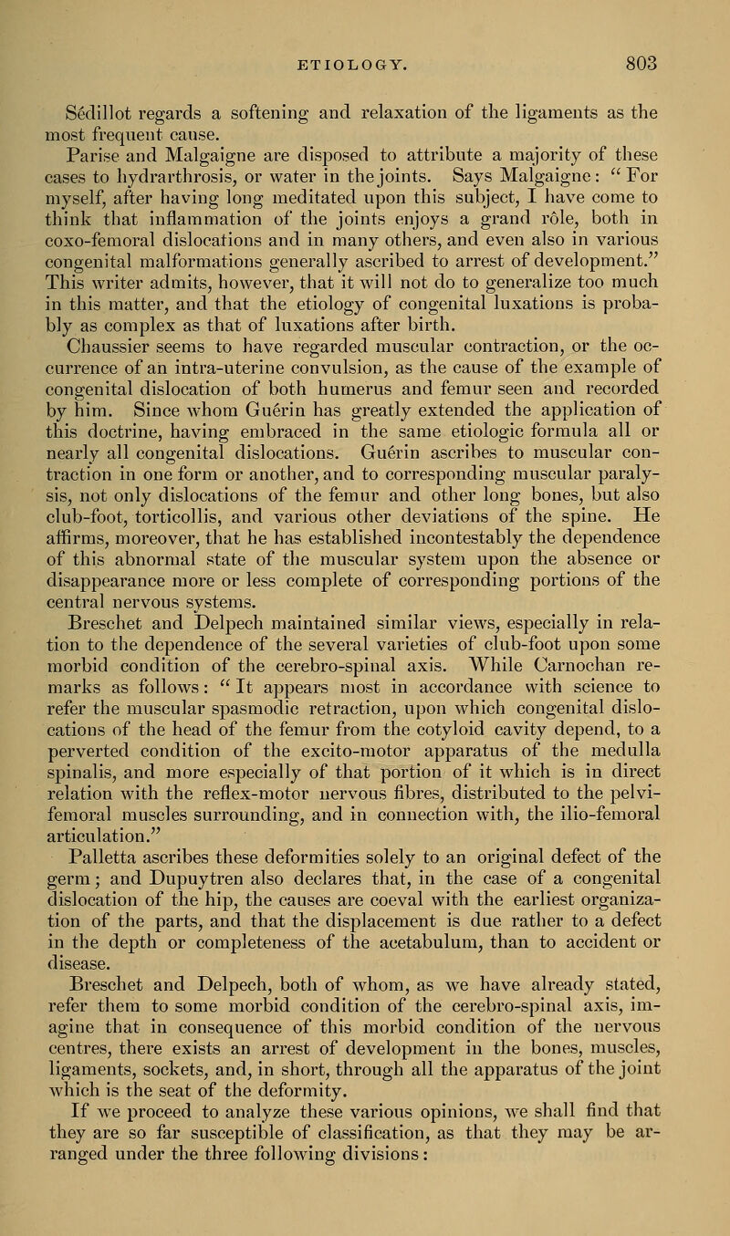 S6dillot regards a softening and relaxation of the ligaments as the most frequent cause. Parise and Malgaigne are disposed to attribute a majority of these cases to hydrarthrosis, or water in the joints. Says Malgaigne: For myself, after having long meditated upon this subject, I have come to think that inflammation of the joints enjoys a grand role, both in coxo-femoral dislocations and in many others, and even also in various congenital malformations generally ascribed to arrest of development. This writer admits, however, that it will not do to generalize too much in this matter, and that the etiology of congenital luxations is proba- bly as complex as that of luxations after birth. Chaussier seems to have regarded muscular contraction, or the oc- currence of an intra-uterine convulsion, as the cause of the example of congenital dislocation of both humerus and femur seen and recorded by him. Since whom Guerin has greatly extended the application of this doctrine, having embraced in the same etiologic formula all or nearly all congenital dislocations. Guerin ascribes to muscular con- traction in one form or another, and to corresponding muscular paraly- sis, not only dislocations of the femur and other long bones, but also club-foot, torticollis, and various other deviations of the spine. He affirms, moreover, that he has established incontestably the dependence of this abnormal state of the muscular system upon the absence or disappearance more or less complete of corresponding portions of the central nervous systems. Breschet and Delpech maintained similar views, especially in rela- tion to the dependence of the several varieties of club-foot upon some morbid condition of the cerebro-spinal axis. While Carnochan re- marks as follows:  It appears most in accordance with science to refer the muscular spasmodic retraction, upon which congenital dislo- cations of the head of the femur from the cotyloid cavity depend, to a perverted condition of the excito-motor apparatus of the medulla spinalis, and more especially of that portion of it which is in direct relation with the reflex-motor nervous fibres, distributed to the pelvi- femoral muscles surrounding, and in connection with, the ilio-femoral articulation. Palletta ascribes these deformities solely to an original defect of the germ; and Dupuytren also declares that, in the case of a congenital dislocation of the hip, the causes are coeval with the earliest organiza- tion of the parts, and that the displacement is due rather to a defect in the depth or completeness of the acetabulum, than to accident or disease. Breschet and Delpech, both of whom, as we have already stated, refer them to some morbid condition of the cerebro-spinal axis, im- agine that in consequence of this morbid condition of the nervous centres, there exists an arrest of development in the bones, muscles, ligaments, sockets, and, in short, through all the apparatus of the joint which is the seat of the deformity. If wre proceed to analyze these various opinions, we shall find that they are so far susceptible of classification, as that they may be ar- ranged under the three following divisions: