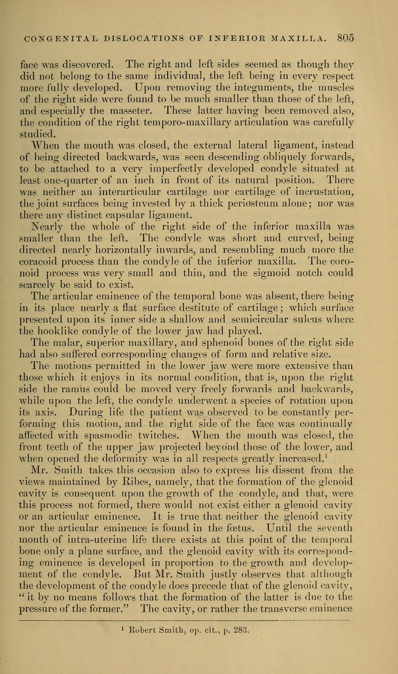 face was discovered. The right and left sides seemed as though they did not belong to the same individual, the left being in every respect more fully developed. Upon removing the integuments, the muscles of the right side were found to be much smaller than those of the left, and especially the masseter. These latter having been removed also, the condition of the right temporo-maxillary articulation was carefully studied. When the mouth was closed, the external lateral ligament, instead of being directed backwards, was seen descending obliquely forwards, to be attached to a very imperfectly developed condyle situated at least one-quarter of an inch in front of its natural position. There was neither an interarticular cartilage nor cartilage of incrustation, the joint surfaces being invested by a thick periosteum alone; nor was there any distinct capsular ligament. Nearly the whole of the right side of the inferior maxilla was smaller than the left. The condyle was short and curved, being directed nearly horizontally inwards, and resembling much more the coracoid process than the condyle of the inferior maxilla. The coro- noid process was very small and thin, and the sigmoid notch could scarcely be said to exist. The articular eminence of the temporal bone was absent, there being in its place nearly a flat surface destitute of cartilage; which surface presented upon its inner side a shallow and semicircular sulcus where the hooklike condyle of the lower jaw had played. The malar, superior maxillary, and sphenoid bones of the right side had also suffered corresponding changes of form and relative size. The motions permitted in the lower jaw were more extensive than those which it enjoys in its normal condition, that is, upon the right side the ramus could be moved very freely forwards and backwards, while upon the left, the condyle underwent a species of rotation upon its axis. During life the patient was observed to be constantly per- forming this motion, and the right side of the face was continually affected with spasmodic twitches. When the mouth was closed, the front teeth of the upper jaw projected beyond those of the lower, and when opened the deformity was in all respects greatly increased.1 Mr. Smith takes this occasion also to express his dissent from the views maintained by Bibes, namely, that the formation of the glenoid cavity is consequent upon the growth of the condyle, and that, were this process not formed, there would not exist either a glenoid cavity or an articular eminence. It is true that neither the glenoid cavity nor the articular eminence is found in the foetus. Until the seventh month of intra-uterine life there exists at this point of the temporal bone only a plane surface, and the glenoid cavity with its correspond- ing eminence is developed in proportion to the growth and develop- ment of the condyle. But Mr. Smith justly observes that although the development of the condyle does precede that of the glenoid cavity,  it by no means follows that the formation of the latter is due to the pressure of the former. The cavity, or rather the transverse eminence 1 Eubert Smith, op. cit., p. 283.