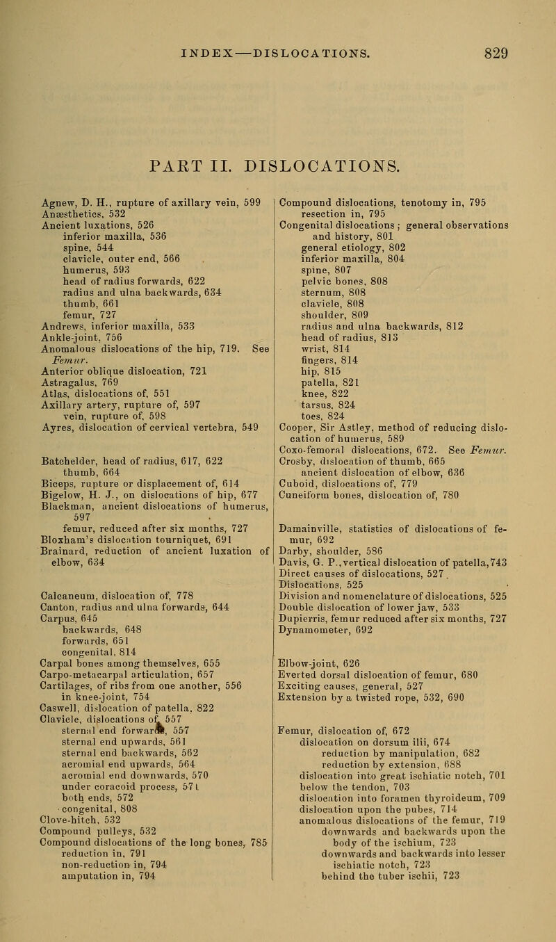 PART II. DISLOCATIONS. Agnew, D. H., rupture of axillary vein, 599 Anaesthetics, 532 Ancient luxations, 526 inferior maxilla, 536 spine, 544 clavicle, outer end, 566 humerus, 593 head of radius forwards, 622 radius and ulna backwards, 634 thumb, 661 femur, 727 Andrews, inferior maxilla, 533 Ankle-joint, 756 Anomalous dislocations of the hip, 719. See Femur. Anterior oblique dislocation, 721 Astragalus, 769 Atlas, dislocations of, 551 Axillary artery, rupture of, 597 vein, rupture of, 598 Ayres, dislocation of cervical vertebra, 549 Batchelder, head of radius, 617, 622 thumb, 664 Biceps, rupture or displacement of, 614 Bigelow, H. J., on dislocations of hip, 677 Blackman, ancient dislocations of humerus, 597 femur, reduced after six months, 727 Bloxham's dislocation tourniquet, 691 Brainard, reduction of ancient luxation of elbow, 634 Calcaneum, dislocation of, 778 Canton, radius and ulna forwards, 644 Carpus, 645 backwards, 648 forwards, 651 congenital, 814 Carpal bones among themselves, 655 Carpo-metacarpal articulation, 657 Cartilages, of ribs from one another, 556 in knee-joint, 754 Caswell, dislocation of patella, 822 Clavicle, dislocations ot 557 sternal end forward!, 557 sternal end upwards, 561 sternal end backwards, 562 acromial end upwards, 564 acromial end downwards, 570 under coracoid process, 571 both ends, 572 congenital, 808 Clove-hitch, 532 Compound pulleys, 532 Compound dislocations of the long bones, 785 reduction in, 791 non-reduction in, 794 amputation in, 794 Compound dislocations, tenotomy in, 795 resection in, 795 Congenital dislocations ; general observations and history, 801 general etiology, 802 inferior maxilla, 804 spine, 807 pelvic bones, 808 sternum, 808 clavicle, 808 shoulder, 809 radius and ulna backwards, 812 head of radius, 813 wrist, 814 fingers, 814 hip, 815 patella, 821 knee, 822 tarsus. 824 toes, 824 Cooper, Sir Astley, method of reducing dislo- cation of humerus, 589 Coxo-femoral dislocations, 672. See Femur. Crosby, dislocation of thumb, 665 ancient dislocation of elbow, 636 Cuboid, dislocations of, 779 Cuneiform bones, dislocation of, 780 Damainville, statistics of dislocations of fe- mur, 692 Darby, shoulder, 586 Davis, Gr. P..vertical dislocation of patella,743 Direct causes of dislocations, 527. Dislocations, 525 Division and nomenclature of dislocations, 525 Double dislocation of lower jaw, 533 Dupierris, femur reduced after six months, 727 Dynamometer, 692 Elbow-joint, 626 Everted dorsal dislocation of femur, 61 Exciting causes, general, 527 Extension by a twisted rope, 532, 690 Femur, dislocation of, 672 dislocation on dorsum ilii, 674 reduction by manipulation, 682 reduction by extension, 688 dislocation into great ischiatic notch, 701 below the tendon, 703 dislocation into foramen thyroideum, 709 dislocation upon the pubes, 714 anomalous dislocations of the femur, 719 downwards and backwards upon the body of the ischium, 723 downwards and backwards into lesser ischiatic notch, 723 behind the tuber ischii, 723