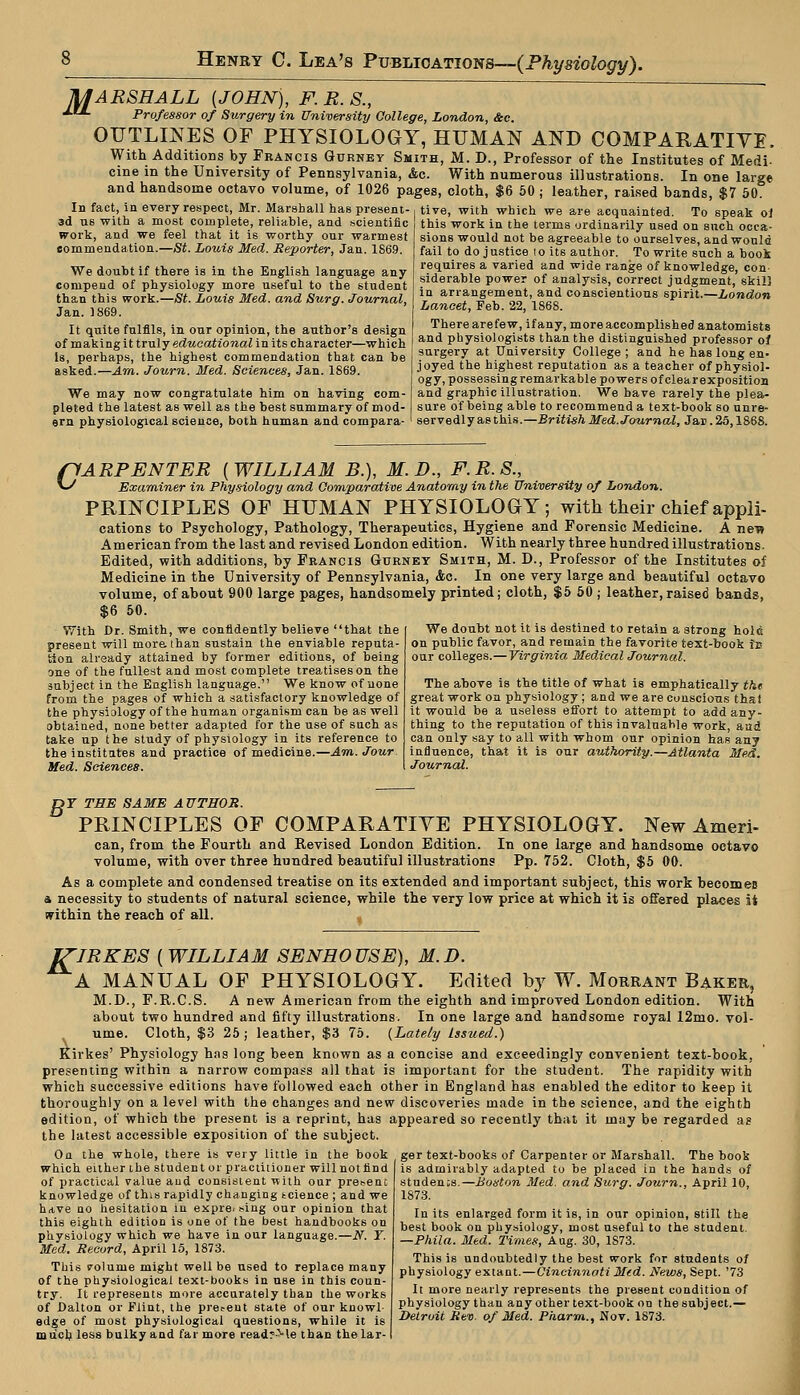 MARSHALL {JOHN), F. R. S., J.IL Professor of Surgery in University College, London, &c. OUTLINES OF PHYSIOLOGY, HUMAN AND COMPARATIVE, With Additions by Francis Gurney Smith, M. D., Professor of the Institutes of Medi- cine in the University of Pennsylvania, &c. With numerous illustrations. In one large and handsome octavo volume, of 1026 pages, cloth, $6 50; leather, raised bands, $7 50. In fact, in every respect, Mr. Marshall has present- 3d us with a most complete, reliable, and scientific work, and we feel that it is worthy our warmest commendation.—St. Louis Med. Reporter, Jan. 1869. We doubt if there is in the English language any compend of physiology more useful to the student than this work.—St. Louis Med. and Surg. Journal, Jan. 1869. It quite fulfils, in our opinion, the author's design of making it truly educational in its character—which Is, perhaps, the highest commendation that can be asked.—Am. Journ. Med. Sciences, Jan. 1869. We may now congratulate him on having com- pleted the latest as well as the best summary of mod- ern physiological science, both human and compara- tive, with which we are acquainted. To speak ol this work in the terms ordinarily used on such occa- sions would not be agreeable to ourselves, and would fail to do j ustiee Io its author. To write such a book requires a varied and wide range of knowledge, con- siderable power of analysis, correct judgment, skill in arrangement, and conscientious spirit.—London Lancet, Feb. 22, 1868. Therearefew, ifany, moreaccomplished anatomists and physiologists than the distinguished professor of surgery at University College ; and he has long en- joyed the highest reputation as a teacher of physiol- ogy, possessing remarkable powers of clearexposition and graphic illustration. We have rarely the plea- sure of being able to recommend a text-book so unre- servedly as this.—British Med. Journal, Jar. 25,1868. c ARPENTER [WILLIAM B.), M.D., F.R.S., Examiner in Physiology and Comparative Anatomy in the University of London. PRINCIPLES OF HUMAN PHYSIOLOGY; with their chief appli- cations to Psychology, Pathology, Therapeutics, Hygiene and Forensic Medicine. A nen American from the last and revised London edition. With nearly three hundred illustrations. Edited, with additions, by Francis Gurnet Smith, M. D., Professor of the Institutes of Medicine in the University of Pennsylvania, Ac. In one very large and beautiful octavo volume, of about 900 large pages, handsomely printed; cloth, $5 50 ; leather, raised bands, $6 50. We doubt not it is destined to retain a strong hole on public favor, and remain the favorite text-book Is our colleges.— Virginia Medical Journal. With Dr. Smith, we confidently believe that the present will more, than sustain the enviable reputa- tion already attained by former editions, of being one of the fullest and most complete treatises on the subject in the English language. We know of none from the pages of which a satisfactory knowledge of the physiology of the human organism can be as well obtained, none better adapted for the use of such as take up the study of physiology in its reference to the institutes and practice of medicine.—Am. Jour Med. Sciences. The above is the title of what is emphatically tht great work on physiology; and we are conscious tha! it would be a useless effort to attempt to add any- thing to the reputation of this invaluable work, and can only say to all with whom our opinion has any influence, that it is our authority.—Atlanta Med. Journal. jDY THE SAME AUTHOR. PRINCIPLES OF COMPARATIVE PHYSIOLOGY. New Ameri- can, from the Fourth and Revised London Edition. In one large and handsome octavo volume, with over three hundred beautiful illustrations Pp. 752. Cloth, $5 00. As a complete and condensed treatise on its extended and important subject, this work becomeB a necessity to students of natural science, while the very low price at which it is offered places ii within the reach of all. , ITIRKES [WILLIAM SENHOUSE), M.D. A MANUAL OF PHYSIOLOGY. Edited by W. Morrant Baker, M.D., F.R.C.S. A new American from the eighth and improved London edition. With about two hundred and fifty illustrations. In one large and handsome royal 12mo. vol- ume. Cloth, $3 25; leather, $3 75. {Lately Issued.) Kirkes' Physiology hns long been known as a concise and exceedingly convenient text-book, presenting within a narrow compass all that is important for the student. The rapidity with which successive editions have followed each other in England has enabled the editor to keep it thoroughly on a level with the changes and new discoveries made in the science, and the eighth edition, of which the present is a reprint, has appeared so recently that it may be regarded as the latest accessible exposition of the subject. On the whole, there is very little in the book which either the student or practitioner will not find of practical value and consistent with our present knowledge of this rapidly changing tcience ; and we have no hesitation in expre* sing our opinion that this eighth edition is one of the best handbooks on physiology which we have in our language.—N. T. Med. Record, April 15, 1873. This volume might well be used to replace many of the physiological text-books in use in this coun- try. It represents more accurately than the works of Dalton or Flint, the present state of our knowl edge of most physiological questions, while it is much less bulky and far more read?-Me than the lar- ger text-books of Carpenter or Marshall. The book is admirably adapted to be placed in the hands of students.—Boston Med. and Surg. Journ., April 10, 1873. In its enlarged form it is, in our opinion, still the best book on physiology, most useful to the student. —Phila. Med. Times, Aug. 30, 1873. This is undoubtedly the best work for students of physiology extant.—Cincinnati Mid. News, Sept. '73 It more nearly represents the present condition of physiology than any other text-book on the subject.— Detroit Rev. of Med. Pharm., Nov. 1873.