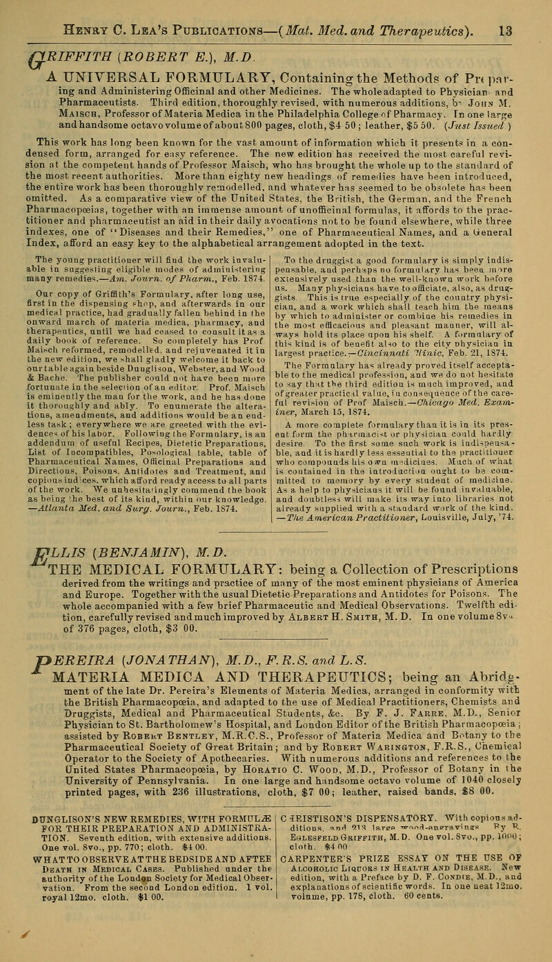 G RIFFITH {ROBERT E.), M.D. A UNIVERSAL FORMULARY, Containing the Methods of Pr< par- ing and Administering Officinal and other Medicines. The whole adapted to Physician and Pharmaceutists. Third edition, thoroughly revised, with numerous additions, b- John M. Maisch, Professor of Materia Medica in the Philadelphia College if Pharmacy. In one large andhandsome octavo volume of about 800 pages, cloth, $4 50 ; leather, $5 50. {Just Issued) This work has long been known for the vast amount of information which it presents in a con- densed form, arranged for easy reference. The new edition has received the most careful revi- sion at the competeut hands of Professor Maisch, who has brought the whole up to the standard of the most recent authorities. More than eighty new headings of remedies have been introduced, the entire work has been thoroughly remodelled, and whatever has seemed to be obsolete has been omitted. As a comparative view of the United States, the British, the German, and the French Pharmacopoeias, together with an immense amount of unofficinal formulas, it affords to the prac- titioner and pharmaceutist an aid in their daily avocations not to be found elsewhere, while three indexes, one of Diseases and their Remedies, one of Pharmaceutical Names, and a General Index, afford an easy key to the alphabetical arrangement adopted in the text. The young practitioner will find the work invalu- able in suggesting eligible modes of administering many remedies.—Am. Journ. of Pharm., Feb. 1874. Our copy of Griffith's Formulary, after long use, first in the dispensing shop, and afterwards in our medical practice, had gradually fallen behind in the onward march of materia medica, pharmacy, and therapeutics, until we had ceased to consult it as a daily book of reference. So completely has Prof Maisch reformed, remodelled, and rejuvenated it in the new edition, we shall gladly welcome it back to our table again beside Duuglison, Webster, and Wood & Bache. The publisher could not have been more fortunate in the selection of an editor. Prof. Maisch is eminently the man for the work, and he has done it thoroughly and ably. To enumerate the altera- tions, amendments, and additions would be an end- less task ; everywhere we are greeted with the evi- dences of his labor. Following the Formulary, is an addendum of useful Recipes, Dietetic Preparations, List of Iocompatibles, Posological table, table of Pharmaceutical Names, Officinal Preparations and Directions, Poisons. Antidotes and Treatment, and copious indices, which afford ready access to all parts of the work. We unhesitaiingly commend the book as being the best of its kind, within our knowledge. —Atlanta Med. and Surg. Journ., Feb. 1S74. To the druggist a good formulary is simply indis- pensable, and perhaps no formulary has been more extensively used than the well-known work before us. Many physicians have to officiate, also, as drug- gists. This is true especially of the country physi- cian, and a work which shall teach him the means by which to administer or combine his remedies in the most efficacious and pleasant manner, will al- ways hold its place upon his shelf. A formulary of this kind is of benefit also to the city physician in largest practice. — Cincinnati llinic, Feb. 21, 1874. The Formulary has already proved itself accepta- ble to the medical profession, and we do not hesitate to say that the third edition is much improved, and of greater practical value, i a consequence of the care- ful revision of Prof Maisch.—Chicago Med. Exam- iner, March 15, 1874. A more complete formulary than it is in its pres- ent form the pharmacist or physician could hardly desire. To the first some such work is indispensa- ble, and it is hardly less essential to the practitiouer who compounds his own medicines. Much of what is contained in the introduction ought to be com- mitted to memory by every student of medicine. As a help to physicians it will be found invaluable, and doubtless will make its way into libraries not already supplied with a standard work of the kind. — The American Practitioner, Louisville, July, '74. fifLLIS {BENJAMIN), M.D. THE MEDICAL FORMULARY: being a Collection of Prescriptions derived from the writings and practice of many of the most eminent physicians of America and Europe. Together with the usual Dietetic Preparations and Antidotes for Poisons. The whole accompanied with a few brief Pharmaceutic and Medical Observations. Twelfth edi- tion, carefully revised andmuch improved by Albert H. Smith, M.D. In one volume8v... of 376 pages, cloth, $3 00. pEREIRA {JONATHAN), M.D., F.R.S. and L.8. MATERIA MEDICA AND THERAPEUTICS; being an Abridg- ment of the late Dr. Pereira's Elements of Materia Medica, arranged in conformity witl the British Pharmacopoeia, and adapted to the use of Medical Practitioners, Chemists and Druggists, Medical and Pharmaceutical Students, &c. By F. J. Farre, M.D., Senior Physician to St. Bartholomew's Hospital, and London Editor of the British Pharmacopoeia ; assisted by Robekt Bentley, M.R.C.S., Professor of Materia Medica and Botany to the Pharmaceutical Society of Great Britain; and by Robert Wafungton, F.R.S., Chemical Operator to the Society of Apothecaries. With numerous additions and references to the United States Pharmacopoeia, by Horatio C. Wood, M.D., Professor of Botany in the University of Pennsylvania. In one large and handsome octavo volume of 1040 closely printed pages, with 236 illustrations, cloth, $7 00; leather, raised bands, $8 00. DUNGLISON'S NEW REMEDIES, WITH FORMULAE FOR THEIR PREPARATION AND ADMINISTRA- TION. Seventh edition, with extensive additions. One vol. 8vo., pp. 770; cloth. $4 00. WHAT TO OBSERVE AT THE BEDSIDE AND AFTEE Death in Medical Cases. Published under the authority of the London Society for Medical Obser- vation. From the second London edition. 1 vol. royal 12mo. cloth. %l 00. C3RISTISON'S DISPENSATORY. With copious ad- ditions, ■pi.tiA 9.19. larce •or.d-Hncravinffs Py R. E^lesfeld Griffith, M. D. One vol. 8vo., pp. looo; cloth. $4 00 CARPENTER'S PRIZE ESSAY ON THE USE OF Alcoholic Liquoes in Health and Disease. New edition, with a Preface by D. F. Condie, M.D., aud explanations of scientific words. In one neat 12mo. volume, pp. 17S, cloth. 60 cents.