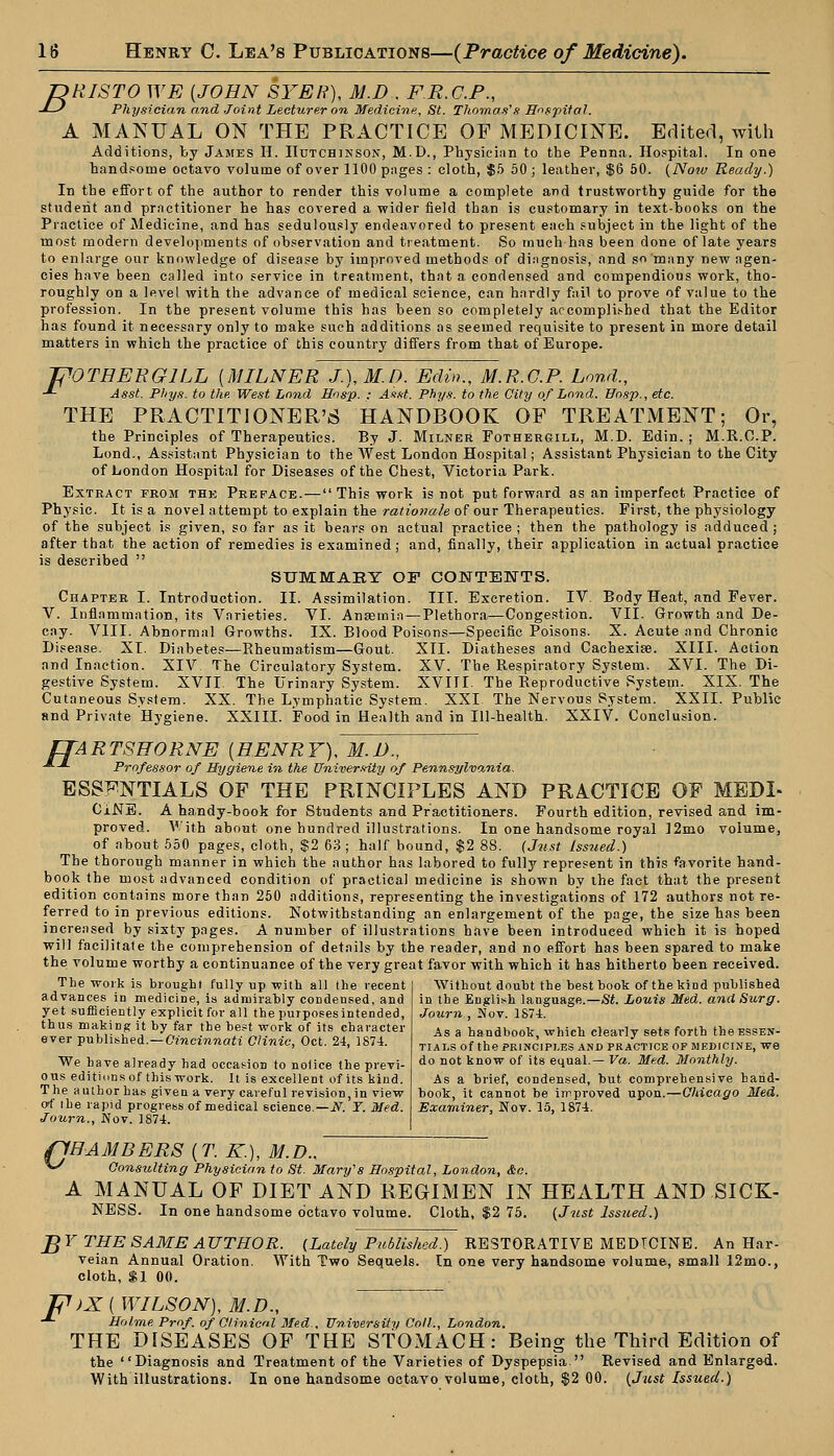 JDRISTO WE {JOHN SYER), M.D , FR.C.P., -D Physician and Joint Lecturer on Medicine, St. Thomas's Hospital. A MANUAL ON THE PRACTICE OF MEDICINE. Edited, with Additions, l<y James H. Hutchinson, M.D., Physician to the Penna. Hospital. In one handsome octavo volume of over 1100 pages : cloth, $5 50 ; leather, $6 50. (Now Ready.) In the effort of the author to render this volume a complete and trustworthy guide for the student and practitioner he has covered a wider field than is customary in text-books on the Practice of Medicine, and has sedulously endeavored to present each subject in the light of the most modern developments of observation and treatment. So much has been done of late years to enlarge our knowledge of disease by improved methods of diagnosis, and so many new agen- cies have been called into service in treatment, that a condensed and compendious work, tho- roughly on a level with the advance of medical science, can hardly fail to prove of value to the profession. In the present volume this has been so completely accomplished that the Editor has found it necessary only to make such additions as seemed requisite to present in more detail matters in which the practice of this country differs from that of Europe. TOOTHER GILL (MILNER J.), M.D. Edin., M.R.G.P. Lond., ■*- Asst. Phys. to the West Lond Hosp. : Asst. Phys. to the City of Lond. Hosp., etc. THE PRACTITIONERS HANDBOOK OF TREATMENT; Or, the Principles of Therapeutics. By J. Milner Fothergill, M.D. Edin. ; M.R.O.P. Lond., Assistant Physician to the West London Hospital; Assistant Physician to the City of London Hospital for Diseases of the Chest, Victoria Park. Extract from the Preface. — This work is not put forward as an imperfect Practice of Physic. It is a novel attempt to explain the rationale of our Therapeutics. First, the physiology of the subject is given, so far as it bears on actual practice ; then the pathology is adduced ; after that the action of remedies is examined; and, finally, their application in actual practice is described  SU1MABY OF CONTENTS. Chapter I. Introduction. II. Assimilation. III. Excretion. IV. Body Heat, and Fever. V. Inflammation, its Varieties. VI. Anaemia —Plethora—Congestion. VII. Growth and De- cay. VIII. Abnormal Growths. IX. Blood Poisons—Specific Poisons. X. Acute and Chronic Disease. XI. Diabetes—Rheumatism—Gout. XII. Diatheses and Cachexise. XIII. Action and Inaction. XIV. The Circulatory System. XV. The Respiratory System. XVI. The Di- gestive System. XVII. The Urinary System. XVIII. The Reproductive System. XIX. The Cutaneous System. XX. The Lymphatic System. XXI The Nervous System. XXII. Public and Private Hygiene. XXIII. Food in Health and in Ill-health. XXIV. Conclusion. ITARTSHORNE {HENRY), M.D., Professor of Hygiene in the University of Penns,ylvo,nia. ESSENTIALS OF THE PRINCIPLES AND PRACTICE OF MEDL CiNE. A handy-book for Students and Practitioners. Fourth edition, revised and im- proved. With about one hundred illustrations. In one handsome royal ]2mo volume, of about 550 pages, cloth, $2 63 ; half bound, $2 88. {Just Issued.) The thorough manner in which the author has labored to fully represent in this favorite hand- book the most advanced condition of practical medicine is shown by the fact that the present edition contains more than 250 additions, representing the investigations of 172 authors not re- ferred to in previous editions. Notwithstanding an enlargement of the page, the size has been increased by sixty pages. A number of illustrations have been introduced which it is hoped will facilitate the comprehension of details by the reader, and no effort has been spared to make the volume worthy a continuance of the very great favor with which it has hitherto been received. The work is brought fully up with all the recent advances in medicine, is admirably condensed, and yet sufficiently explicit for all the purposesintended, thus making it by far the best work of its character ever published.—Cincinnati Clinic, Oct. 24, 1874. We have already had occasion to notice the previ- ous editions of this work. It is excellent of its kind. The author has given a very careful revision,in view of the rapid progress of medical science— N. T. Med. Journ., Nov. 1874. Without doubt the best book of the kind published in the English language.—St. Louis Med. and Surg. Journ , Nov. 1S74. As a handbook, which clearly sets forth the essen- tials Of the PRINCIPLES AND PRACTICE OF MEDICINE, We do not know of its equal.— Va. Med. Monthly. As a brief, condensed, but comprehensive hand- book, it cannot be improved upon.—Chicago Med. Examiner, Nov. 15, 1S74. (CHAMBERS {T. K.), M.D., **/ Consulting Physician to St. Mary's Hospital, London, &c. A MANUAL OF DIET AND REGIMEN IN HEALTH AND SICK- NESS. In one handsome octavo volume. Cloth, $2 75. (Just Issued.) J$Y THE SAME AUTHOR. (Lately Published.) RESTORATIVE MEDICINE. An Har- veian Annual Oration. With Two Sequels. In one very handsome volume, small 12mo., cloth, $1 00. )X { WILSON), M.D., Holme Prof, of Clinicd Med., University Coll., London. THE DISEASES OF THE STOMACH: Being the Third Edition of the Diagnosis and Treatment of the Varieties of Dyspepsia  Revised and Enlarged. F