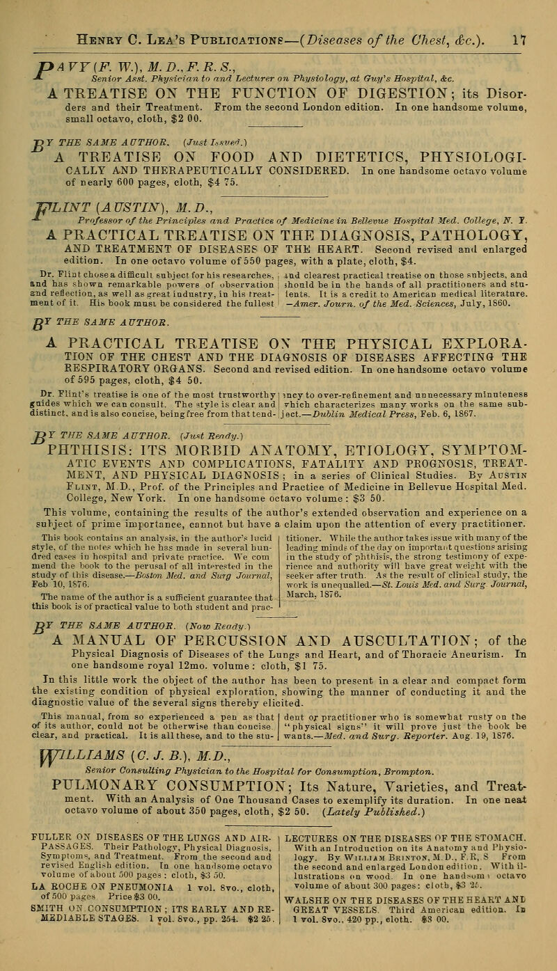 ^AVY{F. W.),M.D.,FR.S., Senior A.tst. Physician to and Lecturer on Physiology, at Guy's Hospital, &c. A TREATISE ON THE FUNCTION OF DIGESTION; its Disor- ders and their Treatment. From the second London edition. In one handsome volume, small octavo, cloth, $2 00. TOY THE SAME AUTHOR. (Just-Issued.) A TREATISE ON FOOD AND DIETETICS, PHYSIOLOGI- CALLY AND THERAPEUTICALLY CONSIDERED. In one handsome octavo volume of nearly 600 pages, cloth, $4 75. F rLINT [AUSTIN), M.I)., Professor of the Principles and Practice of Medicine in Bell-evue Hospital Med. College, N. 1. A PRACTICAL TREATISE ON THE DIAGNOSIS, PATHOLOGY, AND TREATMENT OF DISEASES OF THE HEART. Second revised and enlarged edition. In one octavo volume of 550 pages, with a plate, cloth, $4. Dr. Flint chosea difficult subject for his researches, | ind clearest practical treatise on those subjects, and and has shown remarkable powers of observation ; should be in the bands of all practitioners and stu- and reflection, as well as great industry, in his treat- i tents. It is a. credit to American medical literature. meat of it. His book must be considered the fullest ' —Amer. Journ. of the Med. Sciences, July, 1860. DF THE SAME AUTHOR. A PRACTICAL TREATISE OX THE PHYSICAL EXPLORA- TION OF THE CHEST AND THE DIAGNOSIS OF DISEASES AFFECTING THE RESPIRATORY ORGANS. Second and revised edition. In one handsome octavo volume of 595 pages, cloth, $4 50. Dr. Flint's treatise is one of the most trustworthy] incy to over-refinement and unnecessary minuteness guides which we can consult. The style is clear and vhich characterizes many works on the same sub- distinct, and is also concise, being free from that tend-jject.—Dublin Medical Press, Feb. 6, 1867. OF THE SAME AUTHOR. (Just Ready.) PHTHISIS: ITS MORBID ANATOMY, ETIOLOGY, SYMPTOM- ATIC EVENTS AND COMPLICATIONS, FATALITY AND PROGNOSIS, TREAT- MENT, AND PHYSICAL DIAGNOSIS ; in a series of Clinical Studies. By Austin Flint, M.D., Prof, of the Principles and Practice of Medicine in Bellevue Hospital Med. College, New York. In one handsome octavo volume : $3 50. This volume, containing the results of the author's extended observation and experience on a subject of prime importance, cannot, but have a claim upon the attention of every practitioner. titioner. While the author takes issue with many of the leading mind? of the day on important question? arising in the study of phthisis, the strong testimony of expe- rience and authority will have great weijrht with the seeker after truth. As the result of clinical study, the work is unequalled.—St. Louis Med. and Surg. Journal, March, 1876. This book contains an analysis, in the authors lucid style, of the notes which he has made in several hun- dred cases in hospital and private practice. We com mend the book to the perusal of all interested in the study of this disease.—Boston Med. and Sura Journal, Feb 10, 1S76. The name of the author is a sufficient guarantee that this book is of practical value to both student and prac- JLTX THE SAME AUTHOR. (Now Ready.) A MANUAL OF PERCUSSION AND AUSCULTATION; of the Physical Diagnosis of Diseases of the Lungs and Heart, and of Thoracic Aneurism. In one handsome royal 12mo. volume: cloth, $1 75. In this little work the object of the author has been to present in a clear and compact form the existing condition of physical exploration, showing the manner of conducting it and the diagnostic value of the several signs thereby elicited. This manual, from so experienced a pen as that I dent or practitioner who is somewbat rusty on tne of its author, could not be otherwise than concise physical signs it will prove just the book be clear, and practical. It is all these, and to the stu- | wants.—Med. and Surg. Reporter. Ang. 19, 1876. ffllLLIAMS [C.J.B.), M.D., Senior Consulting Physician to the Hospital for Consumption, JBrompton. PULMONARY CONSUMPTION; Its Nature, Varieties, and Treat- ment. With an Analysis of One Thousand Cases to exemplify its duration. In one neat octavo volume of about 350 pages, cloth, $2 50. (Lately Published.) FULLER ON DISEASES OF THE LUNGS AND AIR- PASSAGES. Their Pathology, Physical Diagnosis, Symptoms, and Treatment. From, the second and revised English edition. In one handsome octavo volume of about 500 pages : cloth, .$3 50. LA ROCHE ON PNEUMONIA 1 vol. 8vo., cloth, of 500 pages Price $3 00. SMITH ON CONSUMPTION; ITS EARLY AND RE- MEDIABLE STAGES. 1 vol. Svo., pp. 254. $2 25. LECTURES ON THE DISEASES OF THE STOMACH. With an Introduction on its Anatomy and Physio- logy. By Wim.iam Brixton, M.D., F.R, S From the second and enlarged London edition. With il- lustrations on wood. In one handr-omi octavo volume of about 300 pages: cloth, $3 lb. WALSHE ON THE DISEASES OF THE HEART ANt GREAT VESSELS. Third American edition. Id 1 vol. 8vo., 420 pp., cloth. $8 00.