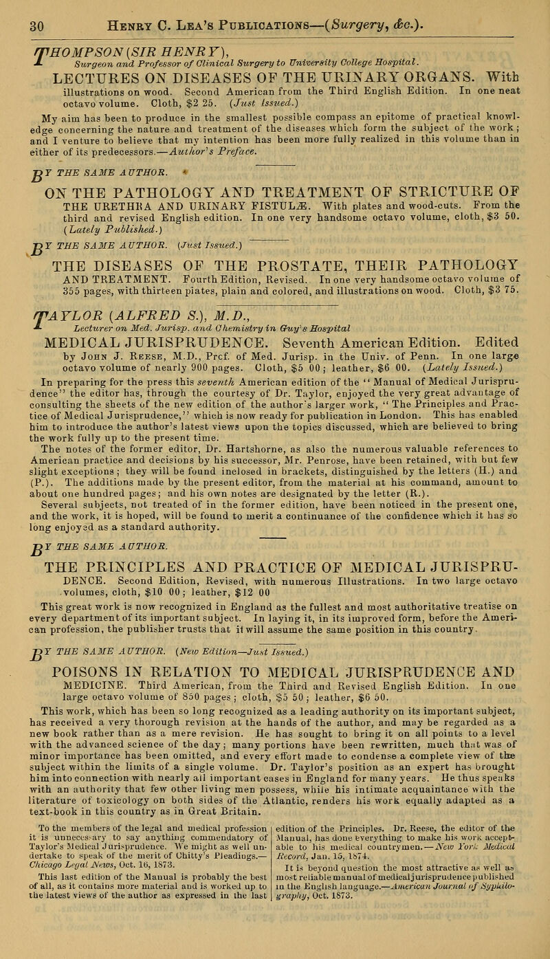 rpHO MP SON {SIR HENR Y), ■*■ Surgeon and Professor of Clinical Surgery to University College Hospital. LECTURES ON DISEASES OF THE URINARY ORGANS. With illustrations on wood. Second American from the Third English Edition. In one neat octavo volume. Cloth, $2 25. (Just Issued.) My aim has been to produce in the smallest possible compass an epitome of practical knowl- edge concerning the nature and treatment of the diseases which form the subject of the work; and I venture to believe that my intention has been more fully realized in this volume than in either of its predecessors.—Author's Preface. T>Y THE SAME AUTHOR. * ON THE PATHOLOGY AND TREATMENT OF STRICTURE OF THE URETHHA AND URINARY FISTULA. With plates and wood-cuts. From the third and revised English edition. In one very handsome octavo volume, cloth, $3 50. (Lately PiMished.) T>Y THE SAME AUTHOR. (Just Issued.) THE DISEASES OF THE PROSTATE, THEIR PATHOLOGY AND TREATMENT. Fourth Edition, Revised. In one very handsome octavo volume of 355 pages, with thirteen piates, plain and colored, and illustrations on wood. Cloth, $3 75. rPAYLOR {ALFRED S.), M.D., *■ Lecturer on Med. Jurisp. and Chemistry in Gfuy's Hospital MEDICAL JURISPRUDENCE. Seventh American Edition. Edited by John J. Reese, M.D., Prcf. of Med. Jurisp. in the Univ. of Penn. In one larg* octavo volume of nearly 900 pages. Cloth, $5 00; leather, $6 00. (Lately Issued.) In preparing for the press this seventh American edition of the  Manual of Medical Jurispru- dence the editor has, through the courtesy of Dr. Taylor, enjoyed the very great advantage of consulting the sheets of the new edition of the author's larger work,  The Principles and Prac- tice of Medical Jurisprudence, which is now ready for publication in London. This has enabled him to introduce the author's latest views upon the topics discussed, which are believed to bring the work fully up to the present time. The notes of the former editor, Dr. Hartshorne, as also the numerous valuable references to American practice and decisions by his successor, Mr. Penrose, have been retained, with but few slight exceptions ; they will be found inclosed in brackets, distinguished by the letters (H.) and (P.). The additions made by the present editor, from the material at his command, amount to about one hundred pages; and his own notes are designated by the letter (R.). Several subjects, not treated of in the former edition, have been noticed in the present one, and the work, it is hoped, will be found to merit a continuance of the confidence which it has so long enjoysd as a standard authority. T>T THE SAME AUTHOR. THE PRINCIPLES AND PRACTICE OF MEDICAL JURISPRU- DENCE. Second Edition, Revised, with numerous Illustrations. In two large octavo volumes, cloth, $10 00; leather, $12 00 This great work is now recognized in England as the fullest and most authoritative treatise on every department of its important subject. In laying it, in its improved form, before the Ameri- can profession, the publisher trusts that it will assume the same position in this country. DI THE SAME AUTHOR. (New Edition—Just Issued.) POISONS IN RELATION TO MEDICAL JURISPRUDENCE AND MEDICINE. Third American, from the Third and Revised English Edition. In one large octavo volume of 850 pages ; cloth, $5 50; leather, $6 50. This work, which has been so long recognized as a leading authority on its important subject, has received a very thorough revision at the hands of the author, and may be regarded as a new book rather than as a mere revision. He has sought to bring it on all points to a level with the advanced science of the day; many portions have been rewritten, much th.it was of minor importance has been omitted, and every eifort made to condense a complete view of thee subject within the limits of a single volume. Dr. Taylor's position as an expert has brought him into connection with nearly all important cases in England for many years. He thus speaks with an authority that few other living men possess, while his intimate acquaintance with the literature of toxicology on both sides of the Atlantic, renders his work equally adapted as a text-book in this country as in Great Britain. To the members of the legal and medical profession it is unnecessary to sa3r anything commendatory of Taylors Medical Jurisprudence. We might as well un- dertake to speak of the merit of Uhitty's JPJeadiugs.— Chicago Legal News, Oct. lb, 1873. This last edition of the Manual is probably the best of all, as it contains more material and is wurked up to the latest views of the author as expressed in the last edition of the Principles. Dr. Reese, the editor of the Manual, has done everything to make his work accept- able to his medical countrymen. — New York Media.il Record, Jan. 15, 1874. It is beyond question the most attractive as well as most reliable manual of medical jurisprudence published in the English language.—American Journal of Syplflo- grapliy, Oct. 1873.