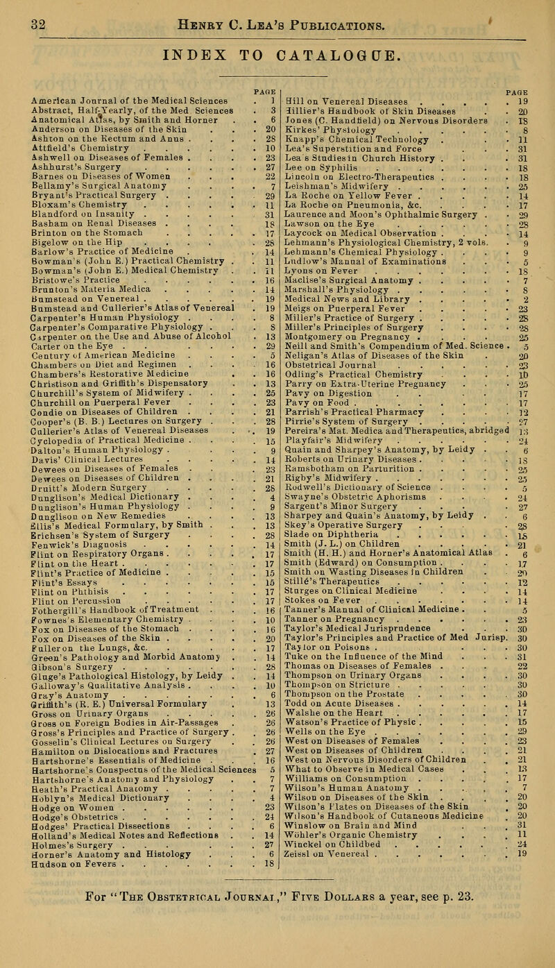 INDEX TO CATALOGCJE. American Journal of the Medical Sciences Abstract, Half-Yearly, of the Med Sciences Anatomical AtTas, by Smith and Horner Anderson on Diseases of the Skin Ashton on the Kectum and Anus Attfield's Chemistry Ashwell on Diseases of Females Ashhurst's Surgery Barnes ou Dibeases of Women Bellamy's Surgical Anatomy Bryant's Practical Surgery . Bloxam's Chemistry Blandford on Insanity . Basham on Renal Diseases . Brinton on the Stomach Bigelow on the Hip Barlow's Practice of Medicine Bowman's (John E.) Practical Chemistry Bowman's (John E.) Medical Chemistry Bristowe's Practice .... Brunton's Materia Medica Bumstead on Venereal .... Bumstead and Cullerier's Atlas of Venereal Carpenter's Human Physiology . Carpenter's Comparative Physiology Carpenter on the Use and Abuse of Alcohol Carter on the Eye Century of American Medicine Chambers on Diet aud Regimen Chambers's Restorative Medicine Christison and Griffith's Dispensatory Churchill's System of Midwifery . Churchill on Puerperal Fever Condie on Diseases of Children . Cooper's (B. B.) Lectures on Surgery . Cullerier's Atlas of Venereal Diseases Cyclopedia of Practical Medicine . Dalton's Human Phybiology . Davis' Clinical Lectures Dewees on Diseases of Females . Dewees on Diseases of Children . Druitt's Modern Surgery Dunglison's Medical Dictionary . Dunglison's Human Physiology . Dunglison on New Remedies Ellis's Medical Formulary, by Smith . Erichsen's System of Surgery Fenwick's Diagnosis .... Flint on Respiratory Organs . Flint on the Heart Flint's Practice of Medicine . Flint's Essays Flint on Phthisis Flint on Percussion .... Fothergill's Handbook of Treatment . Fownes's Elementary Chemistry . Fox on Diseases of the Stomach . Fox on Diseases of the Skin . Fulleron the Lungs, &c. Green's Pathology and Morbid Anatomy Gibson's Surgery Gluge's Pathological Histology, by Leidy Galloway's Qualitative Analysis . Gray's Anatomy Griffith's (R. E.) Universal Formulary Gross on Urinary Organs Gross on Foreign Bodies in Air-Passages Gross's Principles and Practice of Surgery Gosselin's Clinical Lectures ou Surgery Hamilton on Dislocations and Fractures Hartshorne's Essentials of Medicine . Hartshorne's Conspectus of the Medical Scienees Hartshorne's Anatomy and Physiology Heath's Practical Anatomy . Hoblyn's Medical Dictionary Hodge on Women ..... Hodge's Obstetrics ..... Hodges' Practical Dissections Holland's Medical Notes and Reflections Holmes's Surgery ... Horner's Anatomy and Histology Hudson on Fevers PAGE 1 Hill on Venerea] Diseases 19 3illier's Handbook of Skin Diseases . . 20 Jones (C. Handheld) on Nervous Disorders . 18 Kirkes' Physiology 8 Knapp's Chemical Technology . . . 11 Lea's Superstition and Force . . .31 Lea s Studiesin Church History . .31 Lee on Syphilis 18 Lincoln on Electro-Therapeutics . . . .18 Leishman's Midwifery 25 La Roche on Yellow Fever 14 La Roche on Pneumonia, &c 17 Laurence and Moon's Ophthalmic Surgery . . 29 Lawson on the Eye 28 Laycock on Medical Observation . . . -14 Lehmann's Physiological Chemistry, 2 vols. . 9 Lehmann's Chemical Physiology .... 9 Lndlow's Manual of Examinations ... 5 Lyons on Fever is Maclise's Surgical Anatomy 7 Marshall's Physiology 8 Medical News and Library 2 Meigs on Puerperal Fever 23 Miller's Practice of Surgery 28 Miller's Principles of Surgery . . • • 28 Montgomery on Pregnancy .... 25 Neill and Smith's Compendium of Med. Science . 5 Neligan's Atlas of Diseases of the Skin . 20 Obstetrical Journal 23 Odiing's Practical Chemistry . . . . it) Parry on Extra-Uterine Pregnancy . . -25 Pavy on Digestion . . 17 Pavy on Food 17 Parrish's Practical Pharmacy . . . • 12 Pirrie's System of Surgery .... -27 Pereira's Mat. Medica and Therapeutics, abridged 13 Playfair's Midwifery 24 Quain and Sharpey's Anatomy, by Leidy . . g Roberts on Urinary Diseases is Ramsbotham on Parturition 25 Rigby's Midwifery 25 Rodwell's Dictionary of Science . . . • 5 Swayne's Obstetric Aphorisms . . . .24 Sargent's Minor Surgery ... -27 Sharpey and Quain's Anatomy, by Leidy . . q Skey's Operative Surgery ... ■ 2S Slade on Diphtheria X8 Smith (J. L.) on Children 21 Smith (H. H.) and Horner's Anatomical Atlas . g Smith (Edward) on Consumption . . . -1.7 Smith on Wasting Diseases in Children . . 20 Still^'s Therapeutics 12 Starges on Clinical Medicine . . . .14 Stokes on Fever 14 Tanner's Manual of Clinical Medicine . . 5 Tanner on Pregnancy 23 Taylor's Medical Jurisprudence . . .30 Taylor's Principles and Practice of Med Jurisp. 30 Taylor on Poisons . ... 30 Tuke on the Influence of the Mind . . .31 Thomas on Diseases of Females ... 22 Thompson on Urinary Organs . . . .30 Thompson on Stricture 30 Thompson on the Prostate ..... 30 Todd on Acute Diseases 14 Walshe on the Heart 17 Watson's Practice of Physic 15 Wells on the Eye 29 West on Diseases of Females . , . . 23 West on Diseases of Children . . . .21 West on Nervous Disorders of Children . . 21 What to Observe in Medical Cases . , .13 Williams on Consumption .... .17 Wilson's Human Anatomy . . ... .7 Wilson on Diseases of the Skin . . . .20 Wilson's Hates on Diseases of the Skin , 20 Wilson's Handbook of Cutaneous Medicine . 20 Winslow on Brain and Mind . . .31 Wbhler's Organic Chemistry . . . .11 Winckel on Childbed .24 Zeissl on Venereal .19 For The Obstetrical Journal, Five Dollars a year, see p. 23.