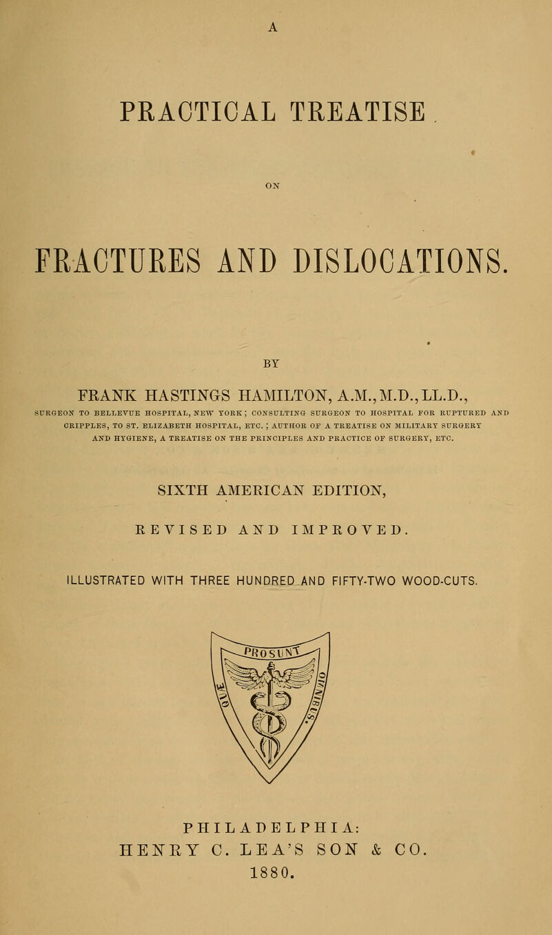 PRACTICAL TREATISE FRACTURES AND DISLOCATIONS BY FRANK HASTINGS HAMILTON, A.M., M.D.,LL.D., SURGEON TO BELLEVUE HOSPITAL, NEW YORK J CONSULTING SURGEON TO HOSPITAL FOR RUPTURED AND CRIPPLES, TO ST. ELIZABETH HOSPITAL, ETC. ; AUTHOR OP A TREATISE ON MILITARY SURGERY AND HYGIENE, A TREATISE ON THE PRINCIPLES AND PRACTICE OP SURGERY, ETC. SIXTH AMERICAN EDITION, REVISED AND IMPROVED. ILLUSTRATED WITH THREE HUNDRED AND FIFTY-TWO WOOD-CUTS. PHILADELPHIA: HENRY C. LEA'S SON & CO 1880.