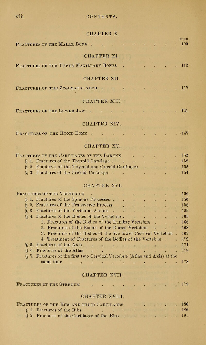 CHAPTER X. PAGE Fractures of the Malar Bone 109 CHAPTER XT. Fractures op the Upper Maxillary Bones 112 CHAPTER XII. Fractures op the Zygomatic Arch 117 CHAPTER XIII. Fractures op the Lower Jaw 121 CHAPTER XIV. Fractures op the Hyoid Bone 147 CHAPTER XV. Fractures op the Cartilages op the Larynx 152 § 1. Fractures of the Thyroid Cartilage 152 § 2. Fractures of the Thyroid and Cricoid Cartilages .... 152 § 3. Fractures of the Cricoid Cartilage 154 CHAPTER XVI. Fractures of the Vertebrae 156 § 1. Fractures of the Spinous Processes 156 §2. Fractures of the Transverse Process 158 § 3. Fractures of the Vertebral Arches 159 § 4. Fractures of the Bodies of the Vertebrae 165 1. Fractures of the Bodies of the Lumbar Vertebras . . . 166 2. Fractures of the Bodies of the Dorsal Vertebrae . . . 168 3. Fractures of the Bodies of the five lower Cervical Vertebras . 169 4. Treatment of Fractures of the Bodies of the Vertebras . .172 § 5. Fractures of the Axis . . 174 § 6. Fractures of the Atlas . . 178 § 7. Fractures of the first two Cervical Vertebras (Atlas and Axis) at the same time 178 CHAPTER XVII. Fractures op the Sternum . . .'179 CHAPTER XVIII. Fractures op the Ribs and their Cartilages 186 § 1. Fractures of the Ribs . . . 186 § 2. Fractures of the Cartilages of the Ribs 191