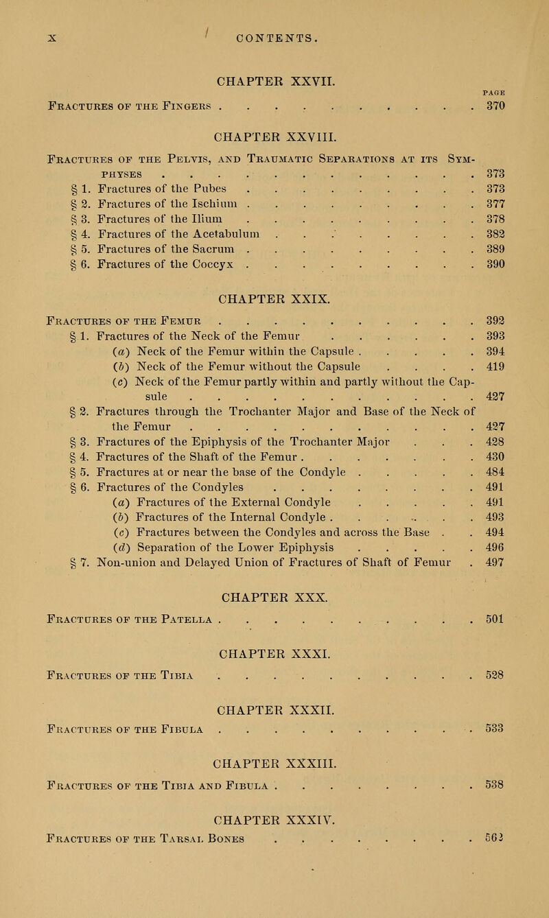 CHAPTER XXVII. PAGE Fractures of the Fingers 370 CHAPTER XXVIII. Fractures of the Pelvis, and Traumatic Separations at its Sym- physes 373 § 1. Fractures of the Pubes . 373 § 2. Fractures of the Ischium 377 § 3. Fractures of the Ilium 378 § 4. Fractures of the Acetabulum . 382 § 5. Fractures of the Sacrum 389 § 6. Fractures of the Coccyx 390 CHAPTER XXIX. Fractures of the Femur 392 §1. Fractures of the Neck of the Femur 393 (a) Neck of the Femur within the Capsule 394 (6) Neck of the Femur without the Capsule .... 419 (c) Neck of the Femur partly within and partly without the Cap- sule 427 § 2. Fractures through the Trochanter Major and Base of the Neck of the Femur 427 § 3. Fractures of the Epiphysis of the Trochanter Major . . . 428 § 4. Fractures of the Shaft of the Femur 430 § 5. Fractures at or near the base of the Condyle 484 § 6. Fractures of the Condyles 491 (a) Fractures of the External Condyle 491 (5) Fractures of the Internal Condyle 493 (c) Fractures between the Condyles and across the Base . . 494 (d) Separation of the Lower Epiphysis 496 § 7. Non-union and Delayed Union of Fractures of Shaft of Femur . 497 CHAPTER XXX. Fractdres of the Patella 501 CHAPTER XXXI. Fractures of the Tibia . . 528 CHAPTER XXXII. Fractures of the Fibula 533 CHAPTER XXXIII. Fractures of the Tibia and Fibula 538 CHAPTER XXXIV.