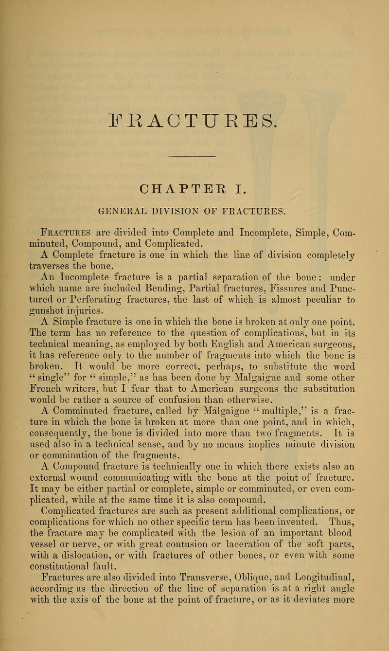 CHAPTER I. GENERAL DIVISION OF FRACTURES. Fractures are divided into Complete and Incomplete, Simple, Com- minuted, Compound, and Complicated. A Complete fracture is one in which the line of division completely traverses the bone. An Incomplete fracture is a partial separation of the bone: under which name are included Bending, Partial fractures, Fissures and Punc- tured or Perforating fractures, the last of which is almost peculiar to gunshot injuries. A Simple fracture is one in which the bone is broken at only one point. The term has no reference to the question of complications, but in its technical meaning, as employed by both English and American surgeons, it has reference only to the number of fragments into Avhich the bone is broken. It would be more correct, perhaps, to substitute the word  single for  simple, as has been done by Malgaigne and some other French writers, but I fear that to American surgeons the substitution would be rather a source of confusion than otherwise. A Comminuted fracture, called by Malgaigne multiple, is a frac- ture in which the bone is broken at more than one point, and in which, consequently, the bone is divided into more than two fragments. It is used also in a technical sense, and by no means implies minute division or comminution of the fragments. A Compound fracture is technically one in which there exists also an external wound communicating with the bone at the point of fracture. It may be either partial or complete, simple or comminuted, or even com- plicated, while at the same time it is also compound. Complicated fractures are such as present additional complications, or complications for Avhich no other specific term has been invented. Thus, the fracture may be complicated with the lesion of an important blood vessel or nerve, or with great contusion or laceration of the soft parts, with a dislocation, or with fractures of other bones, or even with some constitutional fault. Fractures are also divided into Transverse, Oblique, and Longitudinal, according as the direction of the line of separation is at a right angle with the axis of the bone at the point of fracture, or as it deviates more