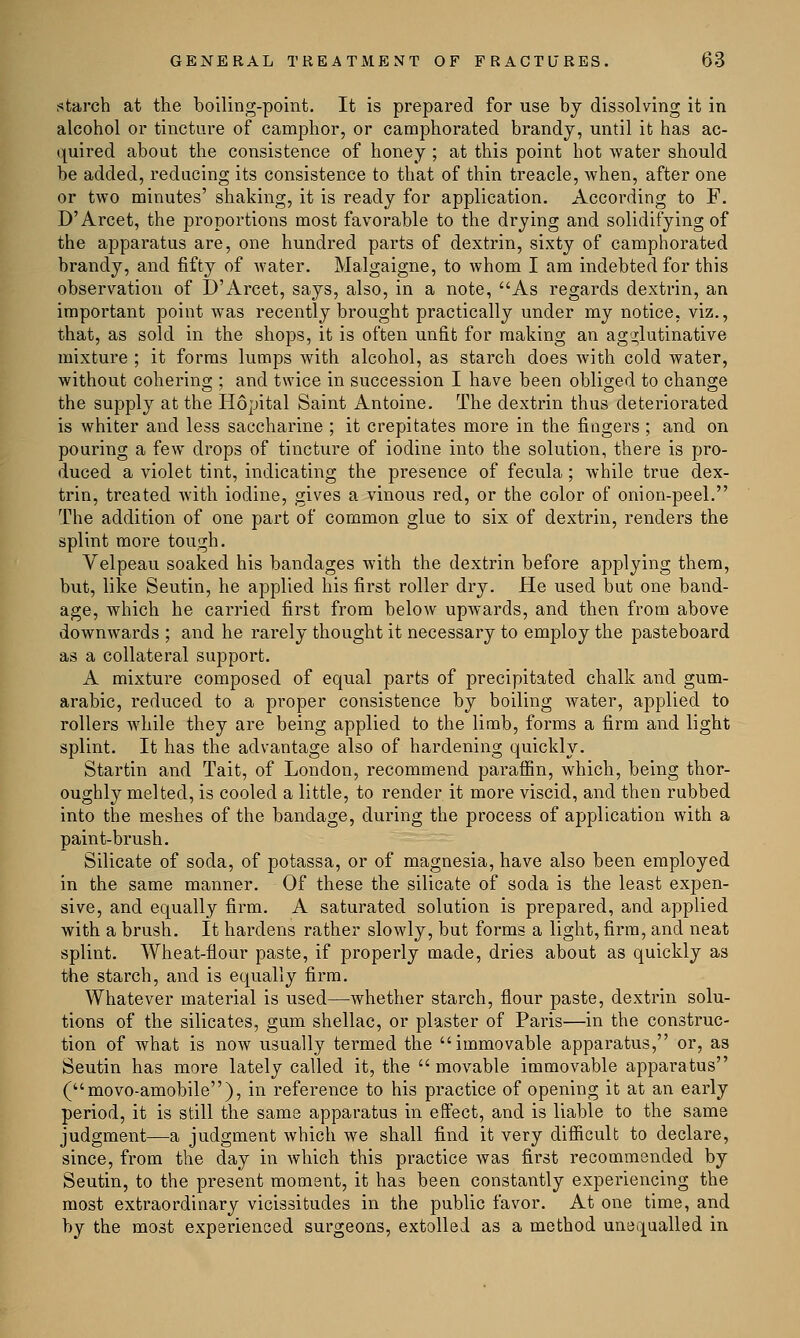 starch at the boiling-point. It is prepared for use by dissolving it in alcohol or tincture of camphor, or camphorated brandy, until it has ac- quired about the consistence of honey ; at this point hot water should be added, reducing its consistence to that of thin treacle, when, after one or two minutes' shaking, it is ready for application. According to F. D'Arcet, the proportions most favorable to the drying and solidifying of the apparatus are, one hundred parts of dextrin, sixty of camphorated brandy, and fifty of water. Malgaigne, to whom I am indebted for this observation of D'Arcet, says, also, in a note, As regards dextrin, an important point was recently brought practically under my notice, viz., that, as sold in the shops, it is often unfit for making an agglutinative mixture ; it forms lumps with alcohol, as starch does with cold water, without cohering ; and twice in succession I have been obliged to change the supply at the Hopital Saint Antoine. The dextrin thus deteriorated is whiter and less saccharine ; it crepitates more in the fingers ; and on pouring a few drops of tincture of iodine into the solution, there is pro- duced a violet tint, indicating the presence of fecula; while true dex- trin, treated with iodine, gives a vinous red, or the color of onion-peel. The addition of one part of common glue to six of dextrin, renders the splint more tough. Velpeau soaked his bandages with the dextrin before applying them, but, like Seutin, he applied his first roller dry. He used but one band- age, which he carried first from below upwards, and then from above downwards ; and he rarely thought it necessary to employ the pasteboard as a collateral support. A mixture composed of equal parts of precipitated chalk and gum- arabic, reduced to a proper consistence by boiling water, applied to rollers while they are being applied to the limb, forms a firm and light splint. It has the advantage also of hardening quickly. Startin and Tait, of London, recommend paraffin, which, being thor- oughly melted, is cooled a little, to render it more viscid, and then rubbed into the meshes of the bandage, during the process of application with a paint-brush. Silicate of soda, of potassa, or of magnesia, have also been employed in the same manner. Of these the silicate of soda is the least expen- sive, and equally firm. A saturated solution is prepared, and applied with a brush. It hardens rather slowly, but forms a light, firm, and neat splint. Wheat-flour paste, if properly made, dries about as quickly as the starch, and is equally firm. Whatever material is used—whether starch, flour paste, dextrin solu- tions of the silicates, gum shellac, or plaster of Paris—in the construc- tion of what is now usually termed the immovable apparatus, or, as Seutin has more lately called it, the movable immovable apparatus (movo-amobile), in reference to his practice of opening it at an early period, it is still the same apparatus in effect, and is liable to the same judgment—a judgment which we shall find it very difficult to declare, since, from the day in which this practice was first recommended by Seutin, to the present moment, it has been constantly experiencing the most extraordinary vicissitudes in the public favor. At one time, and by the most experienced surgeons, extolled as a method unequalled in