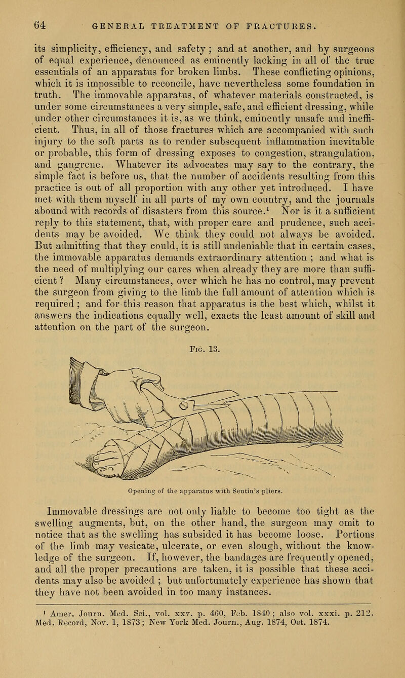 its simplicity, efficiency, and safety ; and at another, and by surgeons of equal experience, denounced as eminently lacking in all of the true essentials of an apparatus for broken limbs. These conflicting opinions, which it is impossible to reconcile, have nevertheless some foundation in truth. The immovable apparatus, of whatever materials constructed, is under some circumstances a very simple, safe, and efficient dressing, while under other circumstances it is, as we think, eminently unsafe and ineffi- cient. Thus, in all of those fractures which are accompanied with such injury to the soft parts as to render subsequent inflammation inevitable or probable, this form of dressing exposes to congestion, strangulation, and gangrene. Whatever its advocates may say to the contrary, the simple fact is before us, that the number of accidents resulting from this practice is out of all proportion with any other yet introduced. I have met with them myself in all parts of my own country, and the journals abound with records of disasters from this source.1 Nor is it a sufficient reply to this statement, that, with proper care and prudence, such acci- dents may be avoided. We think they could not always be avoided. But admitting that they could, it is still undeniable that in certain cases, the immovable apparatus demands extraordinary attention ; and what is the need of multiplying our cares when already they are more than suffi- cient ? Many circumstances, over which he has no control, may prevent the surgeon from giving to the limb the full amount of attention which is required ; and for this reason that apparatus is the best which, whilst it answers the indications equally well, exacts the least amount of skill and attention on the part of the surgeon. Fm. 13. Opening of the apparatus with Seutin's pliers. Immovable dressings are not only liable to become too tight as the swelling augments, but, on the other hand, the surgeon may omit to notice that as the swelling has subsided it has become loose. Portions of the limb may vesicate, ulcerate, or even slough, without the know- ledge of the surgeon. If, however, the bandages are frequently opened, and all the proper precautions are taken, it is possible that these acci- dents may also be avoided ; but unfortunately experience has shown that they have not been avoided in too many instances. 1 Araer. Journ. Med. Sci., vol. xxv. p. 460, Fdb. 1840 ; also vol. xxxi. p. 212. Med. Record, Nov. 1, 1873; New York Med. Journ., Aug. 1874, Oct. 1874.