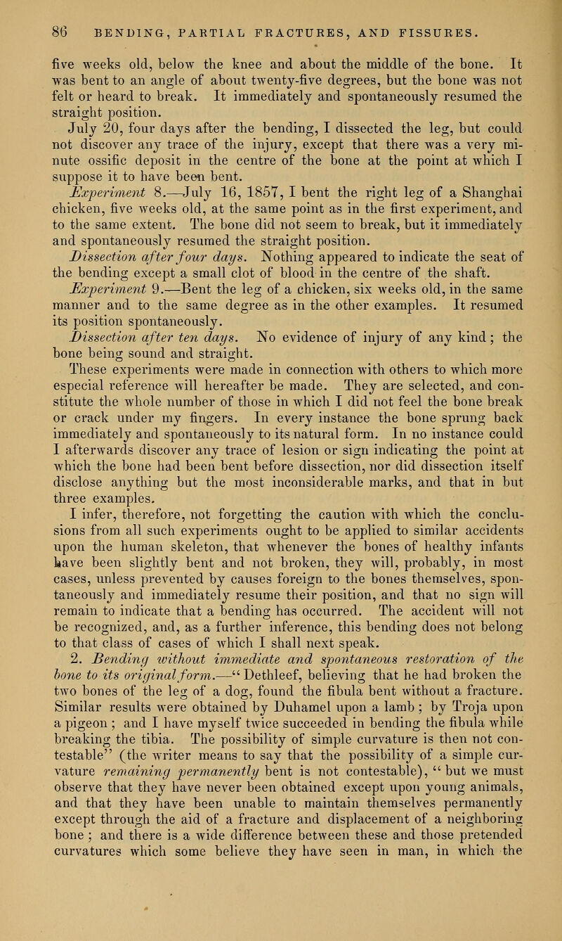 five weeks old, below the knee and about the middle of the bone. It was bent to an angle of about twenty-five degrees, but the bone was not felt or heard to break. It immediately and spontaneously resumed the straight position. July 20, four days after the bending, I dissected the leg, but could not discover any trace of the injury, except that there was a very mi- nute ossific deposit in the centre of the bone at the point at which I suppose it to have been bent. Experiment 8.—July 16, 1857, I bent the right leg of a Shanghai chicken, five weeks old, at the same point as in the first experiment, and to the same extent. The bone did not seem to break, but it immediately and spontaneously resumed the straight position. Dissection after four days. Nothing appeared to indicate the seat of the bending except a small clot of blood in the centre of the shaft. Experiment 9.—Bent the leg of a chicken, six weeks old, in the same manner and to the same degree as in the other examples. It resumed its position spontaneously. Dissection after ten days. No evidence of injury of any kind ; the bone being sound and straight. These experiments were made in connection with others to which more especial reference will hereafter be made. They are selected, and con- stitute the whole number of those in which I did not feel the bone break or crack under my fingers. In every instance the bone sprung back immediately and spontaneously to its natural form. In no instance could I afterwards discover any trace of lesion or sign indicating the point at which the bone had been bent before dissection, nor did dissection itself disclose anything but the most inconsiderable marks, and that in but three examples. I infer, therefore, not forgetting the caution with which the conclu- sions from all such experiments ought to be applied to similar accidents upon the human skeleton, that whenever the bones of healthy infants have been slightly bent and not broken, they will, probably, in most cases, unless prevented by causes foreign to the bones themselves, spon- taneously and immediately resume their position, and that no sign will remain to indicate that a bending has occurred. The accident will not be recognized, and, as a further inference, this bending does not belong to that class of cases of which I shall next speak. 2. Bending without immediate and spontaneous restoration of the bone to its original form.— Dethleef, believing that he had broken the two bones of the leg of a dog, found the fibula bent without a fracture. Similar results were obtained by Duhamel upon a lamb ; by Troja upon a pigeon ; and I have myself twice succeeded in bending the fibula while breaking the tibia. The possibility of simple curvature is then not con- testable (the writer means to say that the possibility of a simple cur- vature remaining permanently bent is not contestable), but we must observe that they have never been obtained except upon young animals, and that they have been unable to maintain themselves permanently except through the aid of a fracture and displacement of a neighboring bone ; and there is a wide difference between these and those pretended curvatures which some believe they have seen in man, in which the