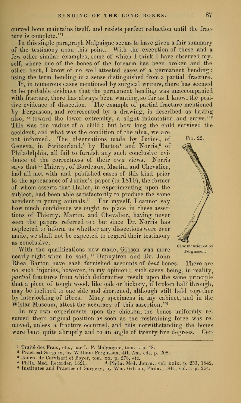 Fig. 22. curved bone maintains itself, and resists perfect reduction until the frac- ture is complete.1 In this single paragraph Malgaigne seems to have given a fair summary of the testimony upon this point. With the exception of these and a few other similar examples, some of which I think 1 have observed my- self, where one of the bones of the forearm has been broken and the other bent, I know of no well-attested cases of a permanent bending ; using the term bending in a sense distinguished from a partial fracture. If, in numerous cases mentioned by surgical writers, there has seemed to be probable evidence that the permanent bending was unaccompanied with fracture, there has always been wanting, so far as I know, the posi- tive evidence of dissection. The example of partial fracture mentioned by Fergusson, and represented by a drawing, is described as having also, toward the lower extremity, a slight indentation and curve.2 This was the radius of a child ; but how long the child survived the accident, and what was the condition of the ulna, we are not informed. The observations made by Jurine, of Geneva, in Switzerland,3 by Barton4 and Norris,5 of Philadelphia, all fail to furnish any such conclusive evi- dence of the correctness of their own views. Norris says that  Thierry, of Bordeaux, Martin, and Chevalier, had all met with and published cases of this kind prior to the appearance of Jurine's paper (in 1810), the former of whom asserts that Haller, in experimenting upon the subject, had been able satisfactorily to produce the same accident in young animals. For myself, I cannot say how much confidence we ought to place in these asser- tions of Thierry, Martin, and Chevalier, having never seen the papers referred to ; but since Dr. Norris has neglected to inform us whether any dissections were ever made, we shall not be expected to regard their testimony as conclusive. With the qualifications now made, Gibson was more nearly right when he said,  Dupuytren and Dr. John Rhea Barton have each furnished accounts of bent bones. There are no such injuries, however, in my opinion; such cases being, in reality, partial fractures from which deformities result upon the same principle that a piece of tough wood, like oak or hickory, if broken half through, may be inclined to one side and shortened, although still held together by interlocking of fibres. Many specimens in my cabinet, and in the Wistar Museum, attest the accuracy of this assertion.6 In my own experiments upon the chicken, the bones uniformly re- sumed their original position as soon as the restraining force was re- moved, unless a fracture occurred, and this notwithstanding the bones were bent quite abruptly and to an angle of twenty-five degrees. Cer- Case mentioned by Fergusson. 1 Traite des Frac, etc., par L. F. Malgaigne, torn. i. p. 48. 2 Practical Surgery, by William Fergusson, 4th Am. ed., p. 208. 3 Jonrn. de Corvisart et Boyer, torn. xx. p. 278, etc. * Phila. Med. Recorder, 1821. * phila. Med. Journ., vol. xxix. p. 233, 1842. 6 Institutes and Practice of Surgery, by Wm. Gibson, Phila., 1841, vol. i. p. 254.