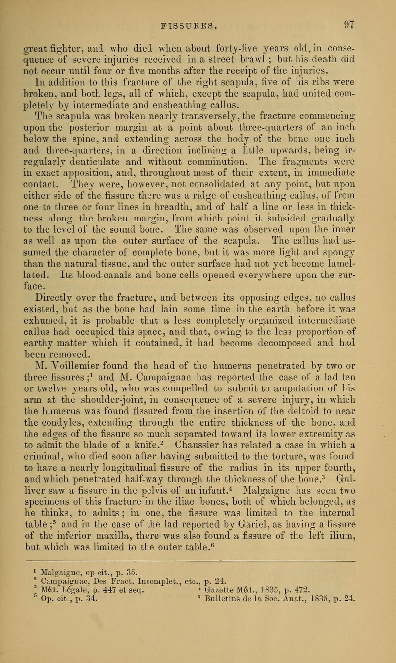 great fighter, and who died when about forty-five years old. in conse- quence of severe injuries received in a street brawl; but his death did not occur until four or five months after the receipt of the injuries. In addition to this fracture of the right scapula, five of his ribs were broken, and both legs, all of which, except the scapula, had united com- pletely by intermediate and ensheathing callus. The scapula was broken nearly transversely, the fracture commencing upon the posterior margin at a point about three-quarters of an inch below the spine, and extending across the body of the bone one inch and three-quarters, in a direction inclining a little upwards, being ir- regularly denticulate and without comminution. The fragments were in exact apposition, and, throughout most of their extent, in immediate contact. They were, however, not consolidated at any point, but upon either side of the fissure there was a ridge of ensheathing callus, of from one to three or four lines in breadth, and of half a line or less in thick- ness along the broken margin, from which point it subsided gradually to the level of the sound bone. The same was observed upon the inner as well as upon the outer surface of the scapula. The callus had as- sumed the character of complete bone, but it was more light and spongy than the natural tissue, and the outer surface had not yet become lamel- lated. Its blood-canals and bone-cells opened everywhere upon the sur- face. Directly over the fracture, and between its opposing edges, no callus existed, but as the bone had lain some time in the earth before it was exhumed, it is probable that a less completely organized intermediate callus had occupied this space, and that, owing to the less proportion of earthy matter which it contained, it had become decomposed and had been removed. M. Voillemier found the head of the humerus penetrated by two or three fissures ;* and M. Campaignac has reported the case of a lad ten or twelve years old, who was compelled to submit to amputation of his arm at the shoulder-joint, in consequence of a severe injury, in which the humerus was found fissured from the insertion of the deltoid to near the condyles, extending through the entire thickness of the bone, and the edges of the fissure so much separated toward its lower extremity as to admit the blade of a knife.2 Chaussier has related a case in which a criminal, who died soon after having submitted to the torture, was found to have a nearly longitudinal fissure of the radius in its upper fourth, and which penetrated half-way through the thickness of the bone.3 Gul- liver saw a fissure in the pelvis of an infant.4 Malgaigne has seen two specimens of this fracture in the iliac bones, both of which belonged, as he thinks, to adults ; in one, the fissure was limited to the internal table ;5 and in the case of the lad reported by Gariel, as having a fissure of the inferior maxilla, there was also found a fissure of the left ilium, but which was limited to the outer table.6 1 Malgaigne, op cit., p. 35. 2 Campaignac, Des Fract. Incomplet., etc., p. 24. 3 Med. Legale, p. 447 et seq. 4 Gazette Med., 1835, p. 472. 5 Op. cit., p. 34. 6 Bulletins de la Soc. Anat., 1835, p. 24.
