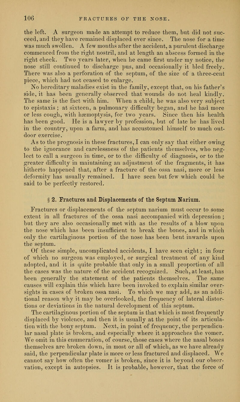 the left. A surgeon made an attempt to reduce them, but did not suc- ceed, and they have remained displaced ever since. The nose for a time Avas much swollen. A few months after the accident, a purulent discharge commenced from the right nostril, and at length an abscess formed in the right cheek. Two years later, when he came first under my notice, the nose still continued to discharge pus, and occasionally it bled freely. There was also a perforation of the septum, of the size of a three-cent piece, which had not ceased to enlarge. No hereditary maladies exist in the family, except that, on his father's side, it has been generally observed that wounds do not heal kindly. The same is the fact with him. When a child, he was also very subject to epistaxis ; at sixteen, a pulmonary difficulty began, and he had more or less cough, with haemoptysis, for two years. Since then his health has been good. He is a lawyer by profession, but of late he has lived in the country, upon a farm, and has accustomed himself to much out- door exercise. As to the prognosis in these fractures, I can only say that either owing to the ignorance and carelessness of the patients themselves, who neg- lect to call a surgeon in time, or to the difficulty of diagnosis, or to the greater difficulty in maintaining an adjustment of the fragments, it has hitherto happened that, after a fracture of the ossa nasi, more or less deformity has usually remained. I have seen but few which could be said to be perfectly restored. § 2. Fractures and Displacements of the Septum Narium. Fractures or displacements of the septum narium must occur to some extent in all fractures of the ossa nasi accompanied with depression ; but they are also occasionally met with as the results of a blow upon the nose which has been insufficient to break the bones, and in which only the cartilaginous portion of the nose has been bent inwards upon the septum. Of these simple, uncomplicated accidents, I have seen eight; in four of which no surgeon was employed, or surgical treatment of any kind adopted, and it is quite probable that only in a small proportion of all the cases was the nature of the accident recognized. Such, at least, has been generally the statement of the patients themselves. The same causes will explain this which have been invoked to explain similar over- sights in cases of broken ossa nasi. To which we may add, as an addi- tional reason why it may be overlooked, the frequency of lateral distor- tions or deviations in the natural development of this septum. The cartilaginous portion of the septum is that which is most frequently displaced by violence, and then it is usually at the point of its articula- tion with the bony septum. Next, in point of frequency, the perpendicu- lar nasal plate is broken, and especially where it approaches the vomer. We omit in this enumeration, of course, those cases where the nasal bones themselves are broken down, in most or all of which, as we have already said, the perpendicular plate is more or less fractured and displaced. We cannot say how often the vomer is broken, since it is beyond our obser- vation, except in autopsies. It is probable, however, that the force of