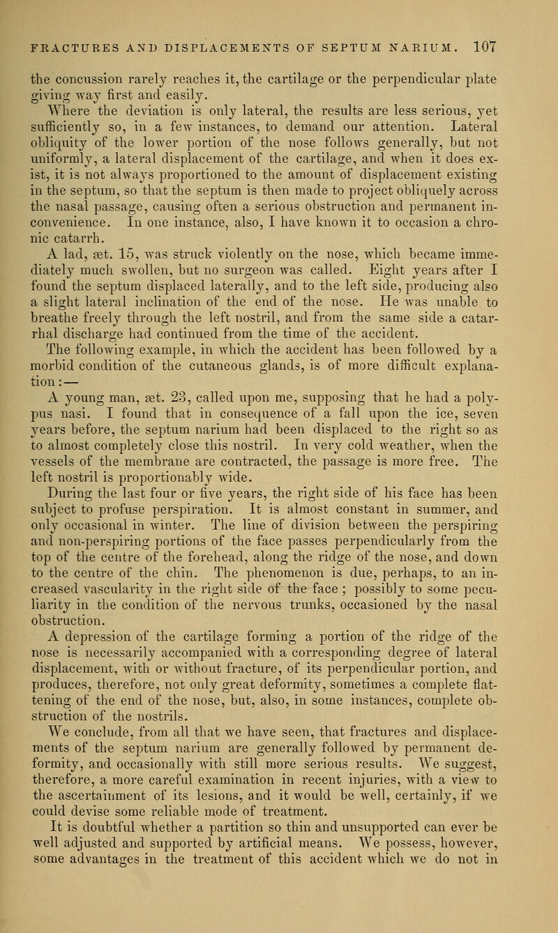 the concussion rarely reaches it, the cartilage or the perpendicular plate giving way first and easily. Where the deviation is only lateral, the results are less serious, yet sufficiently so, in a few instances, to demand our attention. Lateral obliquity of the lower portion of the nose follows generally, but not uniformly, a lateral displacement of the cartilage, and when it does ex- ist, it is not alwaj's proportioned to the amount of displacement existing in the septum, so that the septum is then made to project obliquely across the nasal passage, causing often a serious obstruction and permanent in- convenience. In one instance, also, I have known it to occasion a chro- nic catarrh. A lad, set. 15, was struck violently on the nose, which became imme- diately much swollen, but no surgeon was called. Eight years after I found the septum displaced laterally, and to the left side, producing also a slight lateral inclination of the end of the nose. He was unable to breathe freely through the left nostril, and from the same side a catar- rhal discharge had continued from the time of the accident. The following example, in which the accident has been followed by a morbid condition of the cutaneous glands, is of more difficult explana- tion:— A young man, set. 23, called upon me, supposing that he had a poly- pus nasi. I found that in consequence of a fall upon the ice, seven years before, the septum narium had been displaced to the right so as to almost completely close this nostril. In very cold weather, when the vessels of the membrane are contracted, the passage is more free. The left nostril is proportionably wide. During the last four or five years, the right side of his face has been subject to profuse perspiration. It is almost constant in summer, and only occasional in winter. The line of division between the perspiring and non-perspiring portions of the face passes perpendicularly from the top of the centre of the forehead, along the ridge of the nose, and down to the centre of the chin. The phenomenon is due, perhaps, to an in- creased vascularity in the right side of the face ; possibly to some pecu- liarity in the condition of the nervous trunks, occasioned by the nasal obstruction. A depression of the cartilage forming a portion of the ridge of the nose is necessarily accompanied with a corresponding degree of lateral displacement, with or without fracture, of its perpendicular portion, and produces, therefore, not only great deformity, sometimes a complete flat- tening of the end of the nose, but, also, in some instances, complete ob- struction of the nostrils. We conclude, from all that we have seen, that fractures and displace- ments of the septum narium are generally followed by permanent de- formity, and occasionally with still more serious results. We suggest, therefore, a more careful examination in recent injuries, with a view to the ascertainment of its lesions, and it would be well, certainly, if we could devise some reliable mode of treatment. It is doubtful whether a partition so thin and unsupported can ever be well adjusted and supported by artificial means. We possess, however, some advantages in the treatment of this accident which we do not in