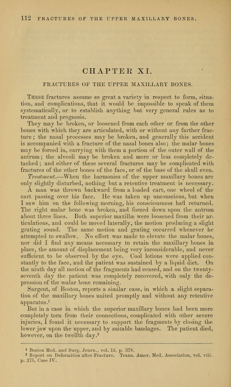CHAPTER XI. FRACTURES OF THE UPPER MAXILLARY BONES. These fractures assume so great a variety in respect to form, situa- tion, and. complications, that it would be impossible to speak of them systematically, or to establish anything but very general rules as to treatment and prognosis. They may be broken, or loosened from each other or from the other bones with which they are articulated, with or without any farther frac- ture ; the nasal processes may be broken, and generally this accident is accompanied with a fracture of the nasal bones also; the malar bones may be forced in, carrying with them a portion of the outer wall of the antrum; the alveoli may be broken and more or less completely de- tached ; and either of these several fractures may be complicated with fractures of the other bones of the face, or of the base of the skull even. Treatment.—When the harmonies of the upper maxillary bones are only slightly disturbed, nothing but a retentive treatment is necessary. A man was thrown backward from a loaded cart, one wheel of the cart passing over his face. He was taken up unconscious, but when I saw him on the following morning, his consciousness had returned. The right malar bone was broken, and forced down upon the antrum about three lines. Both superior maxillae were loosened from their ar- ticulations, and could be moved laterally, the motion producing a slight grating sound. The same motion and grating occurred whenever he attempted to swallow. jSo eifort was made to elevate the malar bones, nor did I find any means necessary to retain the maxillary bones in place, the amount of displacement being very inconsiderable, and never sufficient to be observed by the eye. Cool lotions were applied con- stantly to the face, and the patient was sustained by a liquid diet. On the ninth day all motion of the fragments had ceased, and on the twenty- seventh day the • patient was completely recovered, with only the de- pression of the malar bone remaining. Sargent, of Boston, reports a similar case, in which a slight separa- tion of the maxillary bones united promptly and without any retentive apparatus.1 But in a case in which the superior maxillary bones had been more completely torn from their connections, complicated with other severe injuries, I found it necessary to support the fragments by closing the lower jaw upon the upper, and by suitable bandages. The patient died, however, on the twelfth day.2 1 Boston Med. and Surg. Journ., vol. lii. p. 378. 2 Report on Deformities after Fracture. Trans. Amer. Med. Association, vol. viii. p. 375, Case IV.