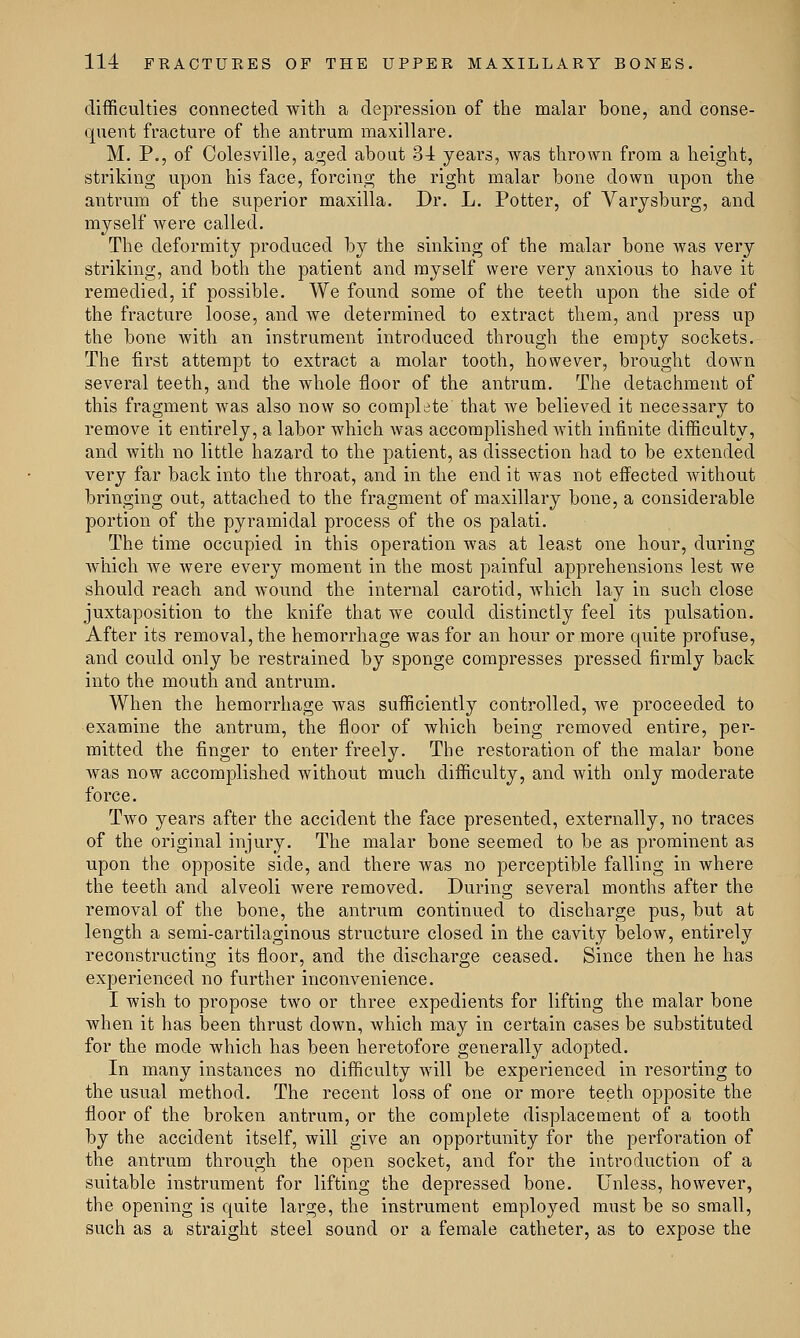 difficulties connected with a depression of the malar bone, and conse- quent fracture of the antrum maxillare. M. P., of Colesville, aged about 31 years, was thrown from a height, striking upon his face, forcing the right malar bone down upon the antrum of the superior maxilla. Dr. L. Potter, of Varysburg, and myself were called. The deformity produced by the sinking of the malar bone was very striking, and both the patient and myself were very anxious to have it remedied, if possible. We found some of the teeth upon the side of the fracture loose, and we determined to extract them, and press up the bone with an instrument introduced through the empty sockets. The first attempt to extract a molar tooth, however, brought down several teeth, and the whole floor of the antrum. The detachment of this fragment was also now so complete that we believed it necessary to remove it entirely, a labor which was accomplished with infinite difficulty, and with no little hazard to the patient, as dissection had to be extended very far back into the throat, and in the end it was not effected without bringing out, attached to the fragment of maxillary bone, a considerable portion of the pyramidal process of the os palati. The time occupied in this operation was at least one hour, during Avhich we were every moment in the most painful apprehensions lest we should reach and wound the internal carotid, which lay in such close juxtaposition to the knife that we could distinctly feel its pulsation. After its removal, the hemorrhage was for an hour or more quite profuse, and could only be restrained by sponge compresses pressed firmly back into the mouth and antrum. When the hemorrhage was sufficiently controlled, we proceeded to examine the antrum, the floor of which being removed entire, per- mitted the finger to enter freely. The restoration of the malar bone was now accomplished without much difficulty, and with only moderate force. Two years after the accident the face presented, externally, no traces of the original injury. The malar bone seemed to be as prominent as upon the opposite side, and there was no perceptible falling in where the teeth and alveoli were removed. During several months after the removal of the bone, the antrum continued to discharge pus, but at length a semi-cartilaginous structure closed in the cavity below, entirely reconstructing its floor, and the discharge ceased. Since then he has experienced no further inconvenience. I wish to propose two or three expedients for lifting the malar bone when it has been thrust down, which may in certain cases be substituted for the mode which has been heretofore generally adopted. In many instances no difficulty will be experienced in resorting to the usual method. The recent loss of one or more teeth opposite the floor of the broken antrum, or the complete displacement of a tooth by the accident itself, will give an opportunity for the perforation of the antrum through the open socket, and for the introduction of a suitable instrument for lifting the depressed bone. Unless, however, the opening is quite large, the instrument employed must be so small, such as a straight steel sound or a female catheter, as to expose the