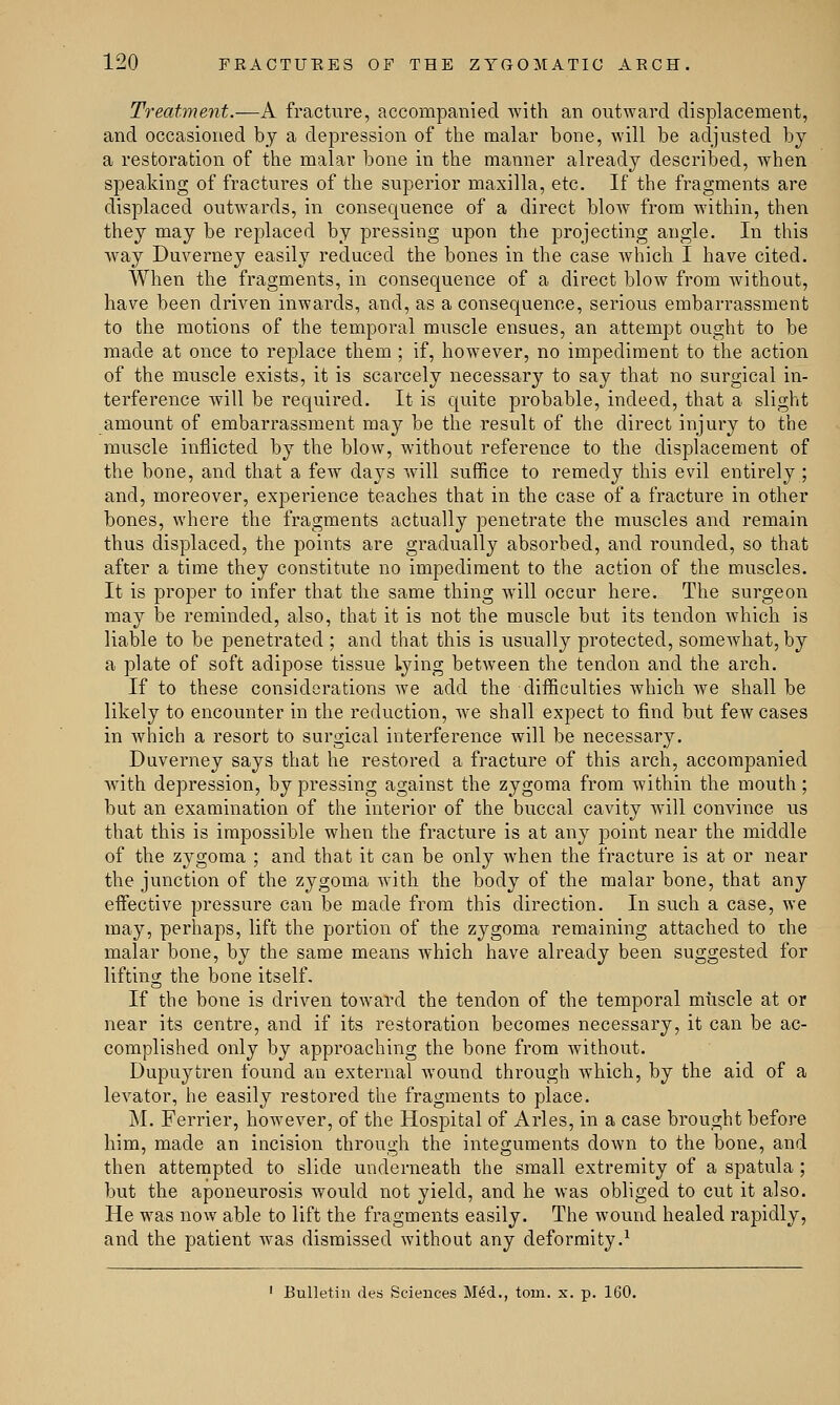Treatment.—A fracture, accompanied with an outward displacement, and occasioned by a depression of the malar bone, will be adjusted by a restoration of the malar bone in the manner already described, when speaking of fractures of the superior maxilla, etc. If the fragments are displaced outwards, in consequence of a direct blow from within, then they may be replaced by pressing upon the projecting angle. In this way Duverney easily reduced the bones in the case which I have cited. When the fragments, in consequence of a direct blow from without, have been driven inwards, and, as a consequence, serious embarrassment to the motions of the temporal muscle ensues, an attempt ought to be made at once to replace them ; if, however, no impediment to the action of the muscle exists, it is scarcely necessary to say that no surgical in- terference will be required. It is quite probable, indeed, that a slight amount of embarrassment may be the result of the direct injury to the muscle inflicted by the blow, without reference to the displacement of the bone, and that a few days will suffice to remedy this evil entirely ; and, moreover, experience teaches that in the case of a fracture in other bones, where the fragments actually penetrate the muscles and remain thus displaced, the points are gradually absorbed, and rounded, so that after a time they constitute no impediment to the action of the muscles. It is proper to infer that the same thing will occur here. The surgeon may be reminded, also, that it is not the muscle but its tendon which is liable to be penetrated ; and that this is usually protected, somewhat, by a plate of soft adipose tissue lying between the tendon and the arch. If to these considerations we add the difficulties which we shall be likely to encounter in the reduction, Ave shall expect to find but few cases in which a resort to surgical interference will be necessary. Duverney says that he restored a fracture of this arch, accompanied with depression, by pressing against the zygoma from within the mouth; but an examination of the interior of the buccal cavity will convince us that this is impossible when the fracture is at any point near the middle of the zygoma ; and that it can be only when the fracture is at or near the junction of the zygoma with the body of the malar bone, that any effective pressure can be made from this direction. In such a case, we may, perhaps, lift the portion of the zygoma remaining attached to the malar bone, by the same means which have already been suggested for lifting the bone itself. If the bone is driven toward the tendon of the temporal muscle at or near its centre, and if its restoration becomes necessary, it can be ac- complished only by approaching the bone from without. Dupuytren found an external wound through which, by the aid of a levator, he easily restored the fragments to place. M. Ferrier, however, of the Hospital of Aries, in a case brought before him, made an incision through the integuments down to the bone, and then attempted to slide underneath the small extremity of a spatula ; but the aponeurosis would not yield, and he was obliged to cut it also. He was now able to lift the fragments easily. The wound healed rapidly, and the patient was dismissed without any deformity.1 1 Bulletin des Sciences MM., torn. x. p. 160.