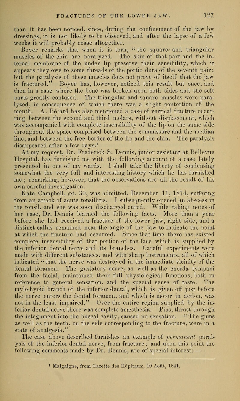 than it has been noticed, since, during the confinement of the jaw by dressings, it is not likely to be observed, and after the lapse of a few weeks it will probably cease altogether. Boyer remarks that when it is torn,  the square' and triangular muscles of the chin are paralyzed. The skin of that part and the in- ternal membrane of the under lip preserve their sensibility, which it appears they owe to some threads of the portio dura of the seventh pair; but the paralysis of these muscles does not prove of itself that the jaw is fractured. Boyer has, however, noticed this result but once, and then in a case where the bone was broken upon both sides and the soft parts greatly contused. The triangular and square muscles were para- lyzed, in consequence of which there was a slight contortion of the mouth. A. Bdrard has also mentioned a case of vertical fracture occur- ring between the second and third molars, without displacement, which was accompanied with complete insensibility of the lip on the same side throughout the space comprised between the commissure and the median line, and between the free border of the lip and the chin. The paralysis disappeared after a few days.1 At my request, Dr. Frederick S. Dennis, junior assistant at Bellevue Hospital, has furnished me with the following account of a case lately presented in one of my wards. I shall take the liberty of condensing somewhat the very full and interesting history which he has furnished me ; remarking, however, that the observations are all the result of his own careful investigation. Kate Campbell, set. 30, was admitted, December 11, 1874, suffering from an attack of acute tonsillitis. I subsequently opened an abscess in the tonsil, and she was soon discharged cured. While taking notes of her case, Dr. Dennis learned the following facts. More than a year before she had received a fracture of the lower jaw, right side, and a distinct callus remained near the angle of the jaw to indicate the point at which the fracture had occurred. Since that time there has existed complete insensibility of that portion of the face which is supplied by the inferior dental nerve and its branches. Careful experiments were made with different substances, and with sharp instruments, all of which indicated that the nerve was destroyed in the immediate vicinity of the dental foramen. The gustatory nerve, as well as the chorda tympani from the facial, maintained, their full physiological functions, both in reference to general sensation, and the special sense of taste. The mylo-hyoicl branch of the inferior dental, which is given off just before the nerve enters the dental foramen, and which is motor in action, was not in the least impaired. Over the entire region supplied by the in- ferior dental nerve there was complete anaesthesia. Pins, thrust through the integument into the buccal cavity, caused no sensation.  The gums as well as the teeth, on the side corresponding to the fracture, were in a state of analgesia. The case above described furnishes an example of permanent paral- ysis of the inferior dental nerve, from fracture; and upon this point the following comments made by Dr. Dennis, are of special interest:— 1 Malgaigne, from Gazette des Hopitaux, 10 Aout, 1841.