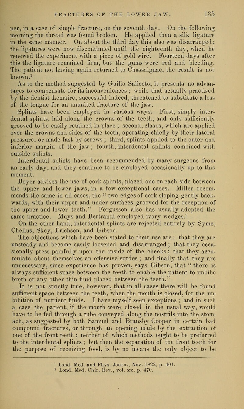 ner, in a case of simple fracture, on the seventh clay. On the following morning the thread was found broken. He applied then a silk ligature in the same manner. On about the third day this also wTas disarranged; the ligatures were now discontinued until the eighteenth day, when he renewed the experiment with a piece of gold wire. Fourteen days after this the ligature remained firm, but the gums were red and bleeding. The patient not having again returned to Chassaignac, the result is not known.1 As to the method suggested by Guilio Saliceto, it presents no advan- tages to compensate for its inconveniences ; while that actually practised by the dentist Lemaire, successful indeed, threatened to substitute a loss of the tongue for an ununited fracture of the jaw. Splints have been employed in various ways. First, simply inter- dental splints, laid along the crowns of the teeth, and only sufficiently grooved to be easily retained in place ; second, clasps, which are applied over the crowns and sides of the teeth, operating chiefly by their lateral pressure, or made fast by screws ; third, splints applied to the outer and inferior margin of the jaw ; fourth, interdental splints combined with outside splints. Interdental splints have been recommended by many surgeons from an early day, and they continue to be employed occasionally up to this moment. Boyer advises the use of cork splints, placed one on each side between the upper and lower jaws, in a few exceptional cases. Miller recom- mends the same in all cases, the  two edges of cork sloping gently back- wards, with their upper and under surfaces grooved for the reception of the upper and lower teeth. Fergusson also has usually adopted the same practice. Muys and Bertrandi employed ivory wedges.2 On the other hand, interdental splints are rejected entirely by Syme, Chelius, Skey, Erichsen, and Gibson. The objections which have been stated to their use are : that they are unsteady and become easily loosened and disarranged ; that they occa- sionally press painfully upon the inside of the cheeks ; that they accu- mulate about themselves an offensive sordes ; and finally that they are unnecessary, since experience has proven, says Gibson, that  there is always sufficient space between the teeth to enable the patient to imbibe broth or any other thin fluid placed between the teeth. It is not strictly true, however, that in all cases there will be found sufficient space between the teeth, wThen the mouth is closed, for the im- bibition of nutrient fluids. I have myself seen exceptions ; and in such a case the patient, if the mouth were closed in the usual way, would have to be fed through a tube conveyed along the nostrils into the stom- ach, as suggested by both Samuel and Bransby Cooper in certain bad compound fractures, or through an opening made by the extraction of one of the front teeth ; neither of which methods ought to be preferred to the interdental splints ; but then the separation of the front teeth for the purpose of receiving food, is by no means the only object to be 1 Loud. Med. and Phys. Journ., Nov. 1822, p. 401. 2 Lond. Med. Chir. Rev., vol. xx. p. 470.