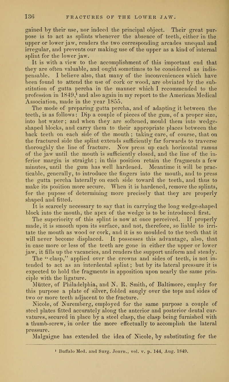 gained by their use, nor indeed the principal object. Their great pur- pose is to act as splints whenever the absence of teeth, either in the upper or lower jaw, renders the two corresponding arcades unequal and irregular, and prevents our making use of the upper as a kind of internal splint for the lower jaw. It is with a view to the accomplishment of this important end that they are often valuable, and ought sometimes to be considered as indis- pensable. I believe also, that many of the inconveniences which have been found to attend the use of cork or wood, are obviated by the sub- stitution of gutta percha in the manner which I recommended to the profession in 1849,1 and also again in my report to the American Medical Association, made in the year 1855. The mode of preparing gutta percha, and of adapting it between the teeth, is as follows : Dip a couple of pieces of the gum, of a proper size, into hot water; and when they are softened, mould them into wedge- shaped blocks, and carry them to their appropriate places between the back teeth on each side of the mouth ; taking care, of course, that on the fractured side the splint extends sufficiently far forwards to traverse thoroughly the line of fracture. Now press up each horizontal ramus of the jaw until the mouth is sufficiently closed, and the line of the in- ferior margin is straight; in this position retain the fragments a few minutes, until the gum has well hardened. Meantime it will be prac- ticable, generally, to introduce the fingers into the mouth, and to press the gutta percha laterally on each side toward the teeth, and thus to make its position more secure. When it is hardened, remove the splints, for the pupose of determining more precisely that they are properly shaped and fitted. It is scarcely necessary to say that in carrying the long wedge-shaped block into the mouth, the apex of the wedge is to be introduced first. The superiority of this splint is now at once perceived. If properly made, it is smooth upon its surface, and not, therefore, so liable to irri- tate the mouth as Avood or cork, and it is so moulded to the teeth that it Avill never become displaced. It possesses this advantage, also, that in case more or less of the teeth are gone in either the upper or lower jaw, it fills up the vacancies, and renders the support uniform and steady. The ■ clasp, applied over the crowns and sides of teeth, is not in- tended to act as an interdental splint; but by its lateral pressure it is expected to hold the fragments in apposition upon nearly the same prin- ciple with the ligature. Mutter, of Philadelphia, and N. R. Smith, of Baltimore, employ for this purpose a plate of silver, folded snugly over the tops and sides of two or more teeth adjacent to the fracture. Nicole, of Nuremberg, employed for the same purpose a couple of steel plates fitted accurately along the anterior and posterior dental cur- vatures, secured in place by a steel clasp, the clasp being furnished with a thumb-screw, in order the more effectually to accomplish the lateral pressure. Malgaigne has extended the idea of Nicole, by substituting for the 1 Buffalo Med. and Surg. Journ., vol. v. p. 144, Aug. 1849.