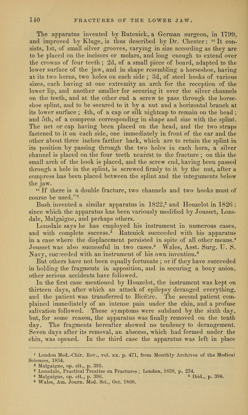 The apparatus invented by Rutenick, a German surgeon, in 1799, and improved by Kluge, is thus described by Dr. Chester: It con- sists, 1st, of small silver grooves, varying in size according as they are to be placed on the incisors or molars, and long enough to extend over the crowns of four teeth; 2d, of a small piece of board, adapted to the lower surface of the jaw, and in shape resembling a horseshoe, having at-its two horns, two holes on each side ; 3d, of steel hooks of various sizes, each having at one extremity an arch for the reception of the lower lip, and another smaller for securing it over the silver channels on the teeth, and at the other end a screw to pass through the horse- shoe splint, and to be secured to it by a nut and a horizontal branch at its lower surface ; 4th, of a cap or silk nightcap to remain on the head ; and 5th, of a compress corresponding in shape and size with the splint. The net or cap having been placed on the head, and the two straps fastened to it on each side, one immediately in front of the ear and the other about three inches farther back, which are to retain the splint in its position by passing through the two holes in each horn, a silver channel is placed on the four teeth neafe'st to the fracture ; on this the small arch of the hook is placed, and the screw end, having been passed through a hole in the splint, is screwed firmly to it by the nut, after a compress has been placed between the splint and the integuments below the jaw.  If there is a double fracture, two channels and two hooks must of course be used.1 Bush invented a similar apparatus in 1822,2 and Houzelot in 1826 : since which the apparatus has been variously modified by Jousset, Lons- dale, Malgaigne, and perhaps others. Lonsdale says he has employed his instrument in numerous cases, and with complete success.3 Rutenick succeeded with his apparatus in a case where the displacement persisted in spite of all other means.4 Jousset was also successful in two cases.5 Wales, Asst. Surg. U. S. Navy, sucjeeded with an instrument of his own invention.6 But others have not been equally fortunate ; or if they have succeeded in holding the fragments in apposition, and in securing a bony union, other serious accidents have followed. In the first case mentioned by Houzelot, the instrument was kept on thirteen days, after which an attack of epilepsy deranged everything, and the patient was transferred to Bic6fcre. The second patient com- plained immediately of an intense pain under the chin, and a profuse salivation followed. These symptoms were subdued by the sixth day, but, for some reason, the apparatus was finally removed on the tenth day. The fragments hereafter showed no tendency to derangement. Seven days after its removal, an abscess, which had formed under the chin, was opened. In the third case the apparatus was left in place 1 London Med.-Chir. Rev., vol. xx. p. 471, from Monthly Archives of the Medical Sciences, 1834. 2 Malgaigne, op. cit., p. 395. 3 Lonsdale, Practical Treatise on Fractures ; London, 1838, p. 234. 4 Malgaigne, op. cit., p. 396. 5 Ibid., p. 396. 6 Wales, Am. Journ. Med. Sci., Oct. 1860.