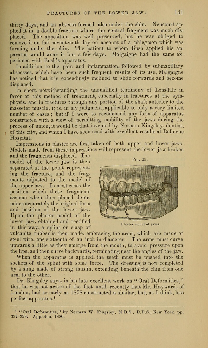 Fig. 29. thirty days, and an abscess formed also under the chin. Neucourt ap- plied it in a double fracture where the central fragment was much dis- placed. The apposition was well preserved, but he was obliged to remove it on the seventeenth day on account of a phlegmon which was forming under the chin. The patient to whom Bush applied his ap- paratus would wear it but a few days. Malgaigne had the same ex- perience with Bush's apparatus. In addition to the pain and inflammation, followed by submaxillary abscesses, which have been such frequent results of its use, Malgaigne has noticed that it is exceedingly inclined to slide forwards and become displaced. In short, notwithstanding the unqualified testimony of Lonsdale in favor of this method of treatment, especially in fractures at the sym- physis, and in fractures through any portion of the shaft anterior to the masseter muscle, it is, in my judgment, applicable to only a very limited number of cases ; but if I were to recommend any form of apparatus constructed with a view of permitting mobility of the jaws during the process of union, it would be that invented by Norman Kingsley, dentist, of this city, and which I have seen used with excellent results at Bellevue Hospital. Impressions in plaster are first taken of both upper and lower jaws. Models made from these impressions will represent the lower jaw broken and the fragments displaced. The model of the lower jaw is then separated at the point represent- ing the fracture, and the frag- ments adjusted to the model of the upper jaw. In most cases the position which these fragments assume when thus placed deter- mines accurately the original form and position of the lower jaw. Upon the plaster model of the lower iaw, obtained and rectified . .  ' . _ Plaster model of jaws. in this way, a splint or clasp ot vulcanite rubber is then made, embracing the arms, which are made of steel wire, one-sixteenth of an inch in diameter. The arms must curve upwards a little as they emerge from the mouth, to avoid pressure upon the lips, and then curve backwards, terminating near the angles of the jaw. When the apparatus is applied, the teeth must be pushed into the sockets of the splint with some force. The dressing is now completed by a sling made of strong muslin, extending beneath the chin from one arm to the other. Dr. Kingsley says, in his late excellent work on Oral Deformities, that he was not aware of the fact until recently that Mr. Hayward, of London, had so early as 1858 constructed a similar, but, as I think, less perfect apparatus.1 1 Oral Deformities, by Norman W. Kingsley, M.D.S., D.D.S., New York, pp. 397-399. Appleton, 1880.