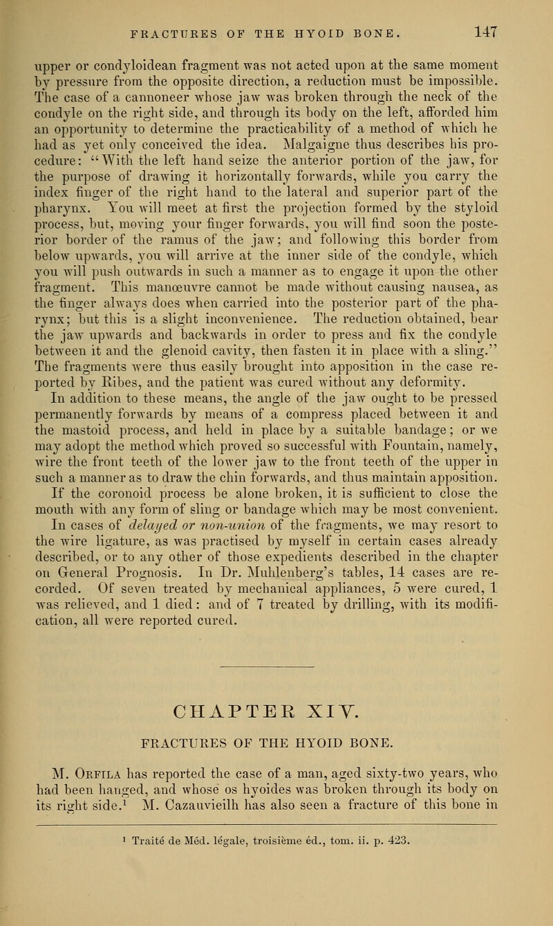 upper or condyloidean fragment was not acted upon at the same moment by pressure from the opposite direction, a reduction must be impossible. The case of a cannoneer whose jaw was broken through the neck of the condyle on the right side, and through its body on the left, afforded him an opportunity to determine the practicability of a method of which he had as yet only conceived the idea. Malgaigne thus describes his pro- cedure: With the left hand seize the anterior portion of the jaw, for the purpose of drawing it horizontally forwards, while you carry the index finger of the right hand to the lateral and superior part of the pharynx. You will meet at first the projection formed by the styloid process, but, moving your finger forwards, you will find soon the poste- rior border of the ramus of the jaw; and following this border from below upwards, you will arrive at the inner side of the condyle, which you will push outwards in such a manner as to engage it upon the other fragment. This manoeuvre cannot be made without causing nausea, as the finger always does when carried into the posterior part of the pha- rynx; but this is a slight inconvenience. The reduction obtained, bear the jaw upwards and backwards in order to press and fix the condyle between it and the glenoid cavity, then fasten it in place with a sling. The fragments were thus easily brought into apposition in the case re- ported by Ribes, and the patient was cured without any deformity. In addition to these means, the angle of the jaw ought to be pressed permanently forwards by means of a compress placed between it and the mastoid process, and held in place by a suitable bandage; or we may adopt the method which proved so successful with Fountain, namely, wire the front teeth of the lower jaw to the front teeth of the upper in such a manner as to draw the chin forwards, and thus maintain apposition. If the coronoid process be alone broken, it is sufficient to close the mouth with any form of sling or bandage which may be most convenient. In cases of delayed or non-union of the fragments, we may resort to the wire ligature, as was practised by myself in certain cases already described, or to any other of those expedients described in the chapter on General Prognosis. In Dr. Muhlenberg's tables, 14 cases are re- corded. Of seven treated by mechanical appliances, 5 were cured, 1 was relieved, and 1 died: and of 7 treated by drilling, with its modifi- cation, all were reported cured. CHAPTEE XIY. FRACTURES OF THE HYOID BONE. M. Orfila has reported the case of a man, aged sixty-two years, who had been hanged, and whose os hyoides was broken through its body on its right side.1 M. Cazauvieilh has also seen a fracture of this bone in 1 Traite de Med. legale, troisieme ed., torn. ii. p. 423.