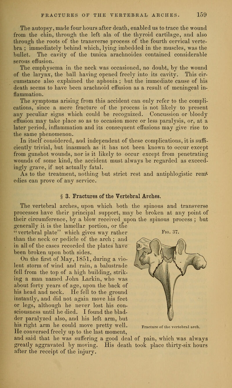 The autopsy, made four hours after death, enabled us to trace the wound from the chin, through the left ala of the thyroid cartilage, and also through the roots of the transverse process of the fourth cervical verte- bra ; immediately behind which, lying imbedded in the muscles, was the bullet. The cavity of the tunica arachnoides contained considerable serous effusion. The emphysema in the neck was occasioned, no doubt, by the wound of the larynx, the ball having opened freely into its cavity. This cir- cumstance also explained the aphonia ; but the immediate cause of his death seems to have been arachnoid effusion as a result of meningeal in- flammation. The symptoms arising from this accident can only refer to the compli- cations, since a mere fracture of the process is not likely to present any peculiar signs which could be recognized. Concussion or bloody effusion may take place so as to occasion more or less paralysis, or, at a later period, inflammation and its consequent effusions may give rise to the same phenomenon. In itself considered, and independent of these complications, it is suffi- ciently trivial, but inasmuch as it has not been known to occur except from gunshot wounds, nor is it likely to occur except from penetrating wounds of some kind, the accident must always be regarded as exceed- ingly grave, if not actually fatal. As to the treatment, nothing but strict rest and antiphlogistic rem- edies can prove of any service. § 3. Fractures of the Vertebral Arches. The vertebral arches, upon which both the spinous and transverse processes have their principal support, may be broken at any point of their circumference, by a blow received upon the spinous process ; but generally it is the lamellar portion, or the vertebral plate which gives way rather FIG- 37. than the neck or pedicle of the arch ; and in all of the cases recorded the plates have been broken upon both sides. On the first of May, 1851, during a vio- lent storm of wind and rain, a balustrade fell from the top of a high building, strik- ing a man named John Larkin, who was about forty years of age, upon the back of his head and neck. He fell to the ground instantly, and did not again move his feet or legs, although he never lost his con- sciousness until he died. I found the blad- der paralyzed also, and his left arm, but his right arm he COuld move pretty Well. Fracture of the vertebral arch. He conversed freely up to the last moment, and said that he Avas suffering a good deal of pain, which was always greatly aggravated by moving. His death took place thirty-six hours after the receipt of the injury.