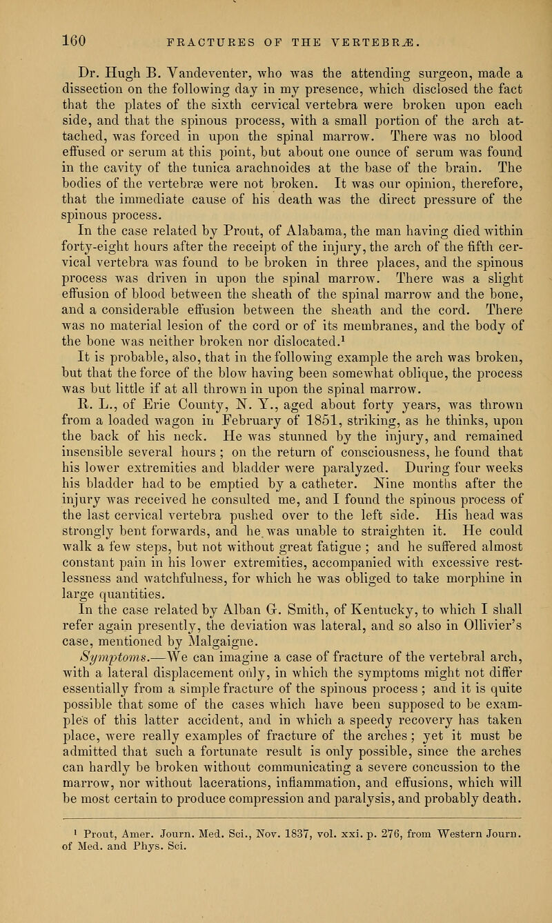 Dr. Hugh B. Vandeventer, who was the attending surgeon, made a dissection on the following day in my presence, which disclosed the fact that the plates of the sixth cervical vertebra were broken upon each side, and that the spinous process, with a small portion of the arch at- tached, was forced in upon the spinal marrow. There was no blood effused or serum at this point, but about one ounce of serum was found in the cavity of the tunica arachnoides at the base of the brain. The bodies of the vertebrae were not broken. It was our opinion, therefore, that the immediate cause of his death was the direct pressure of the spinous process. In the case related by Prout, of Alabama, the man having died within forty-eight hours after the receipt of the injury, the arch of the fifth cer- vical vertebra was found to be broken in three places, and the spinous process was driven in upon the spinal marrow. There was a slight effusion of blood between the sheath of the spinal marrow and the bone, and a considerable effusion between the sheath and the cord. There was no material lesion of the cord or of its membranes, and the body of the bone was neither broken nor dislocated.1 It is probable, also, that in the following example the arch was broken, but that the force of the blow having been somewhat oblique, the process was but little if at all thrown in upon the spinal marrow. R. L., of Erie County, N. Y., aged about forty years, was thrown from a loaded wagon in February of 1851, striking, as he thinks, upon the back of his neck. He was stunned by the injury, and remained insensible several hours ; on the return of consciousness, he found that his lower extremities and bladder were paralyzed. During four weeks his bladder had to be emptied by a catheter. Nine months after the injury was received he consulted me, and I found the spinous process of the last cervical vertebra pushed over to the left side. His head was strongly bent forwards, and he, was unable to straighten it. He could walk a few steps, but not without great fatigue ; and he suffered almost constant pain in his lower extremities, accompanied with excessive rest- lessness and watchfulness, for which he was obliged to take morphine in large quantities. In the case related by Alban G. Smith, of Kentucky, to which I shall refer again presently, the deviation was lateral, and so also in Ollivier's case, mentioned by Malgaigne. Symptoms.—We can imagine a case of fracture of the vertebral arch, with a lateral displacement only, in which the symptoms might not differ essentially from a simple fracture of the spinous process ; and it is quite possible that some of the cases which have been supposed to be exam- ple's of this latter accident, and in which a speedy recovery has taken place, were really examples of fracture of the arches; yet it must be admitted that such a fortunate result is only possible, since the arches can hardly be broken without communicating a severe concussion to the marrow, nor without lacerations, inflammation, and effusions, which will be most certain to produce compression and paralysis, and probably death. 1 Prout, Amer. Journ. Med. Sci., Nov. 1837, vol. xxi. p. 276, from Western Journ. of Med. and Phys. Sci.