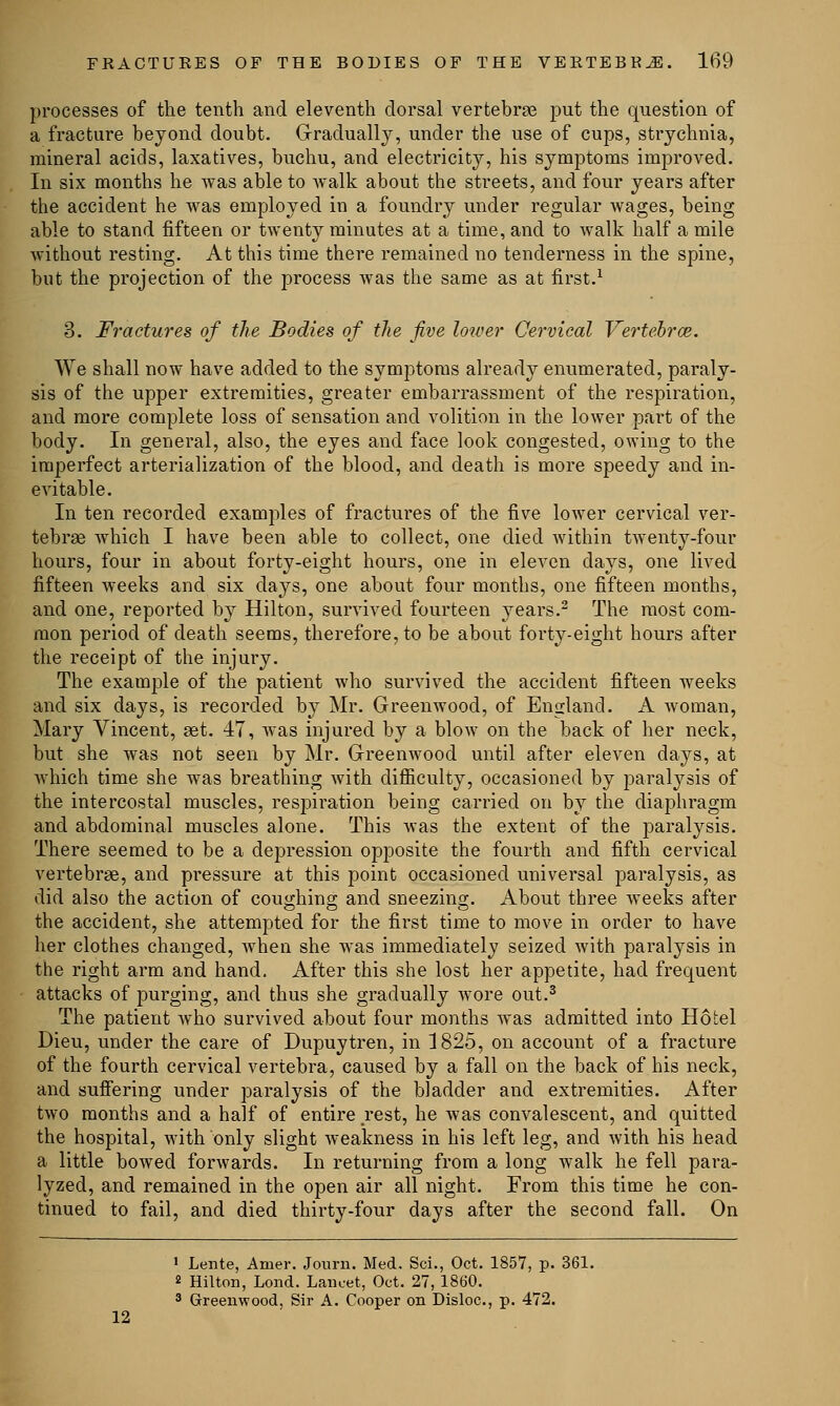 processes of the tenth and eleventh dorsal vertebrae put the question of a fracture beyond doubt. Gradually, under the use of cups, strychnia, mineral acids, laxatives, buchu, and electricity, his symptoms improved. In six months he was able to walk about the streets, and four years after the accident he was employed in a foundry under regular wages, being able to stand fifteen or twenty minutes at a time, and to walk half a mile without resting. At this time there remained no tenderness in the spine, but the projection of the process was the same as at first.1 3. Fractures of the Bodies of the five lower Cervical Vertebra}. We shall now have added to the symptoms already enumerated, paraly- sis of the upper extremities, greater embarrassment of the respiration, and more complete loss of sensation and volition in the lower part of the body. In general, also, the eyes and face look congested, owing to the imperfect arterialization of the blood, and death is more speedy and in- evitable. In ten recorded examples of fractures of the five lower cervical ver- tebrae which I have been able to collect, one died within twenty-four hours, four in about forty-eight hours, one in eleven days, one lived fifteen weeks and six days, one about four months, one fifteen months, and one, reported by Hilton, survived fourteen years.2 The most com- mon period of death seems, therefore, to be about forty-eight hours after the receipt of the injury. The example of the patient who survived the accident fifteen weeks and six days, is recorded by Mr. Greenwood, of England. A woman, Mary Vincent, set. 47, was injured by a blow on the back of her neck, but she was not seen by Mr. Greenwood until after eleven days, at which time she was breathing with difficulty, occasioned by paralysis of the intercostal muscles, respiration being carried on by the diaphragm and abdominal muscles alone. This was the extent of the paralysis. There seemed to be a depression opposite the fourth and fifth cervical vertebrae, and pressure at this point occasioned universal paralysis, as did also the action of coughing and sneezing. About three weeks after the accident, she attempted for the first time to move in order to have her clothes changed, when she was immediately seized with paralysis in the right arm and hand. After this she lost her appetite, had frequent attacks of purging, and thus she gradually wore out.3 The patient who survived about four months was admitted into Hotel Dieu, under the care of Dupuytren, in 1825, on account of a fracture of the fourth cervical vertebra, caused by a fall on the back of his neck, and suffering under paralysis of the bladder and extremities. After two months and a half of entire rest, he was convalescent, and quitted the hospital, with only slight weakness in his left leg, and with his head a little bowed forwards. In returning from a long walk he fell para- lyzed, and remained in the open air all night. From this time he con- tinued to fail, and died thirty-four days after the second fall. On 1 Lente, Amer. Journ. Med. Sci., Oct. 1857, p. 361. 2 Hilton, Lond. Lancet, Oct. 27, 1860. 3 Greenwood, Sir A. Cooper on Disloc, p. 472. 12