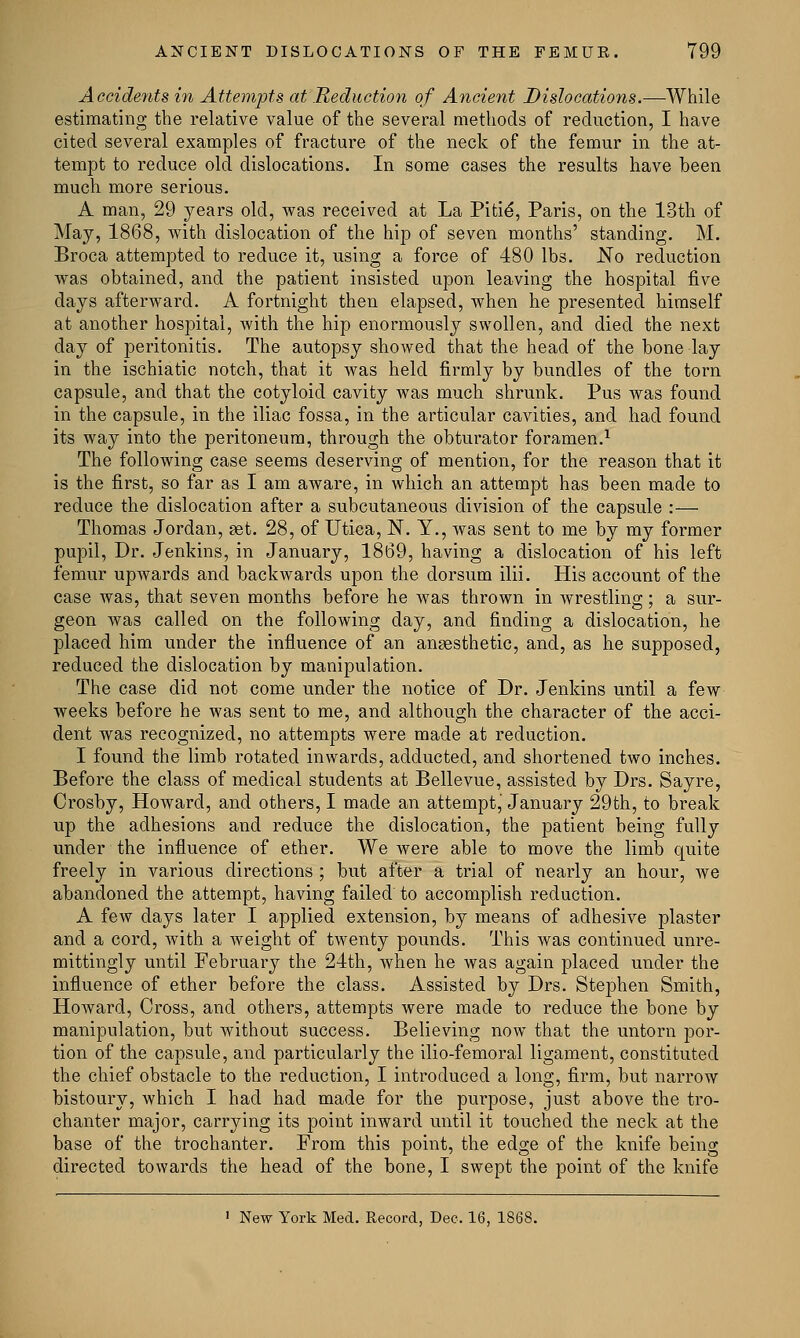 Accidents in Attempts at Reduction of Ancient Dislocations.—While estimating the relative value of the several methods of reduction, I have cited several examples of fracture of the neck of the femur in the at- tempt to reduce old dislocations. In some cases the results have been much more serious. A man, 29 years old, was received at La Pitie*, Paris, on the 13th of May, 1868, with dislocation of the hip of seven months' standing. M. Broca attempted to reduce it, using a force of 480 lbs. No reduction was obtained, and the patient insisted upon leaving the hospital five days afterward. A fortnight then elapsed, when he presented himself at another hospital, with the hip enormously swollen, and died the next day of peritonitis. The autopsy showed that the head of the bone lay in the ischiatic notch, that it was held firmly by bundles of the torn capsule, and that the cotyloid cavity was much shrunk. Pus was found in the capsule, in the iliac fossa, in the articular cavities, and had found its way into the peritoneum, through the obturator foramen.1 The following case seems deserving of mention, for the reason that it is the first, so far as I am aware, in which an attempt has been made to reduce the dislocation after a subcutaneous division of the capsule :— Thomas Jordan, set. 28, of Utica, N. Y., was sent to me by my former pupil, Dr. Jenkins, in January, 1869, having a dislocation of his left femur upwards and backwards upon the dorsum ilii. His account of the case was, that seven months before he was thrown in wrestling; a sur- geon was called on the following day, and finding a dislocation, he placed him under the influence of an anaesthetic, and, as he supposed, reduced the dislocation by manipulation. The case did not come under the notice of Dr. Jenkins until a few weeks before he was sent to me, and although the character of the acci- dent was recognized, no attempts were made at reduction. I found the limb rotated inwards, adducted, and shortened two inches. Before the class of medical students at Bellevue, assisted by Drs. Sayre, Crosby, Howard, and others, I made an attempt, January 29th, to break up the adhesions and reduce the dislocation, the patient being fully under the influence of ether. We were able to move the limb quite freely in various directions ; but after a trial of nearly an hour, we abandoned the attempt, having failed to accomplish reduction. A few days later I applied extension, by means of adhesive plaster and a cord, with a weight of twenty pounds. This was continued unre- mittingly until February the 24th, when he was again placed under the influence of ether before the class. Assisted by Drs. Stephen Smith, Howard, Cross, and others, attempts were made to reduce the bone by manipulation, but without success. Believing now that the untorn por- tion of the capsule, and particularly the ilio-femoral ligament, constituted the chief obstacle to the reduction, I introduced a long, firm, but narrow bistoury, which I had had made for the purpose, just above the tro- chanter major, carrying its point inward until it touched the neck at the base of the trochanter. From this point, the edge of the knife being directed towards the head of the bone, I swept the point of the knife 1 New York Med. Record, Dec. 16, 1868.