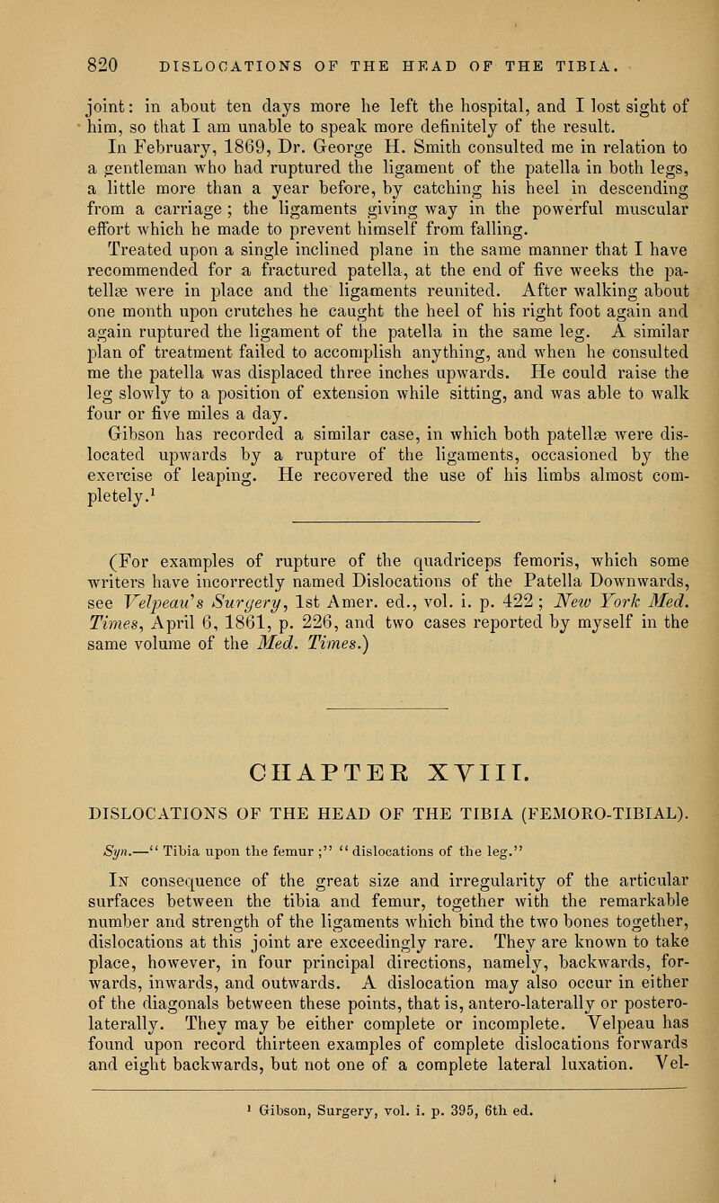 joint: in about ten days more he left the hospital, and I lost sight of him, so that I am unable to speak more definitely of the result. In February, 1869, Dr. George H. Smith consulted me in relation to a gentleman who had ruptured the ligament of the patella in both legs, a little more than a year before, by catching his heel in descending from a carriage ; the ligaments giving way in the powerful muscular effort which he made to prevent himself from falling. Treated upon a single inclined plane in the same manner that I have recommended for a fractured patella, at the end of five weeks the pa- tellae were in place and the ligaments reunited. After walking about one month upon crutches he caught the heel of his right foot again and again ruptured the ligament of the patella in the same leg. A similar plan of treatment failed to accomplish anything, and when he consulted me the patella was displaced three inches upwards. He could raise the leg slowly to a position of extension while sitting, and was able to walk four or five miles a day. Gibson has recorded a similar case, in which both patellae were dis- located upwards by a rupture of the ligaments, occasioned by the exercise of leaping. He recovered the use of his limbs almost com- pletely.1 (For examples of rupture of the quadriceps femoris, which some writers have incorrectly named Dislocations of the Patella Downwards, see Velpeau>8 Surgery, 1st Amer. ed., vol. i. p. 422 ; New York Med. Times, April 6, 1861, p. 226, and two cases reported by myself in the same volume of the Med. Times.) CHAPTER XYIIT. DISLOCATIONS OF THE HEAD OF THE TIBIA (FEMORO-TIBIAL). Syn.— Tibia upon the femur ;  dislocations of the leg. In consequence of the great size and irregularity of the articular surfaces between the tibia and femur, together with the remarkable number and strength of the ligaments which bind the two bones together, dislocations at this joint are exceedingly rare. They are known to take place, however, in four principal directions, namely, backwards, for- wards, inwards, and outwards. A dislocation may also occur in either of the diagonals between these points, that is, antero-laterally or postero- lateral^. They may be either complete or incomplete. Velpeau has found upon record thirteen examples of complete dislocations forwards and eight backwards, but not one of a complete lateral luxation. Yel- 1 Gibson, Surgery, vol. i. p. 395, 6th ed.