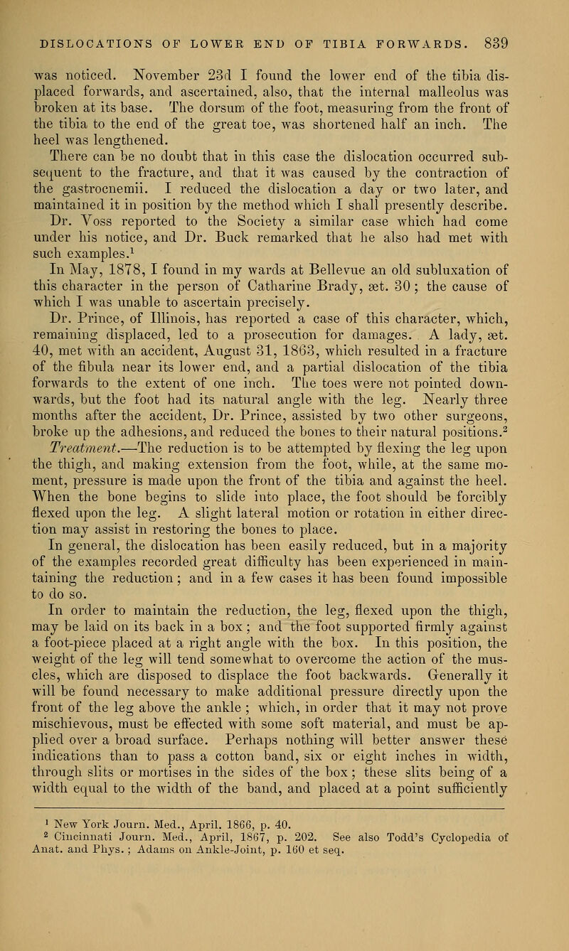was noticed. November 23d I found the lower end of the tibia dis- placed forwards, and ascertained, also, that the internal malleolus was broken at its base. The dorsum of the foot, measuring from the front of the tibia to the end of the great toe, was shortened half an inch. The heel was lengthened. There can be no doubt that in this case the dislocation occurred sub- sequent to the fracture, and that it was caused by the contraction of the gastrocnemii. I reduced the dislocation a clay or two later, and maintained it in position by the method which I shall presently describe. Dr. Voss reported to the Society a similar case which had come under his notice, and Dr. Buck remarked that he also had met with such examples.1 In May, 1878, I found in my wards at Belle vue an old subluxation of this character in the person of Catharine Brady, aet. 30; the cause of which I was unable to ascertain precisely. Dr. Prince, of Illinois, has reported a case of this character, which, remaining displaced, led to a prosecution for damages. A lady, set. 40, met with an accident, August 31, 1863, which resulted in a fracture of the fibula near its lower end, and a partial dislocation of the tibia forwards to the extent of one inch. The toes were not pointed down- wards, but the foot had its natural angle with the leg. Nearly three months after the accident, Dr. Prince, assisted by two other surgeons, broke up the adhesions, and reduced the bones to their natural positions.2 Treatment.—The reduction is to be attempted by flexing the leg upon the thigh, and making extension from the foot, while, at the same mo- ment, pressure is made upon the front of the tibia and against the heel. When the bone begins to slide into place, the foot should be forcibly flexed upon the leg. A slight lateral motion or rotation in either direc- tion may assist in restoring the bones to place. In general, the dislocation has been easily reduced, but in a majority of the examples recorded great difficulty has been experienced in main- taining the reduction; and in a few cases it has been found impossible to do so. In order to maintain the reduction, the leg, flexed upon the thigh, may be laid on its back in a box; and the foot supported firmly against a foot-piece placed at a right angle with the box. In this position, the weight of the leg will tend somewhat to overcome the action of the mus- cles, which are disposed to displace the foot backwards. Generally it will be found necessary to make additional pressure directly upon the front of the leg above the ankle ; Avhich, in order that it may not prove mischievous, must be effected with some soft material, and must be ap- plied over a broad surface. Perhaps nothing will better answer these indications than to pass a cotton band, six or eight inches in width, through slits or mortises in the sides of the box; these slits being of a width equal to the width of the band, and placed at a point sufficiently 1 New York Journ. Med., April. 1866, p. 40. 2 Cincinnati Journ. Med., April, 1867, p. 202. See also Todd's Cyclopedia of Anat. and Pliys. ; Adams on Ankle-joint, p. 160 et seq..