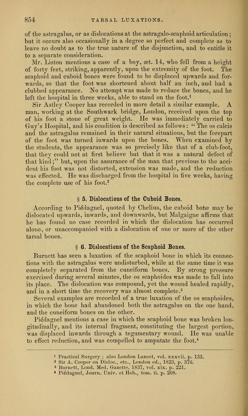 of the astragalus, or as dislocations at the astragalo-scaphoid articulation; but it occurs also occasionally in a degree so perfect and complete as to leave no doubt as to the true nature of the disjunction, and to entitle it to a separate consideration. Mr. Liston mentions a case of a boy, get. 14, who fell from a height of forty feet, striking, apparently, upon the extremity of the foot. The scaphoid and cuboid bones were found to be displaced upwards and for- wards, so that the foot was shortened about half an inch, and had a clubbed appearance. No attempt was made to reduce the bones, and he left the hospital in three weeks, able to stand on the foot.1 Sir Astley Cooper has recorded in more detail a similar example. A man, working at the Southwark bridge, London, received upon the top of his foot a stone of great weight. He was immediately carried to Guy's Hospital, and his condition is described as follows :  The os calcis and the astragalus remained in their natural situations, but the forepart of the foot was turned inwards upon the bones. When examined by the students, the appearance was so precisely like that of a club-foot, that they could not at first believe but that it was a natural defect of that kind; but, upon the assurance of the man that previous to the acci- dent his foot was not distorted, extension was made, and the reduction was effected. He was discharged from the hospital in five weeks, having the complete use of his foot.2 § 5. Dislocations of the Cuboid Bones. According to Pi^dagnel, quoted by Chelius, the cuboid bone may be dislocated upwards, inwards, and downwards, but Malgaigne affirms that he has found no case recorded in which the dislocation has occurred alone, or unaccompanied with a dislocation of one or more of the other tarsal bones. § 6. Dislocations of the Scaphoid Bones. Burnett has seen a luxation of the scaphoid bone in which its connec- tions with the astragalus were undisturbed, while at the same time it was completely separated from the cuneiform bones. By strong pressure exercised during several minutes, the os scaphoides was made to fall into its place. The dislocation was compound, yet the wound healed rapidly, and in a short time the recovery was almost complete.3 Several examples are recorded of a true luxation of the os scaphoides, in which the bone had abandoned both the astragalus on the one hand, and the cuneiform bones on the other. Pi6dagnel mentions a case in which the scaphoid bone was broken lon- gitudinally, and its internal fragment, constituting the largest portion, was displaced inwards through a tegumentary wound. He was unable to effect reduction, and was compelled to amputate the foot.4 1 Practical Surgery ; also London Lancet, vol. xxxvii. p. 133. 2 Sir A. Cooper on Disloc, etc., London ed., 1823, p. 376. 3 Burnett, Loud. Med. Gazette, 1837, vol. xix. p. 221. 4 Piedagnel, Journ. Univ. et Heb., torn. ii. p. 208.