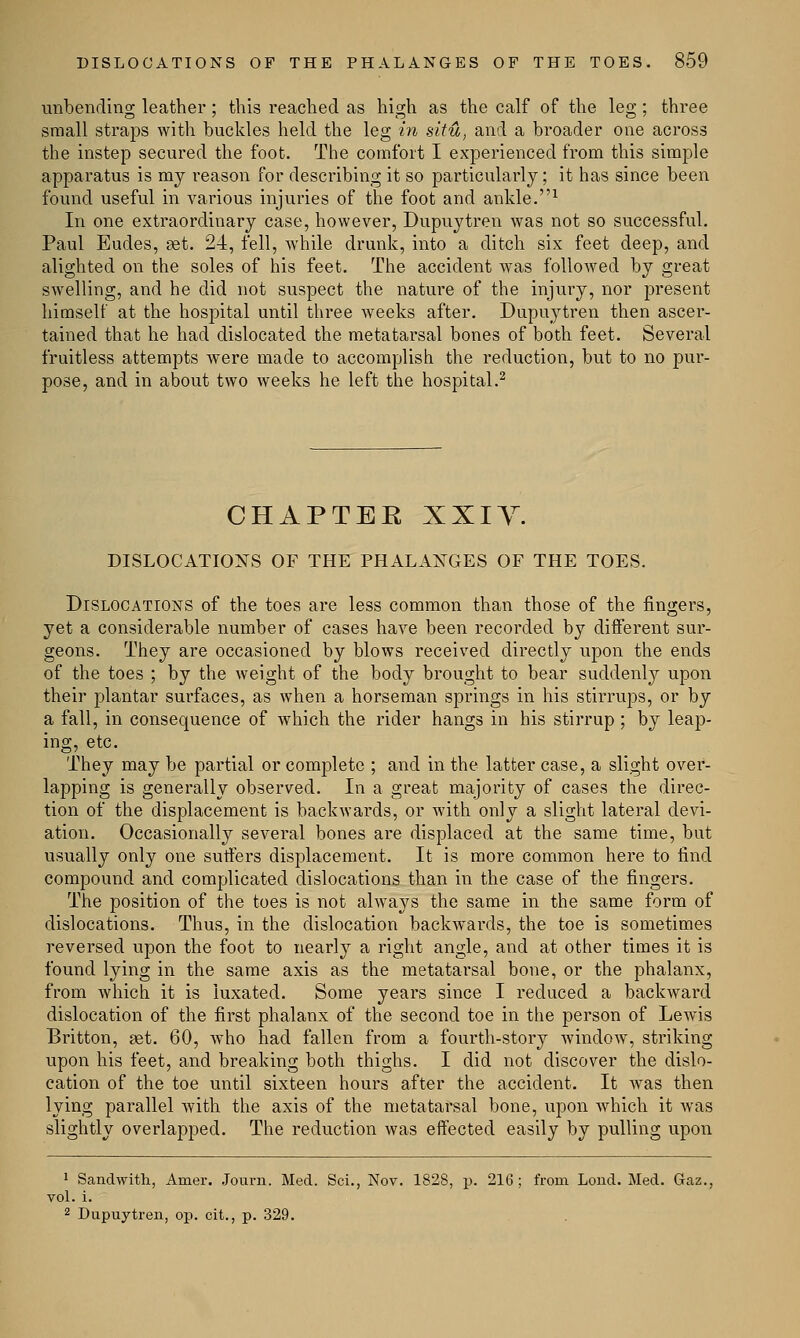 unbending leather; this reached as high as the calf of the leg ; three small straps with buckles held the leg in situ, and a broader one across the instep secured the foot. The comfort I experienced from this simple apparatus is my reason for describing it so particularly; it has since been found useful in various injuries of the foot and ankle.1 In one extraordinary case, however, Dupuytren was not so successful. Paul Eudes, get. 24, fell, while drunk, into a ditch six feet deep, and alighted on the soles of his feet. The accident was followed by great swelling, and he did not suspect the nature of the injury, nor present himself at the hospital until three weeks after. Dupuytren then ascer- tained that he had dislocated the metatarsal bones of both feet. Several fruitless attempts were made to accomplish the reduction, but to no pur- pose, and in about two weeks he left the hospital.2 CHAPTEE XXIY. DISLOCATIONS OF THE PHALANGES OF THE TOES. Dislocations of the toes are less common than those of the fingers, yet a considerable number of cases have been recorded by different sur- geons. They are occasioned by blows received directly upon the ends of the toes ; by the weight of the body brought to bear suddenly upon their plantar surfaces, as when a horseman springs in his stirrups, or by a fall, in consequence of which the rider hangs in his stirrup ; by leap- ing, etc. They may be partial or complete ; and in the latter case, a slight over- lapping is generally observed. In a great majority of cases the direc- tion of the displacement is backwards, or Avith only a slight lateral devi- ation. Occasionally several bones are displaced at the same time, but usually only one suffers displacement. It is more common here to find compound and complicated dislocations than in the case of the fingers. The position of the toes is not always the same in the same form of dislocations. Thus, in the dislocation backwards, the toe is sometimes reversed upon the foot to nearly a right angle, and at other times it is found lying in the same axis as the metatarsal bone, or the phalanx, from which it is luxated. Some years since I reduced a backward dislocation of the first phalanx of the second toe in the person of Lewis Britton, get. 60, who had fallen from a fourth-story windoAV, striking upon his feet, and breaking both thighs. I did not discover the dislo- cation of the toe until sixteen hours after the accident. It was then lying parallel with the axis of the metatarsal bone, upon which it was slightly overlapped. The reduction was effected easily by pulling upon 1 Sandwith, Amer. Journ. Med. Sci., Nov. 1828, p. 216; from Lond. Med. Gaz., vol. i. 2 Dupuytren, op. cit., p. 329.
