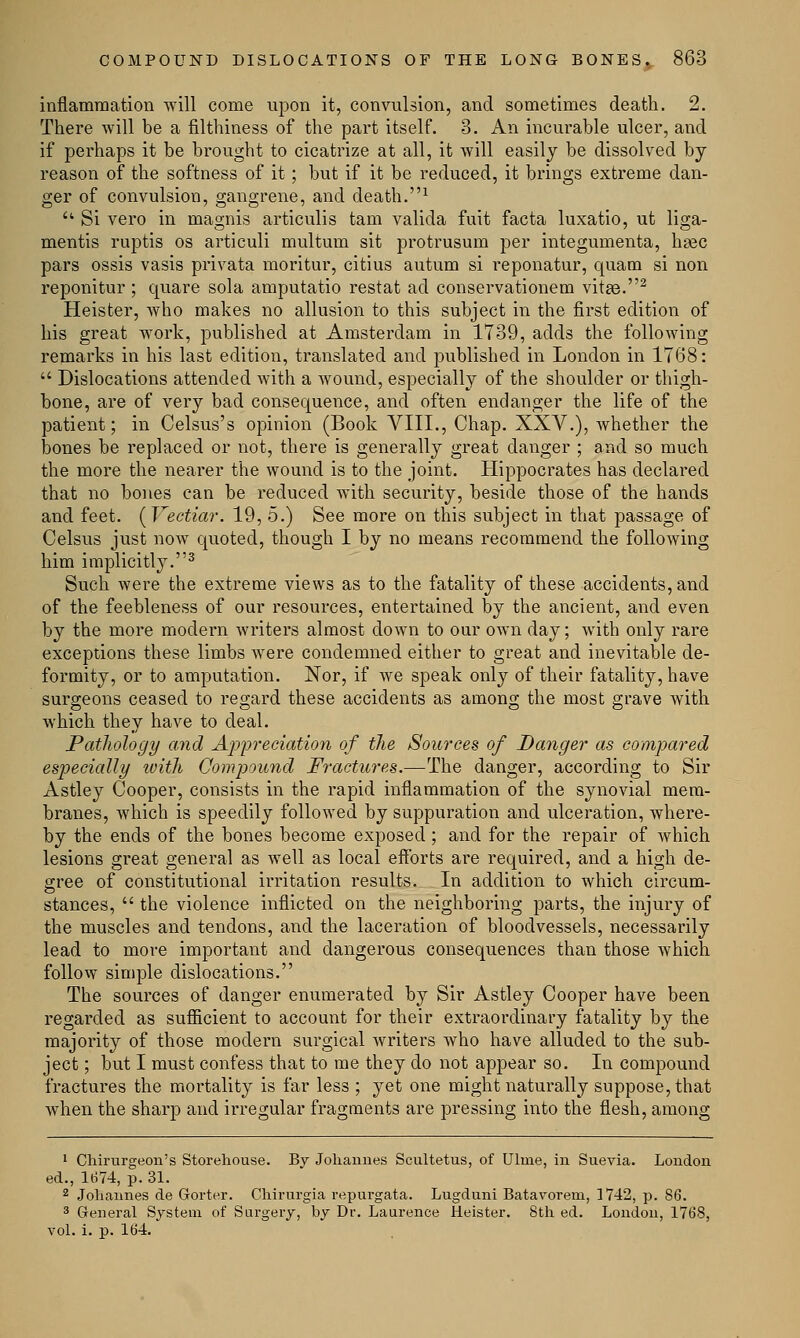 inflammation will come upon it, convulsion, and sometimes death. 2. There will be a filthiness of the part itself. 3. An incurable ulcer, and if perhaps it be brought to cicatrize at all, it will easily be dissolved by reason of the softness of it; but if it be reduced, it brings extreme dan- ger of convulsion, gangrene, and death.1  Si vero in magnis articulis tarn valida fuit facta luxatio, ut liga- mentis ruptis os articuli multum sit protrusum per integumenta, hgec pars ossis vasis privata moritur, citius autum si reponatur, quam si non reponitur ; quare sola amputatio restat ad conservationem vitae.2 Heister, Avho makes no allusion to this subject in the first edition of his great work, published at Amsterdam in 1739, adds the following remarks in his last edition, translated and published in London in 1768:  Dislocations attended with a wound, especially of the shoulder or thigh- bone, are of very bad consequence, and often endanger the life of the patient; in Celsus's opinion (Book VIII., Chap. XXV.), whether the bones be replaced or not, there is generally great danger ; and so much the more the nearer the wound is to the joint. Hippocrates has declared that no bones can be reduced with security, beside those of the hands and feet. (Vectiar. 19, 5.) See more on this subject in that passage of Celsus just now quoted, though I by no means recommend the following him implicitly.3 Such were the extreme views as to the fatality of these accidents, and of the feebleness of our resources, entertained by the ancient, and even by the more modern writers almost down to our own day; with only rare exceptions these limbs Avere condemned either to great and inevitable de- formity, or to amputation. Nor, if we speak only of their fatality, have surgeons ceased to regard these accidents as among the most grave with which they have to deal. Pathology and Appreciation of the Sources of Danger as compared especially luiih Compound Fractures.—The danger, according to Sir Astley Cooper, consists in the rapid inflammation of the synovial mem- branes, which is speedily followed by suppuration and ulceration, where- by the ends of the bones become exposed ; and for the repair of which lesions great general as well as local efforts are required, and a high de- gree of constitutional irritation results. In addition to which circum- stances,  the violence inflicted on the neighboring parts, the injury of the muscles and tendons, and the laceration of bloodvessels, necessarily lead to more important and dangerous consequences than those which follow simple dislocations. The sources of danger enumerated by Sir Astley Cooper have been regarded as sufficient to account for their extraordinary fatality by the majority of those modern surgical writers who have alluded to the sub- ject ; but I must confess that to me they do not appear so. In compound fractures the mortality is far less ; yet one might naturally suppose, that when the sharp and irregular fragments are pressing into the flesh, among 1 Chirurgeon's Storehouse. By Johannes Scultetus, of Ulme, in Suevia. London ed., 1674, p. 31. 2 Johannes de Gorter. Chirurgia repurgata. Lugduni Batavorem, 1742, p. 86. 3 General System of Surgery, by Dr. Laurence Heister. 8th ed. London, 1768, vol. i. p. 164.