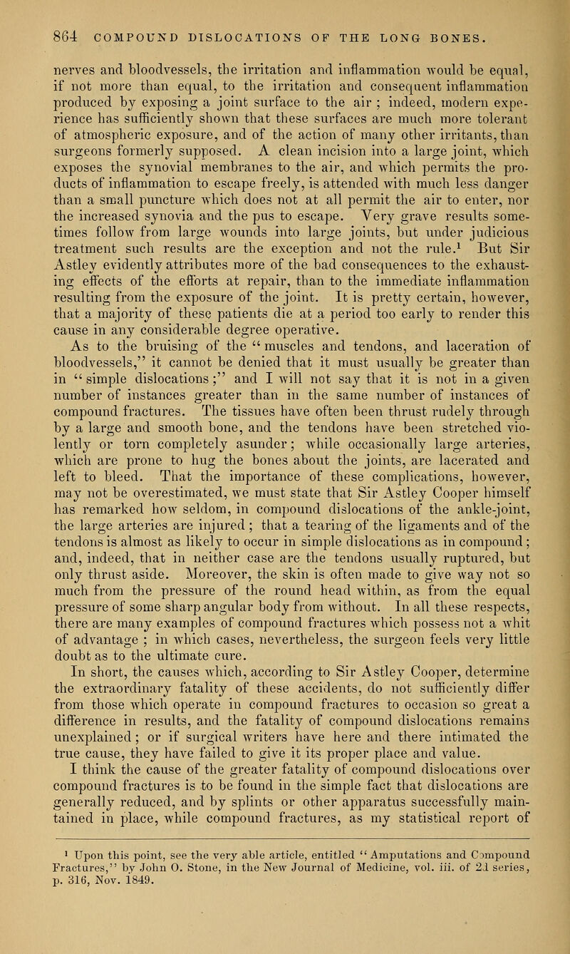 nerves and bloodvessels, the irritation and inflammation would be equal, if not more than equal, to the irritation and consequent inflammation produced by exposing a joint surface to the air ; indeed, modern expe- rience has sufficiently shown that these surfaces are much more tolerant of atmospheric exposure, and of the action of many other irritants, than surgeons formerly supposed. A clean incision into a large joint, which exposes the synovial membranes to the air, and which permits the pro- ducts of inflammation to escape freely, is attended with much less danger than a small puncture which does not at all permit the air to enter, nor the increased synovia and the pus to escape. Very grave results some- times follow from large wounds into large joints, but under judicious treatment such results are the exception and not the rule.1 But Sir Astley evidently attributes more of the bad consequences to the exhaust- ing effects of the efforts at repair, than to the immediate inflammation resulting from the exposure of the joint. It is pretty certain, however, that a majority of these patients die at a period too early to render this cause in any considerable degree operative. As to the bruising of the  muscles and tendons, and laceration of bloodvessels, it cannot be denied that it must usually be greater than in simple dislocations; and I will not say that it is not in a given number of instances greater than in the same number of instances of compound fractures. The tissues have often been thrust rudely through by a large and smooth bone, and the tendons have been stretched vio- lently or torn completely asunder; while occasionally large arteries, which are prone to hug the bones about the joints, are lacerated and left to bleed. That the importance of these complications, however, may not be overestimated, we must state that Sir Astley Cooper himself has remarked how seldom, in compound dislocations of the ankle-joint, the large arteries are injured ; that a tearing of the ligaments and of the tendons is almost as likely to occur in simple dislocations as in compound ; and, indeed, that in neither case are the tendons usually ruptured, but only thrust aside. Moreover, the skin is often made to give way not so much from the pressure of the round head within, as from the equal pressure of some sharp angular body from without. In all these respects, there are many examples of compound fractures which possess not a whit of advantage ; in which cases, nevertheless, the surgeon feels very little doubt as to the ultimate cure. In short, the causes which, according to Sir Astley Cooper, determine the extraordinary fatality of these accidents, do not sufficiently differ from those which operate in compound fractures to occasion so great a difference in results, and the fatality of compound dislocations remains unexplained; or if surgical writers have here and there intimated the true cause, they have failed to give it its proper place and value. I think the cause of the greater fatality of compound dislocations over compound fractures is to be found in the simple fact that dislocations are generally reduced, and by splints or other apparatus successfully main- tained in place, while compound fractures, as my statistical report of 1 Upon this point, see the very able article, entitled  Amputations and CDmpound Fractures, by John 0. Stone, in the New Journal of Medicine, vol. iii. of 21 series, p. 316, Nov. 1849.