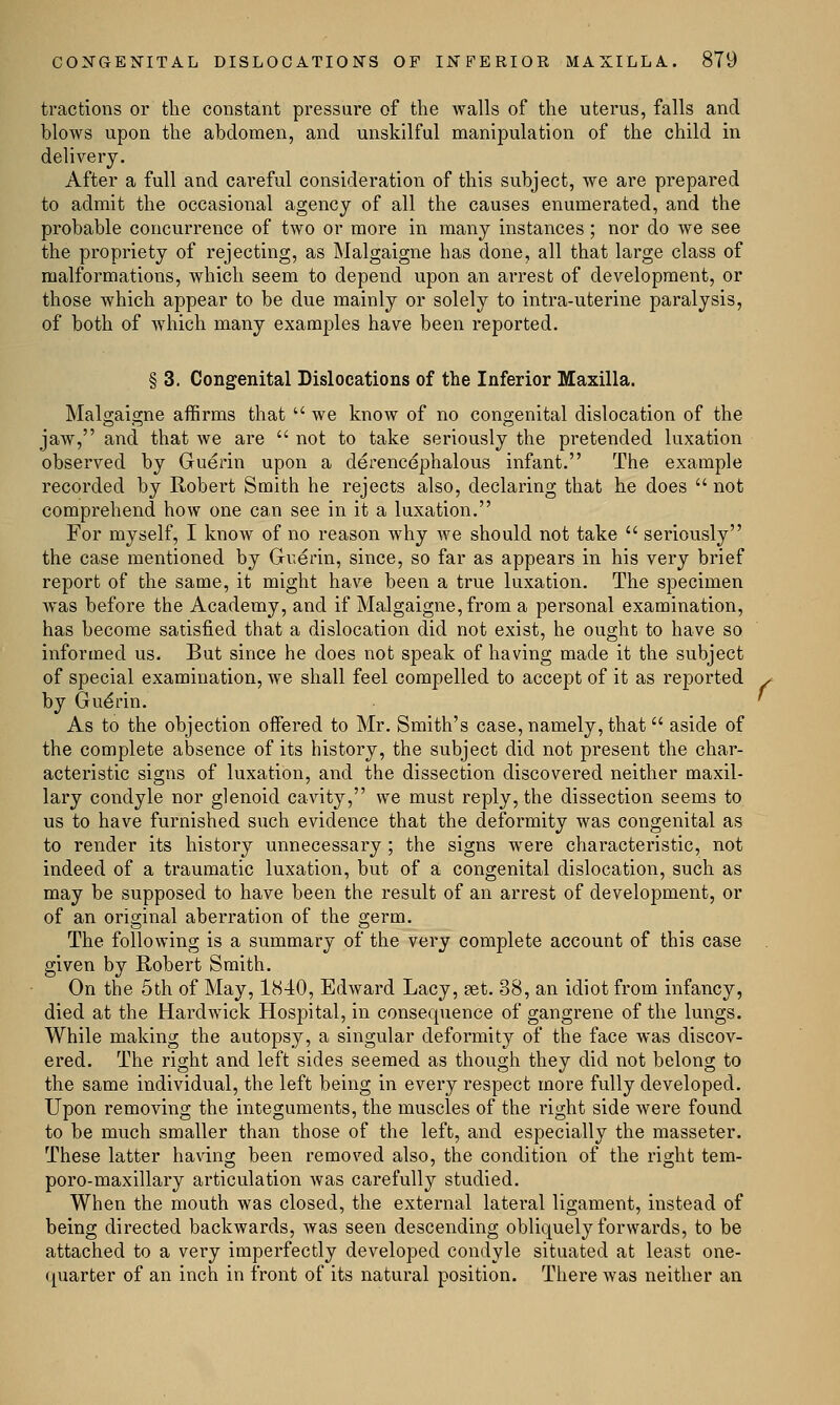 tractions or the constant pressure of the walls of the uterus, falls and blows upon the abdomen, and unskilful manipulation of the child in delivery. After a full and careful consideration of this subject, we are prepared to admit the occasional agency of all the causes enumerated, and the probable concurrence of two or more in many instances ; nor do we see the propriety of rejecting, as Malgaigne has done, all that large class of malformations, which seem to depend upon an arrest of development, or those which appear to be due mainly or solely to intra-uterine paralysis, of both of which many examples have been reported. § 3. Congenital Dislocations of the Inferior Maxilla. Mals-aigne affirms that  we know of no congenital dislocation of the jaw, and that we are  not to take seriously the pretended luxation observed by Guerin upon a derencephalous infant. The example recorded by Robei-t Smith he rejects also, declaring that he does  not comprehend how one can see in it a luxation. For myself, I know of no reason why we should not take  seriously the case mentioned by Guerin, since, so far as appears in his very brief report of the same, it might have been a true luxation. The specimen was before the Academy, and if Malgaigne, from a personal examination, has become satisfied that a dislocation did not exist, he ought to have so informed us. But since he does not speak of having made it the subject of special examination, we shall feel compelled to accept of it as reported by Gue'rin. As to the objection offered to Mr. Smith's case, namely, that  aside of the complete absence of its history, the subject did not present the char- acteristic signs of luxation, and the dissection discovered neither maxil- lary condyle nor glenoid cavity, we must reply, the dissection seems to us to have furnished such evidence that the deformity was congenital as to render its history unnecessary ; the signs were characteristic, not indeed of a traumatic luxation, but of a congenital dislocation, such as may be supposed to have been the result of an arrest of development, or of an original aberration of the germ. The following is a summary of the very complete account of this case given by Robert Smith. On the 5th of May, 1840, Edward Lacy, set. 38, an idiot from infancy, died at the Hardwick Hospital, in consequence of gangrene of the lungs. While making the autopsy, a singular deformity of the face was discov- ered. The right and left sides seemed as though they did not belong to the same individual, the left being in every respect more fully developed. Upon removing the integuments, the muscles of the right side were found to be much smaller than those of the left, and especially the masseter. These latter having been removed also, the condition of the right tem- poro-maxillary articulation was carefully studied. When the mouth was closed, the external lateral ligament, instead of being directed backwards, was seen descending obliquely forwards, to be attached to a very imperfectly developed condyle situated at least one- quarter of an inch in front of its natural position. There was neither an f