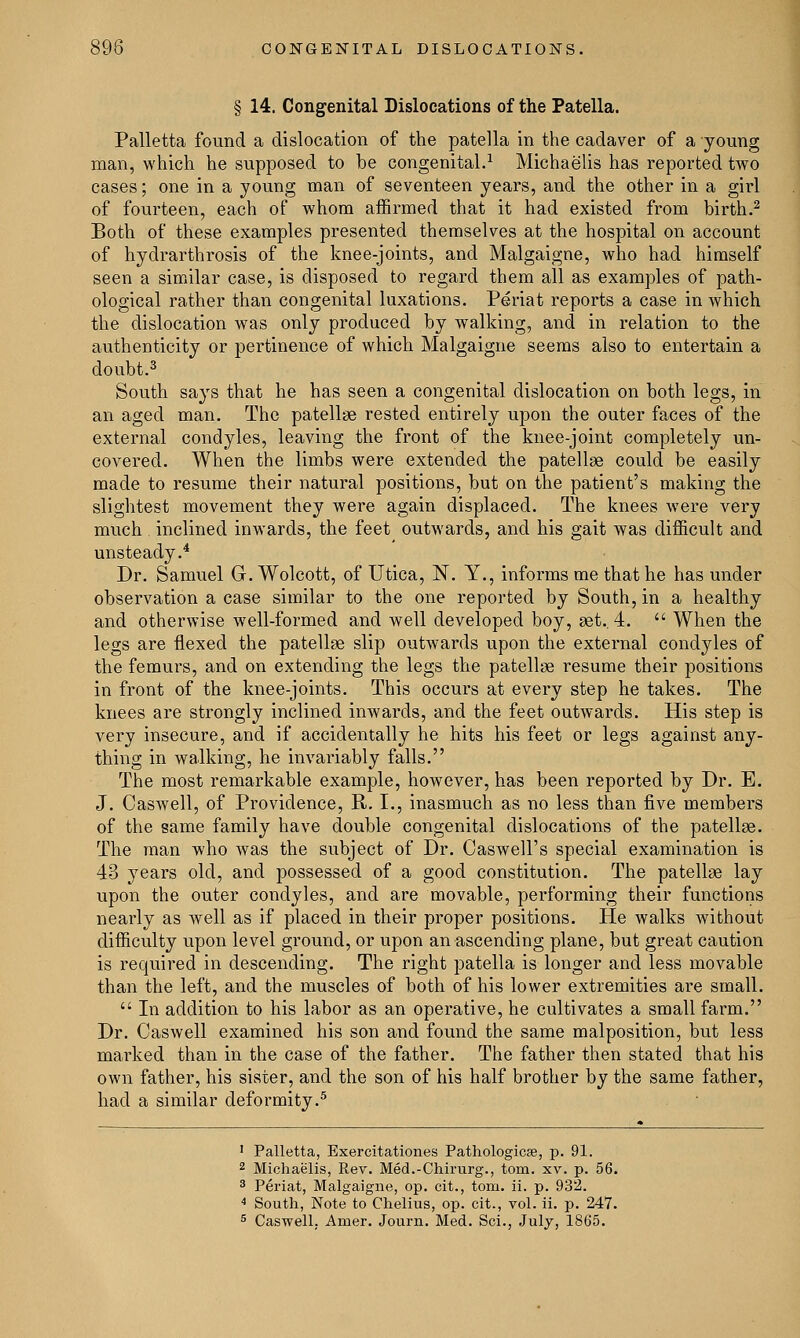 § 14. Congenital Dislocations of the Patella. Palletta found a dislocation of the patella in the cadaver of a young man, which he supposed to be congenital.1 Michaelis has reported two cases; one in a young man of seventeen years, and the other in a girl of fourteen, each of whom affirmed that it had existed from birth.2 Both of these examples presented themselves at the hospital on account of hydrarthrosis of the knee-joints, and Malgaigne, who had himself seen a similar case, is disposed to regard them all as examples of path- ological rather than congenital luxations. Periat reports a case in which the dislocation was only produced by walking, and in relation to the authenticity or pertinence of which Malgaigne seems also to entertain a doubt.3 South says that he has seen a congenital dislocation on both legs, in an aged man. The patellae rested entirely upon the outer faces of the external condyles, leaving the front of the knee-joint completely un- covered. When the limbs were extended the patellae could be easily made to resume their natural positions, but on the patient's making the slightest movement they were again displaced. The knees were very much inclined inwards, the feet outwards, and his gait was difficult and unsteady.4 Dr. Samuel G. Wolcott, of Utica, N. Y., informs me that he has under observation a case similar to the one reported by South, in a healthy and otherwise well-formed and well developed boy, set.. 4.  When the legs are flexed the patella? slip outwards upon the external condyles of the femurs, and on extending the legs the patellae resume their positions in front of the knee-joints. This occurs at every step he takes. The knees are strongly inclined inwards, and the feet outwards. His step is very insecure, and if accidentally he hits his feet or legs against any- thing in walking, he invariably falls. The most remarkable example, however, has been reported by Dr. E. J. Caswell, of Providence, R. I., inasmuch as no less than five members of the game family have double congenital dislocations of the patellae. The man who was the subject of Dr. Caswell's special examination is 43 years old, and possessed of a good constitution. The patellae lay upon the outer condyles, and are movable, performing their functions nearly as well as if placed in their proper positions. He walks without difficulty upon level ground, or upon an ascending plane, but great caution is required in descending. The right patella is longer and less movable than the left, and the muscles of both of his lower extremities are small.  In addition to his labor as an operative, he cultivates a small farm. Dr. Caswell examined his son and found the same malposition, but less marked than in the case of the father. The father then stated that his own father, his sister, and the son of his half brother by the same father, had a similar deformity.5 1 Palletta, Exercitationes Pathologicse, p. 91. 2 Michaelis, Rev. Med.-Chirurg., torn. xv. p. 56. 3 Periat, Malgaigne, op. cit., torn. ii. p. 932. 4 South, Note to Chelius, op. cit., vol. ii. p. 247.