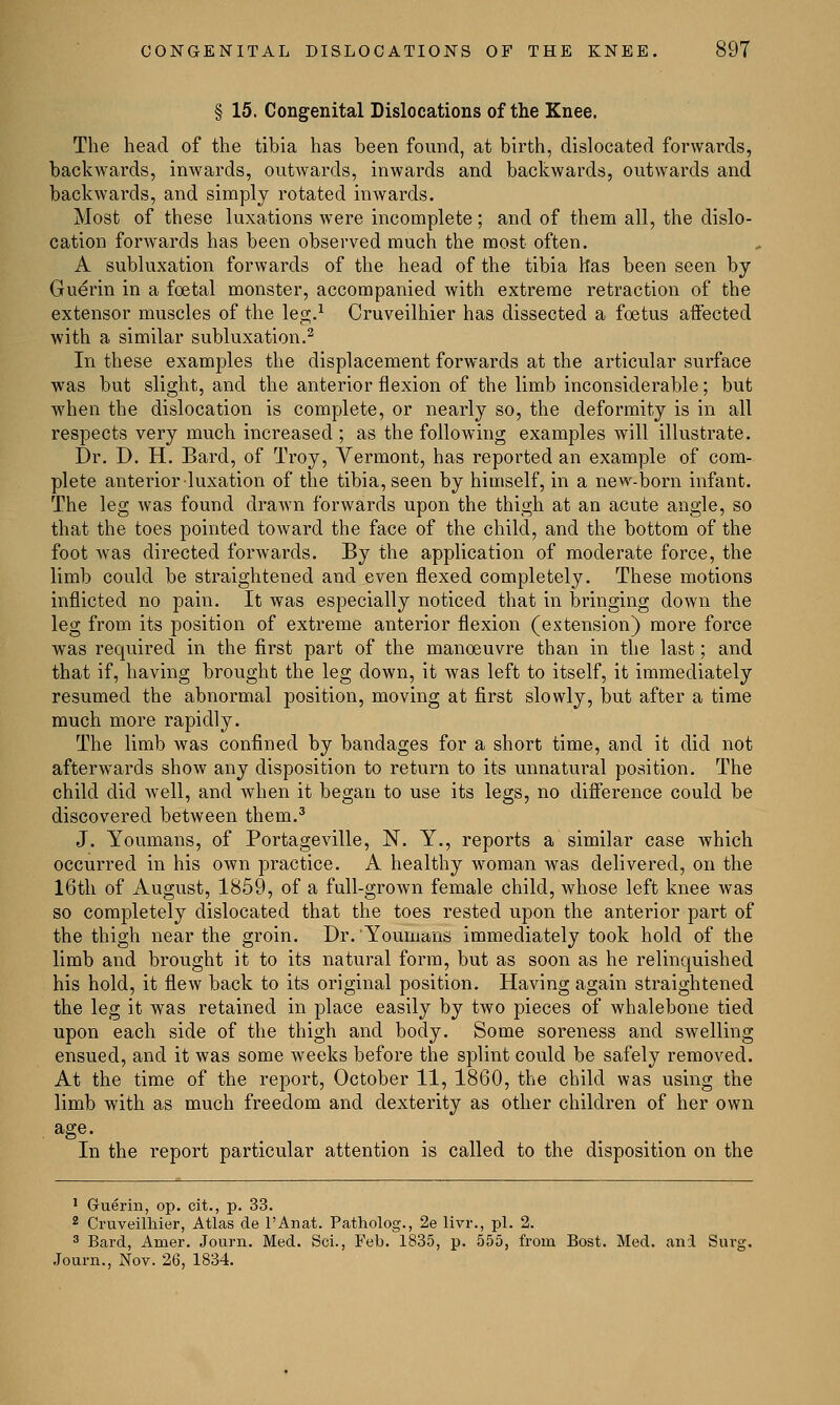 § 15. Congenital Dislocations of the Knee. The head of the tibia has been found, at birth, dislocated forwards, backwards, inwards, outwards, inwards and backwards, outwards and backwards, and simply rotated inwards. Most of these luxations were incomplete; and of them all, the dislo- cation forwards has been observed much the most often. A subluxation forwards of the head of the tibia has been seen by Guerin in a foetal monster, accompanied with extreme retraction of the extensor muscles of the leg.1 Cruveilhier has dissected a foetus affected with a similar subluxation.2 In these examples the displacement forwards at the articular surface was but slight, and the anterior flexion of the limb inconsiderable; but when the dislocation is complete, or nearly so, the deformity is in all respects very much increased ; as the following examples will illustrate. Dr. D. H. Bard, of Troy, Vermont, has reported an example of com- plete anterior luxation of the tibia, seen by himself, in a new-born infant. The leg was found drawn forwards upon the thigh at an acute angle, so that the toes pointed toward the face of the child, and the bottom of the foot was directed forwards. By the application of moderate force, the limb could be straightened and even flexed completely. These motions inflicted no pain. It was especially noticed that in bringing down the leg from its position of extreme anterior flexion (extension) more force was required in the first part of the manoeuvre than in the last; and that if, having brought the leg down, it was left to itself, it immediately resumed the abnormal position, moving at first slowly, but after a time much more rapidly. The limb was confined by bandages for a short time, and it did not afterwards show any disposition to return to its unnatural position. The child did well, and when it began to use its legs, no difference could be discovered between them.3 J. Youmans, of Portageville, N. Y., reports a similar case which occurred in his own practice. A healthy woman was delivered, on the 16th of August, 1859, of a full-grown female child, whose left knee was so completely dislocated that the toes rested upon the anterior part of the thigh near the groin. Dr. YoumariiS immediately took hold of the limb and brought it to its natural form, but as soon as he relinquished his hold, it flew back to its original position. Having again straightened the leg it was retained in place easily by two pieces of whalebone tied upon each side of the thigh and body. Some soreness and swelling ensued, and it was some weeks before the splint could be safely removed. At the time of the report, October 11, 1860, the child was using the limb with as much freedom and dexterity as other children of her own ase- In the report particular attention is called to the disposition on the 1 Guerin, op. cit., p. 33. 2 Cruveilhier, Atlas de l'Anat. Patholog., 2e livr., pi. 2. 3 Bard, Amer. Journ. Med. Sci., Feb. 1835, p. 555, from Bost. Med. ani Surg. Journ., Nov. 26, 1834.