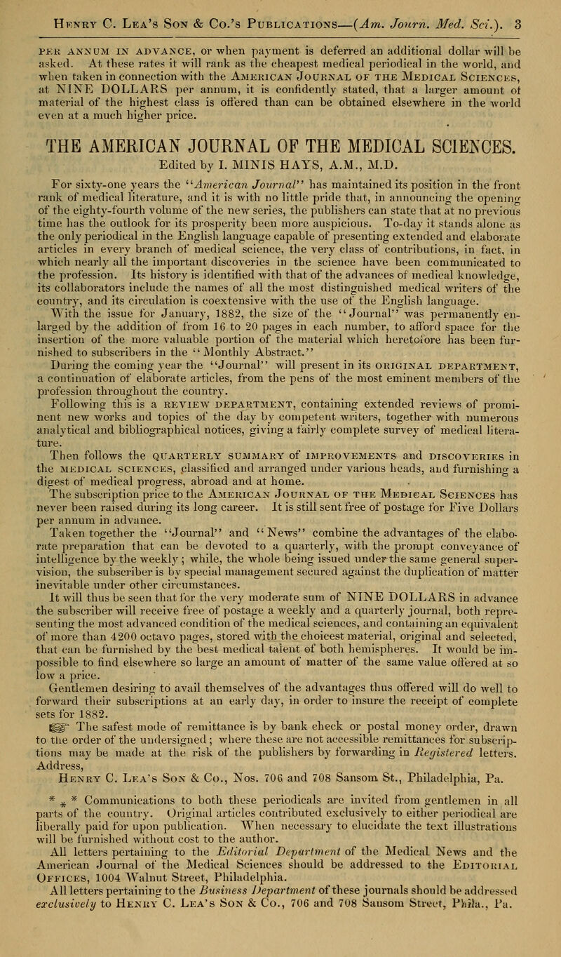 per annum in advance, or when payment is deferred an additional dollar will be asked. At these rates it will rank as the cheapest medical periodical in the world, and when taken in connection with the American Journal of the Medical Sciences, at NINE DOLLARS per annum, it is confidently stated, that a larger amount of material of the highest class is offered than can be obtained elsewhere in the world even at a much higher price. THE AMERICAN JOURNAL OF THE MEDICAL SCIENCES. Edited by I. MINIS HAYS, A.M., M.D. For sixty-one years the American Journal has maintained its position in the front rank of medical literature, and it is with no little pride that, in announcing the opening of the eighty-fourth volume of the new series, the publishers can state that at no previous time has the outlook for its prosperity been more auspicious. To-day it stands alone as the only periodical in the English language capable of presenting extended and elaborate articles in every branch of medical science, the very class of contributions, in fact, in which nearly all the important discoveries in the science have been communicated to the profession. Its history is identified with that of the advances of medical knowledge, its collaboi-ators include the names of all the most distinguished medical writers of the country, and its crrculation is coextensive with the use of the English language. With the issue for January, 1882, the size of the Journal was permanently en- larged by the addition of from 16 to 20 pages in each number, to afford space for the insertion of the more valuable portion of the material which heretofore has been fur- nished to subscribers in the  Monthly Abstract. During the coming year the Journal will present in its original department, a continuation of elaborate articles, from the pens of the most eminent members of the profession throughout the country. Following this is a review department, containing extended reviews of promi- nent new works and topics of the day by competent writers, together with numerous analytical and bibliographical notices, giving a fairly complete survey of medical litera- ture. Then follows the quarterly summary of improvements and discoveries in the medical sciences, classified and arranged under various heads, and furnishing a digest of medical progress, abroad and at home. The subscription price to the American Journal of the Medical Sciences has never been raised during its long career. It is still sent free of postage for Five Dollars per annum in advance. Taken together the Journal and News combine the advantages of the elabo- rate preparation that can be devoted to a quarterly, with the prompt conveyance of intelligence by the weekly ; while, the whole being issued under the same general super- vision, the subscriber is by special management secured against the duplication of matter inevitable under other circumstances. It will thus be seen that for the very moderate sum of NINE DOLLARS in advance the subscriber will receive free of postage a weekly and a quarterly journal, both repre- senting the most advanced condition of the medical sciences, and containing an equivalent of more than 4200 octavo pages, stored with the choicest material, original and selected, that can be furnished by the best medical talent of both hemispheres. It would be im- possible to find elsewhere so large an amount of matter of the same value offered at so low a price. Gentlemen desiring to avail themselves of the advantages thus offered will do well to forward their subscriptions at an early day, in order to insure the receipt of complete sets for 1882. glf The safest mode of remittance is by bank check or postal money order, drawn to the order of the undersigned ; where these are not accessible remittances for subscrip- tions may be made at the risk of the publishers by forwarding in Registered letters. Address, Henry C. Lea's Son & Co., Nos. 706 and 708 Sansom St., Philadelphia, Pa. * # * Communications to both these periodicals are invited from gentlemen in all parts of the country. Original articles contributed exclusively to either periodical are liberally paid for upon publication. When necessary to elucidate the text illustrations will be furnished without cost to the author. All letters pertaining to the Editorial Department of the Medical News and the American Journal of the Medical Sciences should be addressed to the Editorial Offices, 1004 Walnut Street, Philadelphia. All letters pertaining to the Business Department of these journals should be addressed exclusively to Henry C. Lea's Son & Co., 706 and 708 Sansom Street, PiirJa., Pa.