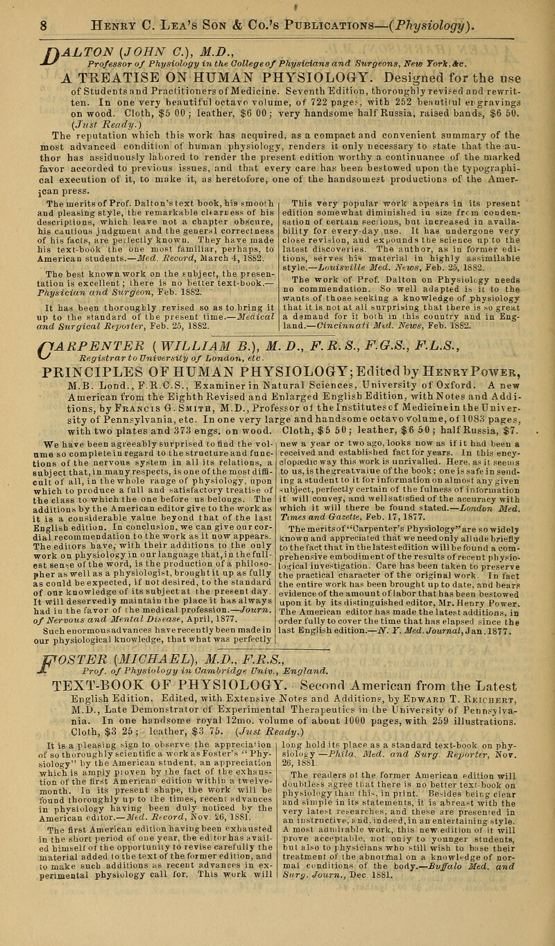 f}ALTON (JOHN C), M.D., -JS Professor of Physiology in the Oollege of Physicians and Surgeons, New TorTc,Ae. A TREATISE ON HUMAN PHYSIOLOGY. Designed for the use of Students and Practitioners of Medicine. Seventh Edition, thoroughly revised and rewrit- ten. In one very beautiful octavo volume, of 722 page?, with 252 beautiiul engravings on wood. Cloth, $5 00 ; leather, $6 00; very handsome half Russia, raised bands, $6 50. {Just Ready.) The reputation which this work has acquired, as a compact and convenient summary of the most advanced condition of human physiology, renders it only necessary to state that the au- thor has .assiduously labored to render the present edition worthy a continuance of the marked favor accorded to previous issues, and that every care has been bestowed upon the typographi- cal execution of it, to make it, as heretofore, one of the handsomest productions of the Amer- jcan press. The merits of Prof. Dalton's text book, his smooth and pleasing style, the remarkable cHariess of his descriptions, which leave not a chapter obscure, his cautious judgment and the general correctness of his facts, are perfectly known. They have made his text-book the one most familiar, perhaps, to American students.—Med. Record, March 4, 1SS2. The best known work on the subject, the presen- tation is excellent; there is no better text-book.— Physician and Surgeon, Feb. 1882. It has been thoroughly revised so as to bring it up to the standard of the present time.—Medical and Surgical Reporter, Feb. 25, 1882. This very popular work appears in its present edition somewhat diminished in size from conden- sation of certain sections, but increased in availa- bility for every-day use. It has undergone very close revision, and expounds the science up to the latest discoveries. The authoT, as in former edi- tions, serves his material in highly assimilable style.—Louisville Med. Ntws, Feb. 25, 1882. The work of Prof. Dalton on Physiology needs no commendation. So well adapted is it to the wants of those seeking a knowledge of physiology that it is not at all surprising that there is so great a damand for it both in this country and in Eng- land.—Cincinnati Med. News, Feb. 1882. pARPENTER ( WILLIAM B.), M. D., F.R. S., F.G.S., F.L.S., >^ Registrar to University of London, etc. PRINCIPLES OF HUMAN PHYSIOLOGY; Edited by HenryPower, M.B. Lond., F.R.C.S., Examiner in Natural Sciences, University of Oxford. A new American from the Eighth Revised and Enlarged English Edition, with Notes and Addi- tions, by Francis G. Smith, M.D., Professor oi the Institutes of Medicine in the Univer- sity of Pennsylvania, etc. In one very large and handsome octavo Volume, of 1083 pages. with two plates and 373 engs. on wood We have been agreeably surprised to find the vol- ume so complete in regard to the structure and func- tions of the nervous system in all its relations, a subj ect that, in many respects, is one of the most diffi- cult of all, in the whole range of physiology, upon which to produce a full and satisfactory treatise of the class to which the one before us belongs. The additions by the American editor give to the work as it is a considerable value beyond that of the last English edition. In conclusion, we can give our cor- dial recommendation to the work as it now appears. The editors have; with their additions to the only work on physiology in our language that,in the full- est sense of the word, is the production of a philoso- pher as well as a physiologist, brought it up as fully as could be expected, if not desired, to the standard of our knowledge of its subject at the present day. It will deservedly maintain the place it has always had iu the favor of the medical profession.—Journ. of Nervous and Mental Disease, April, 1877. Such eDormousadvances haverecently been madein our physiological knowledge, that what was perfectly Cloth, $5 50; leather, $6 50; half Russia, $7. new a year or two ago, looks now as if it had been a received and established fact for years. In this ency- clopaedic way this work is unrivalled. Here, as it seems to us, is the great vaiue of the book; one is safe in send- ing a student to it for information on almost any given subject, perfectly certain of the fulness of information it will convey, and well satisfied of the accuracy with which it will there be found stated.—London Med. Times and Gazette, Feb. 17,1877. The meritsof Carpenter's Physiologyare so widely known and appreciated that we need only allude briefly to the fact that in thelatestedition will be found a com- prehensive embodiment of the results of recent physio- logical investigation. Care has been taken to preserve the practical character of the original work. In fact the entire work has been brought up to date, and bears evidence of the amount of labor that has been bestowed upon it by its distinguished editor, Mr. Henry Power. The American editor has made the latest additions, in order fully to cover the time that has elapsed since the last English edition.—iV. T. Med. Journal, Jan. 1877. fffOSTER {MICHAEL), M.D., F.R.S., JL Prof, of Physiology in Cambridge Univ., England. TEXT-BOOK OF PHYSIOLOGY. Second American from the Latest English Edition. Edited, with Extensive Notes and Additions, by Edward T. Reichert, M.D., Late Demonstrator of Experimental Therapeutics in the University of Pennsylva- nia. In one handsome royal 12mo. volume of about 1000 pages, with 259 illustrations. Cloth, $3 25 ; leather, $3 75. (Just Ready.) It is a pleasing sign to observe the apprecia'ion of so thoroughly scientific a work as Foster's  Phy- siology by the American student, an appreciation which is amply proven by the fact of the exhaus- tion of the first American edition within a twelve- month. In its present shape, the work will be found thoroughly up to the times, recent advances in physiology having been duly noticed by the American editor.—Med. Record, Nov. £6, 1881. The first American edition having been exhausted in the short period of one year, the edHorhas avail- ed himself of the opportunity to revise carefully the material added to the text of the former edition, and to make such additions as recent advances in ex- perimental physiology call for. This work will long hold its place as a standard text-book on phy- siology—Phila. Med. and Surg. Reporter, Nov. 26, 1881. The readers ol the former American edition will doubtless agree that there is no better text-book on physiology than this, in print. Besides being clear and simple in its statements, it is abreast with the very latest researches, and these are presented in an instructive, '<■. nd, indeed, in an entertaining style. A most admiiable work, this new edition of it will prove acceptable, not only to younger students, but also to physicians who still wish to base their treatment of the abnormal on a knowledge of nor- mal conditions of the body.—Buffalo Med. and Surg. Journ., Dec. 1881.