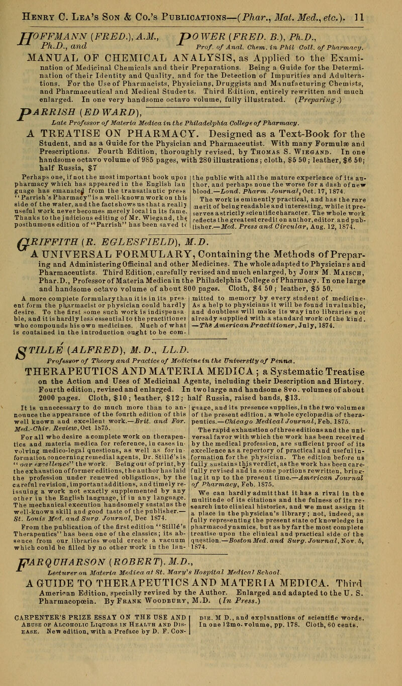 TJOFFMANN [FRED.), A.M., JDO WER {FRED. B.), Ph.D., Ph.D., and -*■ Prof'. of Anal. Ohem. in Phil Ooll. ofPharmacy. MANUAL OF CHEMTCAL ANALYSIS, as Applied to the Exami- nation of Medicinal Chemicals and their Preparations. Being a Guide for the Determi- nation of their Identity and Quality, and for the Detection of Impurities and Adultera- tions. For the Use of Pharmacists, Physicians, Druggists and Manufacturing Chemists, and Pharmaceutical and Medical Students. Third Edition, entirely rewritten and much enlarged. In one very handsome octavo volume, fully illustrated. (Preparing.) pARRlSH {ED WARD), Late Professor of Materia Medica in the Philadelphia College of Pharmacy. A TREATISE ON PHARMACY. Designed as a Text-Book for the Student, and as a Guide for the Physician and Pharmaceutist. With many Formulae and Prescriptions. Fourth Edition, thoroughly revised, by Thomas S. Wiegand. In one handsome octavo volume of 985 pages, with 280 illustrations; cloth, $5 50; leather, $6 50; half Russia, $T Perhaps one, if not the most important book upor pharmacy which has appeared in the English Ian guage has emanated from the transatlantic press  Parrish's Pharmacy is a well-known work on this side of the water, and the fact shows us that areallj useful work neverbecomes merely local in its fame. Thanks to the judicious editing of Mr. Wiegand, th^ posthumous edition of Parrish has been saved t( the public with all the mature experience of its au- thor, and perhaps none the worse for a dash of new blood.—Lond. Pharm. Journal, Oct. 17,1874. The work is eminently practical, and has the rare merit of being readable and interesting, while it pre- serves astrictly scientiflccharacter. The whole work reflects the greatest credit on author, editor and pub- lisher.—Med. Press and Circular, Aug. 12, 1874. QRIFFITH {R. EGLESFIELD), M.D. A UNIVERSAL FORMULARY, Containing the Methods of Prepar- ing and Administering Officinal and other Medicines. The whole adapted to Physiciars and Pharmaceutists. Third Edition, carefully revised and much enlarged, bj John M, Maisch, Phar.D., Professor of Materia Medicain the Philadelphia College of Pharmacy. In one large and handsome octavo volume of about 800 pages. Cloth, $4 50 ; leather, $5 50. mitted to memory by every student of medicine- As a help to physicians it will be found invaluable, A more complete formulary than it is in its pres ent form the pharmacist or physician could hardly desire. To the first some such work is indispensa ble, and it is hardly less essential to the practitioner who compounds his own medicines. Much of what is contained in the introduction ought to be com- and doubtless will make its way into libraries not already supplied with a standard work of the kind . — Thi American Practitioner, July, 1874. 8 TILLE {ALFRED), M. D., LL.D. Professor of Theory and Practice of Medicine in the University of Penna. THERAPEUTICS AND MATERIA MEDICA ; a Systematic Treatise on the Action and Uses of Medicinal Agents, including their Description and History. Fourth edition, revised and enlarged. In two large and handsome 8vo. volumes of about 2000 pages. Cloth, $10 ; leather, $12; half Russia, raised bands, $13. guage, and its presence supplies, in the two volumes of the present edition, a whole cyclopaedia of thera- peutics.—Chicago Medical Journal, Feb. 1S75. The rapid exhaustion of three editions and the uni- versal favor with which the work has been received by the medical profession, are sufficient proof of its excellence as a repertory of practical and useful in- formation for the physician. The edition before us fully sustains tljjs verdict, as the work has been care- fully revised and in some portions rewritten, brine- ingit up to the present time.—American Journal of Pharmacy, Feb. 1S75. We can hardly admit that it has a rival in the multitude of its citations and the fulness of its re- search into clinical histories, and we must assign it a place in the physician's library; not, indeed, as fully representing the present state of knowledge in pharmacodynamics, but as by farthe most complete treatise upon the clinical and practical side of the question.—BostonMed.and Surg. Journal, Nov. 5, It is unnecessary to do much more than to an- nounce the appearance of the fourth edition of this well known and excellent work.—Brit, and For. Med.-Chir. Review, Oct 1875. For all who desire a complete work on therapeu- tics and materia medica for reference, in cases in- volving medico-legal questions, as well as for in- formation concerning remedial agents, Dr. Still<5'sis oar excellence the work. Being out of print, by the exhaustion of former editions, the author has laid the profession under renewed obligations, by the careful revision, importantadditions, and timely re- issuing a work not exactly supplemented by any other in the English language, if in any language. The mechanical execution handsomely sustains the well-known skill and good taste of the publisher.— St. Louis Med. and Surg. Journal, Dec 1874. From the publication of the first edition StilKS's Therapeutics has been one of the classics; its ab- sence from our libraries would create a vacuum which could be filled by no other work in the lan- TjlARQUHARSON Lecturer on Materia Medica- at St. Mary's Hospital Medical School ROBERT), M.D., r Medica at St. Mary's 1 A GUIDE TO THERAPEUTICS AND MATERIA MEDICA. Third American Edition, specially revised by the Author. Enlarged and adapted to the U. S. Pharmacopoeia. By Frank Woodbury, M.D. (In Press.) CARPENTER'S PRIZE ESSAY ON THE USE AND Abuse of Alcoholic Liquors in Health and Dis- ease. New edition, with a Preface by D. F. Con- dte. M D., and explanations of scientific words. In one )2mo. volume, pp. 178. Cloth, 60 centB.