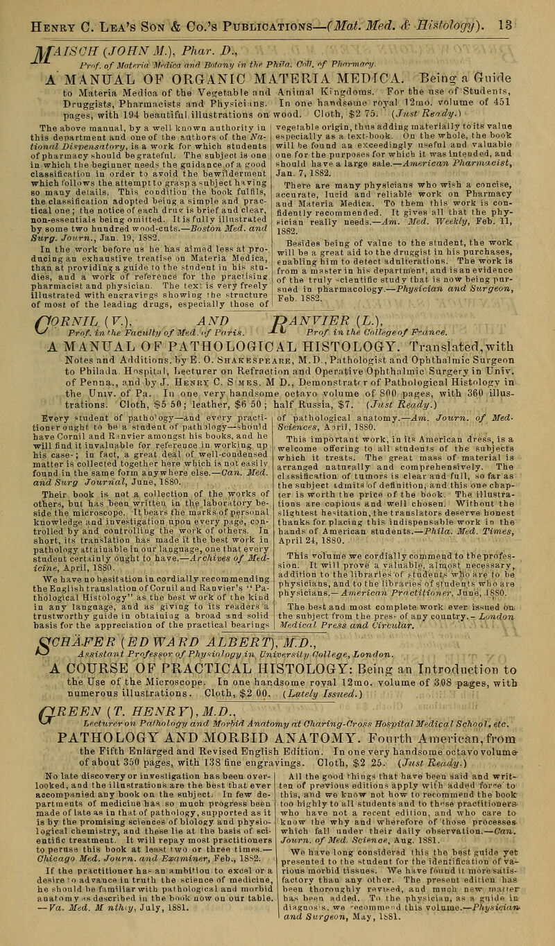 JlfAISGH (JOHNM.), Phar. I)., Prof, of Materia Medica and Botany in the Phila. OnV. if Pharman/. A MANUAL OP ORGANIC MATERIA MEDICA. Being a Guide to Materia Medioa of the Vegetable and Animal Kingdoms. For the use of Students, Druggists, Pharmacists and Physicians. In one handsome royal 12mo. volume of 451 pages, with 194 beautiful illustrations on wood. Cloth, $2 75. (Just Ready.) The above manual, by a well- known authority in this department and one of the authors of the Na- tional Dispensatory, is a work for which students of pharmacy should be grateful. The subject is one in which the beginner needs the guidance of a good classification in order to avoid the bewilderment which follows the attempt to grasp a subject having so many details. This condition the book fulfils, the classification adopted being a simple and prac- tical one ; the notice of each druer is brief and clear, non-essentials being omitted. It is fully illustrated by some two hundred wood-cuts.—Boston Med. and Surg. Journ., Jan. 19, 1882. In the work before us he has aimed less at pro- ducing an exhaustive treatise on Materia Medica, than at providing a guide to the student in his stu- dies, and a work of reference for the practising pharmacist and physician. The text is very freely illustrated with engravirgs showing the structure of most of the leading drugs, especially those of vegetable origin, thus adding materially toits value especially as a text-book. On the whole, the book will be found an exceedingly useful and valuable one for the purposes for which it was intended, and should have a large sale.—American Pharmacist, Jan. 7, 1S82. There are many physicians who wish a concise, accurate, lucid and reliable work on Pharmacy and Materia Medica. TO them this work is con- fidently recommended. It gives all that the phy- sician really needs.— Am. Med. Weekly, Feb. 11, 1S82. Besides being of value to the student, the work will be a great aid to the druggist in his purchases, enabling him to detect adulterations. The work is from a master in his department, and is an evidence of the truly scientific study that is now being pur- sued in pharmacology.—Physician and Burgeon, Feb. 1882. (10RNIL {V.), AND ^ Prof, in the Faculty of Med. of Paris. DANVIER (£.). -*-*> Prof, in the College of France. A MANUAL OF PATHOLOGICAL HISTOLOGY. Translated,with Notes and Additions, by E. 0. Shakespeare, M.D., Pathologist and Ophthalmic Surgeon to PbilaJa. Hospital, Lecturer on Refraction and Operative Ophthalmic Surgery in Univ. of Penaa., and by J. Henry C. S'mes, M D., Demonstrate r of Pathological Histology in the Univ. of Pa. In one very handsome octavo volume of 800 pages, with 360 illus- trations. Cloth, $5 50; leather, $6 50; half Russia, $7. (Just Ready.) Am. Journ. of Med- Every student of patho'ogy—and every practi- tioner ought to be a student of pathology—should have Cornil and R-invier amongst his books, and he will find it invaluable for reference in working up his case-; in fact, a great deal of well-condensed matter is collected together here which is not easily found in the same form anywhere else.—Can. Med. and Surg Journal, June, 1880. Their book is not a collection of the works of others, but has been written in the laboratory be- side the microscope. It bears the murks of personal knowledge and investigation upon every page, con- trolled by and controlling the work of others. In short, its translation has made it the best work in pathology attainable in our language, one that every student certainly ought to have.—Archives of Med- icine, April, 1S80. We have no hesitation in cordially recommending the English translation of Cornil and Ranvier's '.' Pa- thological Histology as the best work of the kind in any language, and as giving to its readers a trustworthy guide in obtaining a broad and solid basis for the appreciation of the practical bearings of pathological anatomy. Sciences, A aril, 1880. This important work, in its American dress, is a welcome offering to all students of the subjects which it treats. The great mass of material is arranged naturally and comprehensively. The classification of tumors is clear and full, so far as the subject idmits of definition, and this one chap- ter is worth the price of the book. The illustra- tions are copious and well chosen. Without the slightest hesitation, the translators deserve honest thanks for placing this indispensable work in the hands of American students.—Phila. Med. Times, April 24, 1880. This volume we cordially commend to the profes- sion. It will prove a valuable, almost necessary,, addition to the libraries of students irho a re to be physicians, and to the libraries of students who are physicians.— American Practitioner, June, 1SS0. The best and most complete work ever issued on the subject from the pres- of any country.- London Medical Press and Circular. s GHA.EER {ED WARD ALBERT), M.D., Assistant Professor of Physiology in University College, London. A COURSE OF PRACTICAL HISTOLOGY: Being an Introduction to the Use of the Microscope. In one handsome royal 12mo. volume of 308 pages, with numerous illustrations. Cloth, $2 00. (Lately Issued.) filREEN (T. HENRY), M.D., ^-* Lecturer on Pathology and Morbid Anatomy at Charing-Cross Hospital Medical School, etc. PATHOLOGY AND MORBID ANATOMY. Fourth American,from the Fifth Enlarged and Revised English Edition. In one very handsome octavo volume- of about 350 pages, with 138 fine engravings. Cloth, $2 25. (Just Ready.) No late discovery or investigation has been over- looked, and the illustrations are the best that ever accompanied any book on the subjectj In few de- partments of medicine has so much progress been made of late *s in that of pathology, supported as it is by the promising sciences of biology and physio- logical chemistry, and these lie at the basis of sci- entific treatment. It will repay most practitioners to peruse this book at least two or three times.— Chicago Med. Journ. and Examiner, Feb., 18S2. If the practitioner has an ambition to excel or a desire to advance in truth the science of medicine, he should be familiar with pathological and morbid anatoruvas described in the book now on our table. ~Va. Med. M nthiy, July, 1881. All the good things that have been said and writ- ten of previous editions appLy with added for^e to this, and we know not how to recommend the book: too highly to all students and to th^se practitioners- who have not a recent edition, and who care to know the why and wherefore of those processes- which fall under their daily observation.—Can. Journ. of Med. Science, Aug. 18S1. We have long considered this the best guide yet presented to the student for the identification of va- rious morbid tissues. We have found it more satis- factory than any other. The present edition has bpen thoroughly revised, and much new matter ha.s been added. To the physician, as a guide in diagnosis,, we p.commend this volume.—Physician* 1 and Surgeon, May, 1681.