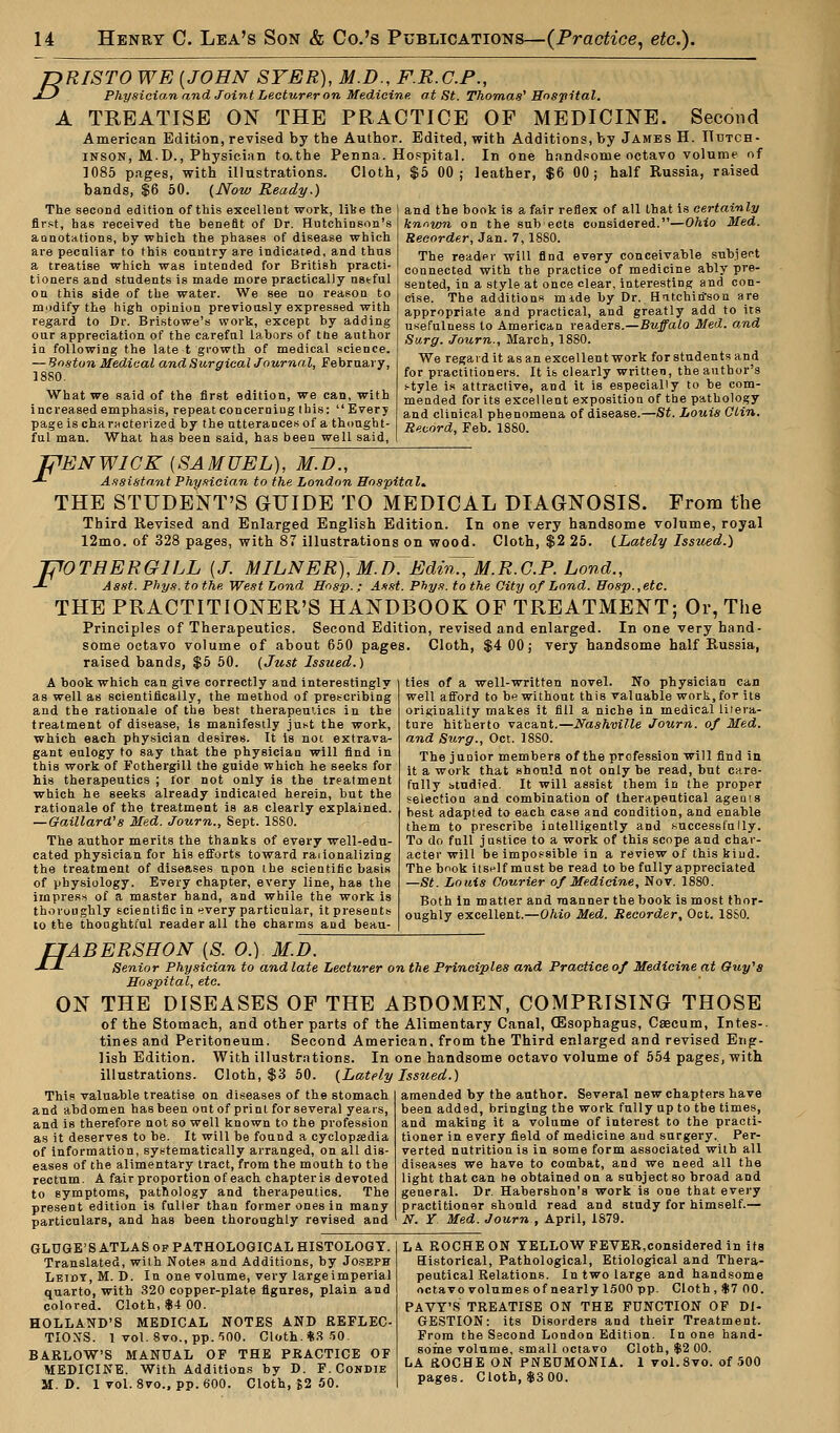 TDRISTO WE [JOHN SYER), M.D., F.R.C.P., J-) Physician and Joint Lecturer on Medicine, at St. Thomas' Hospital. A TREATISE ON THE PRACTICE OP MEDICINE. Second American Edition, revised by the Author. Edited, with Additions, by James H. Hutch- inson, M.D., Physician to.the Penna. Hospital. In one handsome octavo volume nf 1085 pages, with illustrations. Cloth, $5 00; leather, $6 00; half Russia, raised bands, $6 50. (Now Ready.) The second edition of this excellent work, like the first, has received the benefit of Dr. Hutchinson's annotations, by which the phases of disease which are peculiar to this country are indicated, and thus a treatise which was intended for British practi- tioners and students is made more practically nstful on this side of the water. We see no reason to modify the high opinion previously expressed with regard to Dr. Bristowe's work, except by adding our appreciation of the careful labors of the author in following the late t growth of medical science. — Boston Medical and Surgical Journal, February, 1880. What we said of the first edition, we can, with increased emphasis, repeat con ceruing Ibis: Every page is characterized by the utterances of a thought- ful man. What has been said, has been well said, and the book is a fair reflex of all that is certainly known on the sub ects considered.—Ohio Med. Recorder, Jan. 7,1880. The reader will find every conceivable subject connected with the practice of medicine ably pre- sented, in a style at once clear, interesting and con- cise. The additions mide by Dr. Hitchitfson are appropriate and practical, and greatly add to its usefulness to American readers.—Buffalo Med. a,nd Surg. Journ., March, 1880. We regard it as an excellent work for students and for practitioners. It is clearly written, the author's style is attractive, and it is especially to be com- mended for its excellent exposition of the pathology and clinical phenomena of disease.—St. Louis Clin. Record, Feb. 1880. F F' 'ENWICK {SAMUEL), M.D., Assistant Physician to the London Hospital. THE STUDENT'S GUIDE TO MEDICAL DIAGNOSIS. Prom the Third Revised and Enlarged English Edition. In one very handsome volume, royal 12mo. of 328 pages, with 87 illustrations on wood. Cloth, $2 25. (Lately Issued.) VTHEROILL [J. MILNER),M.D~Edi^M.R.G.P. Lond., Aast. Phys. to the West Lond Hnsp.: Asst. Phys. to the City of Lond. Hosp.,etc. THE PRACTITIONER'S HANDBOOK OP TREATMENT; Or, The Principles of Therapeutics. Second Edition, revised and enlarged. In one very hand- some octavo volume of about 650 pages. Cloth, $4 00; very handsome half Russia, raised bands, $5 50. (Just Issued.) A book which can give correctly and interestingly as well as scientifically, the method of prescribing and the rationale of the best therapeutics in the treatment of disease, is manifestly just the work, which each physician desires. It is not extrava- gant eulogy to say that the physician will find in this work of Fothergill the guide which he seeks for his therapeutics ; lor not only is the treatment which he seeks already indicated herein, but the rationale of the treatment is as clearly explained. — Gaillard's Med. Journ., Sept. 1880. The author merits the thanks of every well-edu- cated physician for his efforts toward rationalizing the treatment of diseases upon the scientific basis of physiology. Every chapter, every line, has the impress of a master hand, and while the work is thoroughly scientific in every particular, It presents to the thoughtful reader all the charms and beau- ties of a well-written novel. No physician can well afford to be without this valuable work.for its originality makes it fill a niche in medical litera- ture hitherto vacant.—Nashville Journ. of Med. and Surg., Oct. 1880. The junior members of the profession will find in it a work that should not only be read, but care- fully studied. It will assist them in the proper selection and combination of therapeutical agenis best adapted to each case and condition, and enable them to prescribe intelligently and successfully. To do full justice to a work of this scope and char- acter will be impossible in a review of this kind. The book itself must be read to be fully appreciated —St. Louis Courier of Medicine, Nov. 1880. Both in matter and manner the book is most thor- oughly excellent.—Ohio Med. Recorder, Oct. 18S0. LIABERSHON [S. O.) M.D. •*--*- Senior Physician to and late Lecturer on the Principles and Practice of Medicine at Guy's Hospital, eta. ON THE DISEASES OP THE ABDOMEN, COMPRISING THOSE of the Stomach, and other parts of the Alimentary Canal, CEsophagus, Caecum, Intes- tines and Peritoneum. Second American, from the Third enlarged and revised Eng- lish Edition. With illustrations. In one handsome octavo volume of 554 pages, with illustrations. Cloth, $3 50. (Lately Issued.) This valuable treatise on diseases of the stomach and abdomen has been out of print for several years, and is therefore not so well known to the profession as it deserves to be. It will be found a cyclopaedia of information, systematically arranged, on all dis- eases of the alimentary tract, from the mouth to the rectum. A fair proportion of each chapter is devoted to symptoms, pathology and therapeutics. The present edition is fuller than former ones in many particulars, and has been thoroughly revised and amended by the author. Several new chapters have been added, bringing the work fully up to the times, and making it a volume of interest to the practi- tioner in every field of medicine and surgery. Per- verted nutrition is in some form associated with all diseases we have to combat, and we need all the light that can he obtained on a subject so broad and general. Dr. Habershon's work is one that every practitioner should read and study for himself.— N. Y Med. Journ , April, 1879. GLUGE'S ATLAS op PATHOLOGICAL HISTOLOGY. Translated, with Notes and Additions, by Joseph Leidy, M. D. In one volume, very largeimperial quarto, with 320 copper-plate figures, plain and colored. Cloth, $4 00. HOLLAND'S MEDICAL NOTES AND REFLEC- TIONS. 1 vol. 8vo.,pp.'500. Cloth. $3 50. BARLOW'S MANUAL OF THE PRACTICE OF MEDICINE. With Additions by D. F.Condie M.D. 1 vol. 8vo., pp.600. Cloth, %2 50. LA. ROCHE ON YELLOW FEVER,considered in its Historical, Pathological, Etiological and Thera- peutical Relations. In two large and handsome octavo volumes of nearly 1500 pp. Cloth, $7 00. PAVY'S TREATISE ON THE FUNCTION OF DI- GESTION: its Disorders and their Treatment. From the Second London Edition. In one hand- some volume, small octavo Cloth, $2 00. LA ROCHE ON PNEUMONIA. 1 vol.8vo. of 500